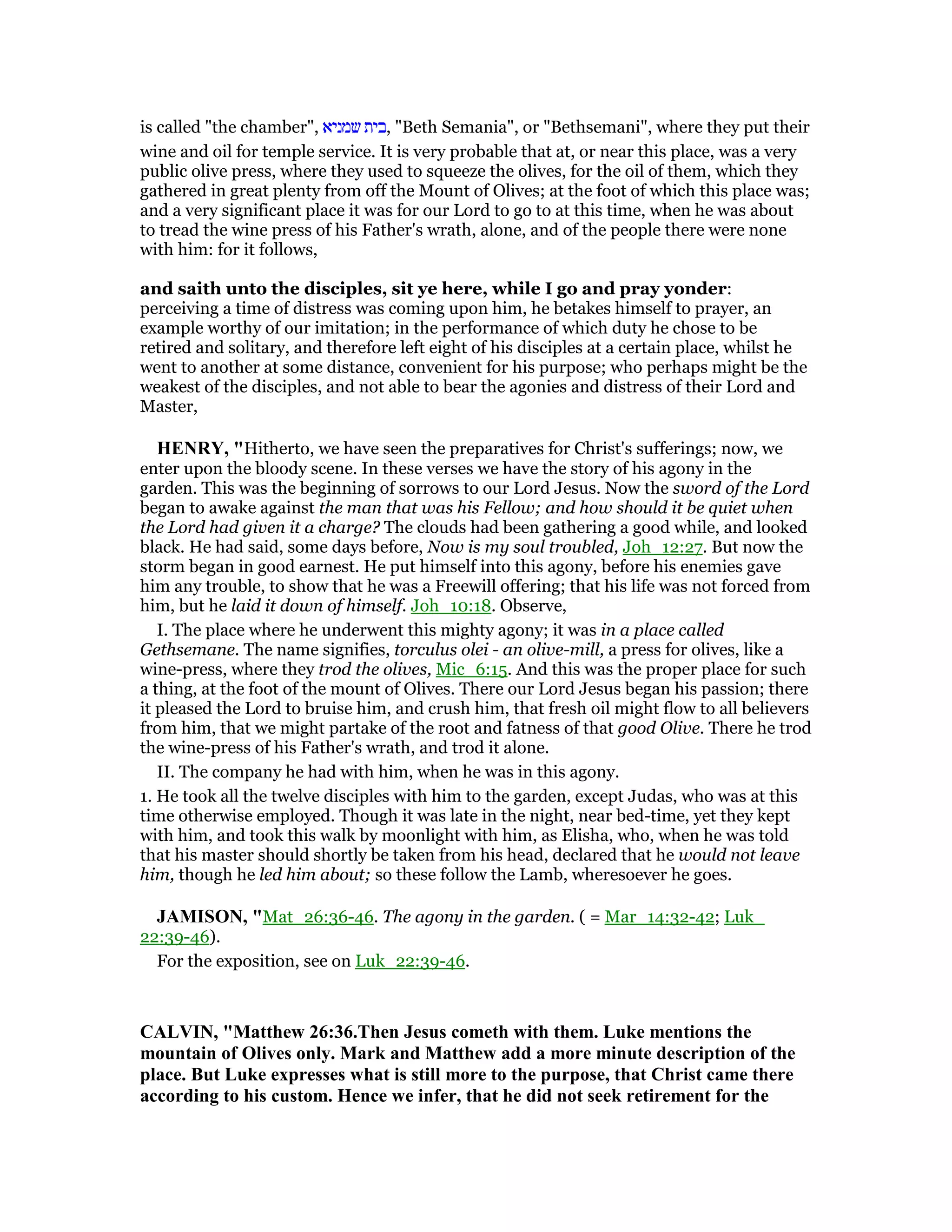 is called "the chamber", ‫שמניא‬ ‫,בית‬ "Beth Semania", or "Bethsemani", where they put their
wine and oil for temple service. It is very probable that at, or near this place, was a very
public olive press, where they used to squeeze the olives, for the oil of them, which they
gathered in great plenty from off the Mount of Olives; at the foot of which this place was;
and a very significant place it was for our Lord to go to at this time, when he was about
to tread the wine press of his Father's wrath, alone, and of the people there were none
with him: for it follows,
and saith unto the disciples, sit ye here, while I go and pray yonder:
perceiving a time of distress was coming upon him, he betakes himself to prayer, an
example worthy of our imitation; in the performance of which duty he chose to be
retired and solitary, and therefore left eight of his disciples at a certain place, whilst he
went to another at some distance, convenient for his purpose; who perhaps might be the
weakest of the disciples, and not able to bear the agonies and distress of their Lord and
Master,
HE RY, "Hitherto, we have seen the preparatives for Christ's sufferings; now, we
enter upon the bloody scene. In these verses we have the story of his agony in the
garden. This was the beginning of sorrows to our Lord Jesus. Now the sword of the Lord
began to awake against the man that was his Fellow; and how should it be quiet when
the Lord had given it a charge? The clouds had been gathering a good while, and looked
black. He had said, some days before, Now is my soul troubled, Joh_12:27. But now the
storm began in good earnest. He put himself into this agony, before his enemies gave
him any trouble, to show that he was a Freewill offering; that his life was not forced from
him, but he laid it down of himself. Joh_10:18. Observe,
I. The place where he underwent this mighty agony; it was in a place called
Gethsemane. The name signifies, torculus olei - an olive-mill, a press for olives, like a
wine-press, where they trod the olives, Mic_6:15. And this was the proper place for such
a thing, at the foot of the mount of Olives. There our Lord Jesus began his passion; there
it pleased the Lord to bruise him, and crush him, that fresh oil might flow to all believers
from him, that we might partake of the root and fatness of that good Olive. There he trod
the wine-press of his Father's wrath, and trod it alone.
II. The company he had with him, when he was in this agony.
1. He took all the twelve disciples with him to the garden, except Judas, who was at this
time otherwise employed. Though it was late in the night, near bed-time, yet they kept
with him, and took this walk by moonlight with him, as Elisha, who, when he was told
that his master should shortly be taken from his head, declared that he would not leave
him, though he led him about; so these follow the Lamb, wheresoever he goes.
JAMISO , "Mat_26:36-46. The agony in the garden. ( = Mar_14:32-42; Luk_
22:39-46).
For the exposition, see on Luk_22:39-46.
CALVI , "Matthew 26:36.Then Jesus cometh with them. Luke mentions the
mountain of Olives only. Mark and Matthew add a more minute description of the
place. But Luke expresses what is still more to the purpose, that Christ came there
according to his custom. Hence we infer, that he did not seek retirement for the
 