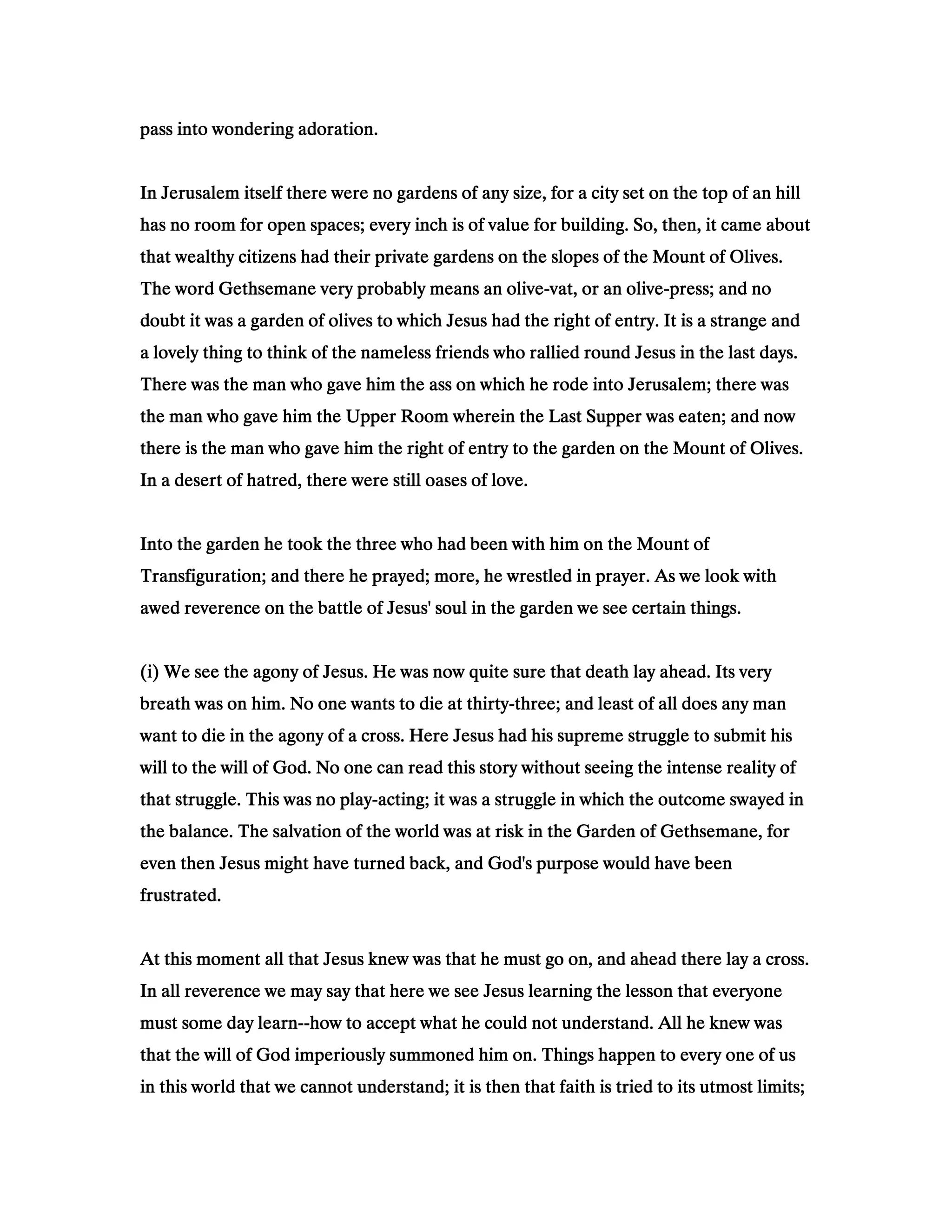 pass into wondering adoration.pass into wondering adoration.pass into wondering adoration.pass into wondering adoration.
In Jerusalem itself there were no gardens of any size, for a city set on the top of an hillIn Jerusalem itself there were no gardens of any size, for a city set on the top of an hillIn Jerusalem itself there were no gardens of any size, for a city set on the top of an hillIn Jerusalem itself there were no gardens of any size, for a city set on the top of an hill
has no room for open spaces; every inch is of value for building. So, then, it came abouthas no room for open spaces; every inch is of value for building. So, then, it came abouthas no room for open spaces; every inch is of value for building. So, then, it came abouthas no room for open spaces; every inch is of value for building. So, then, it came about
that wealthy citizens had their private gardens on the slopes of the Mount of Olives.that wealthy citizens had their private gardens on the slopes of the Mount of Olives.that wealthy citizens had their private gardens on the slopes of the Mount of Olives.that wealthy citizens had their private gardens on the slopes of the Mount of Olives.
The word Gethsemane very probably means an oliveThe word Gethsemane very probably means an oliveThe word Gethsemane very probably means an oliveThe word Gethsemane very probably means an olive----vat, or an olivevat, or an olivevat, or an olivevat, or an olive----press; and nopress; and nopress; and nopress; and no
doubt it was a garden of olives to which Jesus had the right of entry. It is a strange anddoubt it was a garden of olives to which Jesus had the right of entry. It is a strange anddoubt it was a garden of olives to which Jesus had the right of entry. It is a strange anddoubt it was a garden of olives to which Jesus had the right of entry. It is a strange and
a lovely thing to think of the nameless friends who rallied round Jesus in the last days.a lovely thing to think of the nameless friends who rallied round Jesus in the last days.a lovely thing to think of the nameless friends who rallied round Jesus in the last days.a lovely thing to think of the nameless friends who rallied round Jesus in the last days.
There was the man who gave him the ass on which he rode into Jerusalem; there wasThere was the man who gave him the ass on which he rode into Jerusalem; there wasThere was the man who gave him the ass on which he rode into Jerusalem; there wasThere was the man who gave him the ass on which he rode into Jerusalem; there was
the man who gave him the Upper Room wherein the Last Supper was eaten; and nowthe man who gave him the Upper Room wherein the Last Supper was eaten; and nowthe man who gave him the Upper Room wherein the Last Supper was eaten; and nowthe man who gave him the Upper Room wherein the Last Supper was eaten; and now
there is the man who gave him the right of entry to the garden on the Mount of Olives.there is the man who gave him the right of entry to the garden on the Mount of Olives.there is the man who gave him the right of entry to the garden on the Mount of Olives.there is the man who gave him the right of entry to the garden on the Mount of Olives.
In a desert of hatred, there were still oases of love.In a desert of hatred, there were still oases of love.In a desert of hatred, there were still oases of love.In a desert of hatred, there were still oases of love.
Into the garden he took the three who had been with him on the Mount ofInto the garden he took the three who had been with him on the Mount ofInto the garden he took the three who had been with him on the Mount ofInto the garden he took the three who had been with him on the Mount of
Transfiguration; and there he prayed; more, he wrestled in prayer. As we look withTransfiguration; and there he prayed; more, he wrestled in prayer. As we look withTransfiguration; and there he prayed; more, he wrestled in prayer. As we look withTransfiguration; and there he prayed; more, he wrestled in prayer. As we look with
awed reverence on the battle of Jesus' soul in the garden we see certain things.awed reverence on the battle of Jesus' soul in the garden we see certain things.awed reverence on the battle of Jesus' soul in the garden we see certain things.awed reverence on the battle of Jesus' soul in the garden we see certain things.
(i) We see the agony of Jesus. He was now quite sure that death lay ahead. Its very(i) We see the agony of Jesus. He was now quite sure that death lay ahead. Its very(i) We see the agony of Jesus. He was now quite sure that death lay ahead. Its very(i) We see the agony of Jesus. He was now quite sure that death lay ahead. Its very
breath was on him. No one wants to die at thirtybreath was on him. No one wants to die at thirtybreath was on him. No one wants to die at thirtybreath was on him. No one wants to die at thirty----three; and least of all does any manthree; and least of all does any manthree; and least of all does any manthree; and least of all does any man
want to die in the agony of a cross. Here Jesus had his supreme struggle to submit hiswant to die in the agony of a cross. Here Jesus had his supreme struggle to submit hiswant to die in the agony of a cross. Here Jesus had his supreme struggle to submit hiswant to die in the agony of a cross. Here Jesus had his supreme struggle to submit his
will to the will of God. No one can read this story without seeing the intense reality ofwill to the will of God. No one can read this story without seeing the intense reality ofwill to the will of God. No one can read this story without seeing the intense reality ofwill to the will of God. No one can read this story without seeing the intense reality of
that struggle. This was no playthat struggle. This was no playthat struggle. This was no playthat struggle. This was no play----acting; it was a struggle in which the outcome swayed inacting; it was a struggle in which the outcome swayed inacting; it was a struggle in which the outcome swayed inacting; it was a struggle in which the outcome swayed in
the balance. The salvation of the world was at risk in the Garden of Gethsemane, forthe balance. The salvation of the world was at risk in the Garden of Gethsemane, forthe balance. The salvation of the world was at risk in the Garden of Gethsemane, forthe balance. The salvation of the world was at risk in the Garden of Gethsemane, for
even then Jesus might have turned back, and God's purpose would have beeneven then Jesus might have turned back, and God's purpose would have beeneven then Jesus might have turned back, and God's purpose would have beeneven then Jesus might have turned back, and God's purpose would have been
frustrated.frustrated.frustrated.frustrated.
At this moment all that Jesus knew was that he must go on, and ahead there lay a cross.At this moment all that Jesus knew was that he must go on, and ahead there lay a cross.At this moment all that Jesus knew was that he must go on, and ahead there lay a cross.At this moment all that Jesus knew was that he must go on, and ahead there lay a cross.
In all reverence we may say that here we see Jesus learning the lesson that everyoneIn all reverence we may say that here we see Jesus learning the lesson that everyoneIn all reverence we may say that here we see Jesus learning the lesson that everyoneIn all reverence we may say that here we see Jesus learning the lesson that everyone
must some day learnmust some day learnmust some day learnmust some day learn--------how to accept what he could not understand. All he knew washow to accept what he could not understand. All he knew washow to accept what he could not understand. All he knew washow to accept what he could not understand. All he knew was
that the will of God imperiously summoned him on. Things happen to every one of usthat the will of God imperiously summoned him on. Things happen to every one of usthat the will of God imperiously summoned him on. Things happen to every one of usthat the will of God imperiously summoned him on. Things happen to every one of us
in this world that we cannot understand; it is then that faith is tried to its utmost limits;in this world that we cannot understand; it is then that faith is tried to its utmost limits;in this world that we cannot understand; it is then that faith is tried to its utmost limits;in this world that we cannot understand; it is then that faith is tried to its utmost limits;
 