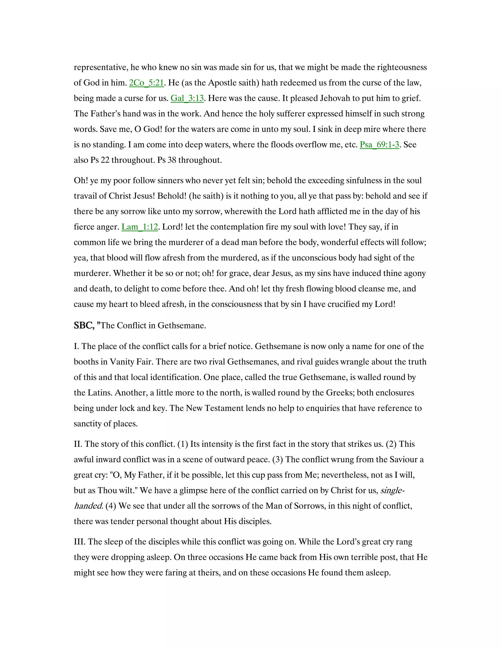 representative, he who knew no sin was made sin for us, that we might be made the righteousness
of God in him. 2Co_5:21. He (as the Apostle saith) hath redeemed us from the curse of the law,
being made a curse for us. Gal_3:13. Here was the cause. It pleased Jehovah to put him to grief.
The Father’s hand was in the work. And hence the holy sufferer expressed himself in such strong
words. Save me, O God! for the waters are come in unto my soul. I sink in deep mire where there
is no standing. I am come into deep waters, where the floods overflow me, etc. Psa_69:1-3. See
also Ps 22 throughout. Ps 38 throughout.
Oh! ye my poor follow sinners who never yet felt sin; behold the exceeding sinfulness in the soul
travail of Christ Jesus! Behold! (he saith) is it nothing to you, all ye that pass by: behold and see if
there be any sorrow like unto my sorrow, wherewith the Lord hath afflicted me in the day of his
fierce anger. Lam_1:12. Lord! let the contemplation fire my soul with love! They say, if in
common life we bring the murderer of a dead man before the body, wonderful effects will follow;
yea, that blood will flow afresh from the murdered, as if the unconscious body had sight of the
murderer. Whether it be so or not; oh! for grace, dear Jesus, as my sins have induced thine agony
and death, to delight to come before thee. And oh! let thy fresh flowing blood cleanse me, and
cause my heart to bleed afresh, in the consciousness that by sin I have crucified my Lord!
SBC, "SBC, "SBC, "SBC, "The Conflict in Gethsemane.
I. The place of the conflict calls for a brief notice. Gethsemane is now only a name for one of the
booths in Vanity Fair. There are two rival Gethsemanes, and rival guides wrangle about the truth
of this and that local identification. One place, called the true Gethsemane, is walled round by
the Latins. Another, a little more to the north, is walled round by the Greeks; both enclosures
being under lock and key. The New Testament lends no help to enquiries that have reference to
sanctity of places.
II. The story of this conflict. (1) Its intensity is the first fact in the story that strikes us. (2) This
awful inward conflict was in a scene of outward peace. (3) The conflict wrung from the Saviour a
great cry: "O, My Father, if it be possible, let this cup pass from Me; nevertheless, not as I will,
but as Thou wilt." We have a glimpse here of the conflict carried on by Christ for us, single-
handed. (4) We see that under all the sorrows of the Man of Sorrows, in this night of conflict,
there was tender personal thought about His disciples.
III. The sleep of the disciples while this conflict was going on. While the Lord’s great cry rang
they were dropping asleep. On three occasions He came back from His own terrible post, that He
might see how they were faring at theirs, and on these occasions He found them asleep.
 