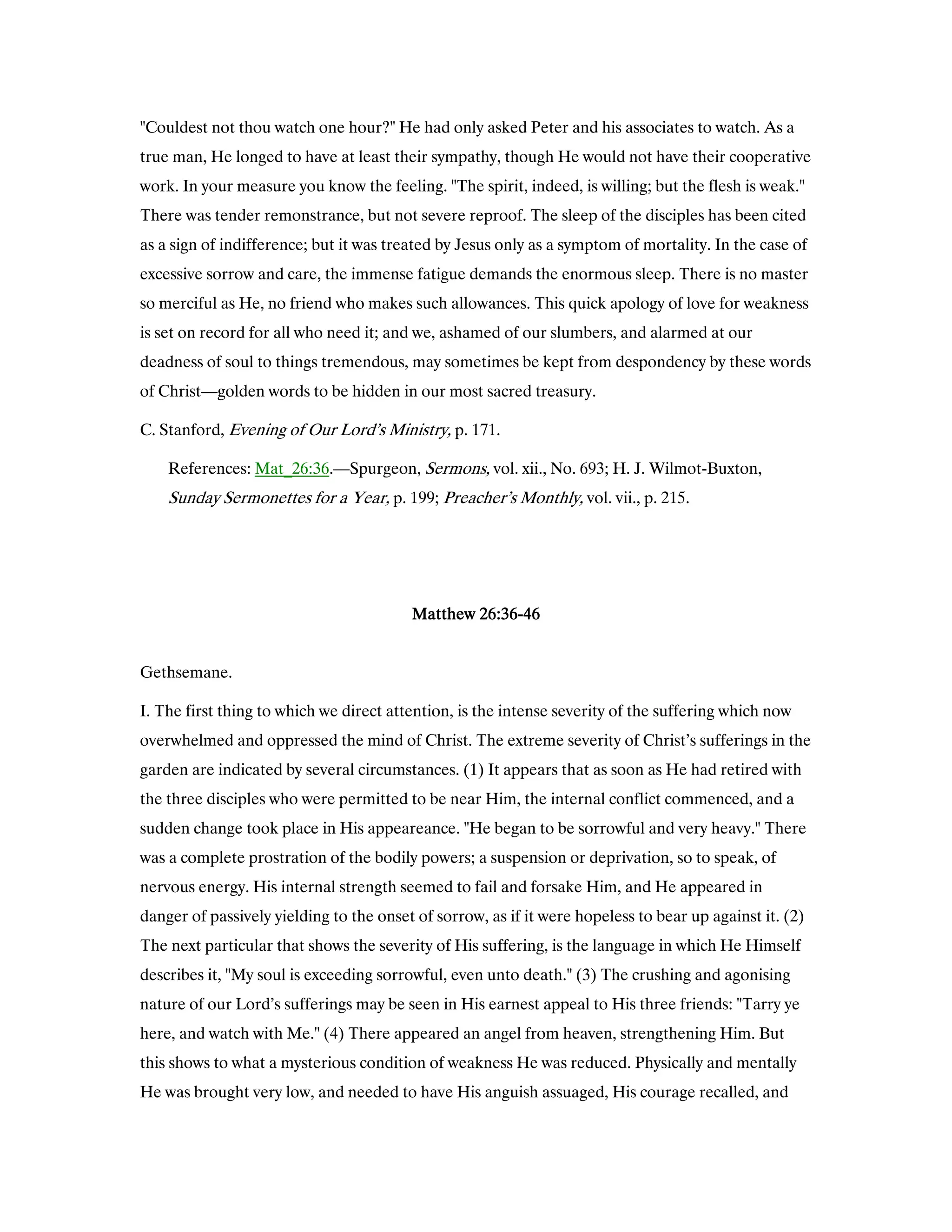 "Couldest not thou watch one hour?" He had only asked Peter and his associates to watch. As a
true man, He longed to have at least their sympathy, though He would not have their cooperative
work. In your measure you know the feeling. "The spirit, indeed, is willing; but the flesh is weak."
There was tender remonstrance, but not severe reproof. The sleep of the disciples has been cited
as a sign of indifference; but it was treated by Jesus only as a symptom of mortality. In the case of
excessive sorrow and care, the immense fatigue demands the enormous sleep. There is no master
so merciful as He, no friend who makes such allowances. This quick apology of love for weakness
is set on record for all who need it; and we, ashamed of our slumbers, and alarmed at our
deadness of soul to things tremendous, may sometimes be kept from despondency by these words
of Christ—golden words to be hidden in our most sacred treasury.
C. Stanford, Evening of Our Lord’s Ministry, p. 171.
References: Mat_26:36.—Spurgeon, Sermons, vol. xii., No. 693; H. J. Wilmot-Buxton,
Sunday Sermonettes for a Year, p. 199; Preacher’s Monthly, vol. vii., p. 215.
MatthewMatthewMatthewMatthew 26262626::::36363636----46464646
Gethsemane.
I. The first thing to which we direct attention, is the intense severity of the suffering which now
overwhelmed and oppressed the mind of Christ. The extreme severity of Christ’s sufferings in the
garden are indicated by several circumstances. (1) It appears that as soon as He had retired with
the three disciples who were permitted to be near Him, the internal conflict commenced, and a
sudden change took place in His appeareance. "He began to be sorrowful and very heavy." There
was a complete prostration of the bodily powers; a suspension or deprivation, so to speak, of
nervous energy. His internal strength seemed to fail and forsake Him, and He appeared in
danger of passively yielding to the onset of sorrow, as if it were hopeless to bear up against it. (2)
The next particular that shows the severity of His suffering, is the language in which He Himself
describes it, "My soul is exceeding sorrowful, even unto death." (3) The crushing and agonising
nature of our Lord’s sufferings may be seen in His earnest appeal to His three friends: "Tarry ye
here, and watch with Me." (4) There appeared an angel from heaven, strengthening Him. But
this shows to what a mysterious condition of weakness He was reduced. Physically and mentally
He was brought very low, and needed to have His anguish assuaged, His courage recalled, and
 
