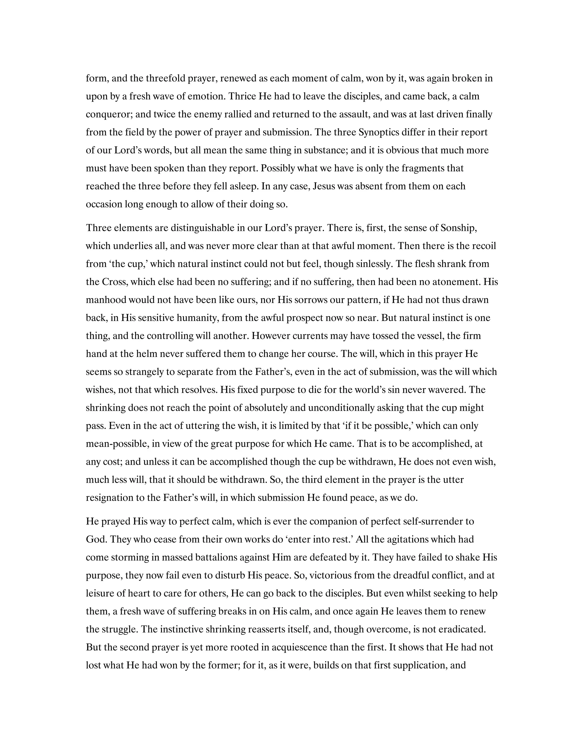 form, and the threefold prayer, renewed as each moment of calm, won by it, was again broken in
upon by a fresh wave of emotion. Thrice He had to leave the disciples, and came back, a calm
conqueror; and twice the enemy rallied and returned to the assault, and was at last driven finally
from the field by the power of prayer and submission. The three Synoptics differ in their report
of our Lord’s words, but all mean the same thing in substance; and it is obvious that much more
must have been spoken than they report. Possibly what we have is only the fragments that
reached the three before they fell asleep. In any case, Jesus was absent from them on each
occasion long enough to allow of their doing so.
Three elements are distinguishable in our Lord’s prayer. There is, first, the sense of Sonship,
which underlies all, and was never more clear than at that awful moment. Then there is the recoil
from ‘the cup,’ which natural instinct could not but feel, though sinlessly. The flesh shrank from
the Cross, which else had been no suffering; and if no suffering, then had been no atonement. His
manhood would not have been like ours, nor His sorrows our pattern, if He had not thus drawn
back, in His sensitive humanity, from the awful prospect now so near. But natural instinct is one
thing, and the controlling will another. However currents may have tossed the vessel, the firm
hand at the helm never suffered them to change her course. The will, which in this prayer He
seems so strangely to separate from the Father’s, even in the act of submission, was the will which
wishes, not that which resolves. His fixed purpose to die for the world’s sin never wavered. The
shrinking does not reach the point of absolutely and unconditionally asking that the cup might
pass. Even in the act of uttering the wish, it is limited by that ‘if it be possible,’ which can only
mean-possible, in view of the great purpose for which He came. That is to be accomplished, at
any cost; and unless it can be accomplished though the cup be withdrawn, He does not even wish,
much less will, that it should be withdrawn. So, the third element in the prayer is the utter
resignation to the Father’s will, in which submission He found peace, as we do.
He prayed His way to perfect calm, which is ever the companion of perfect self-surrender to
God. They who cease from their own works do ‘enter into rest.’ All the agitations which had
come storming in massed battalions against Him are defeated by it. They have failed to shake His
purpose, they now fail even to disturb His peace. So, victorious from the dreadful conflict, and at
leisure of heart to care for others, He can go back to the disciples. But even whilst seeking to help
them, a fresh wave of suffering breaks in on His calm, and once again He leaves them to renew
the struggle. The instinctive shrinking reasserts itself, and, though overcome, is not eradicated.
But the second prayer is yet more rooted in acquiescence than the first. It shows that He had not
lost what He had won by the former; for it, as it were, builds on that first supplication, and
 