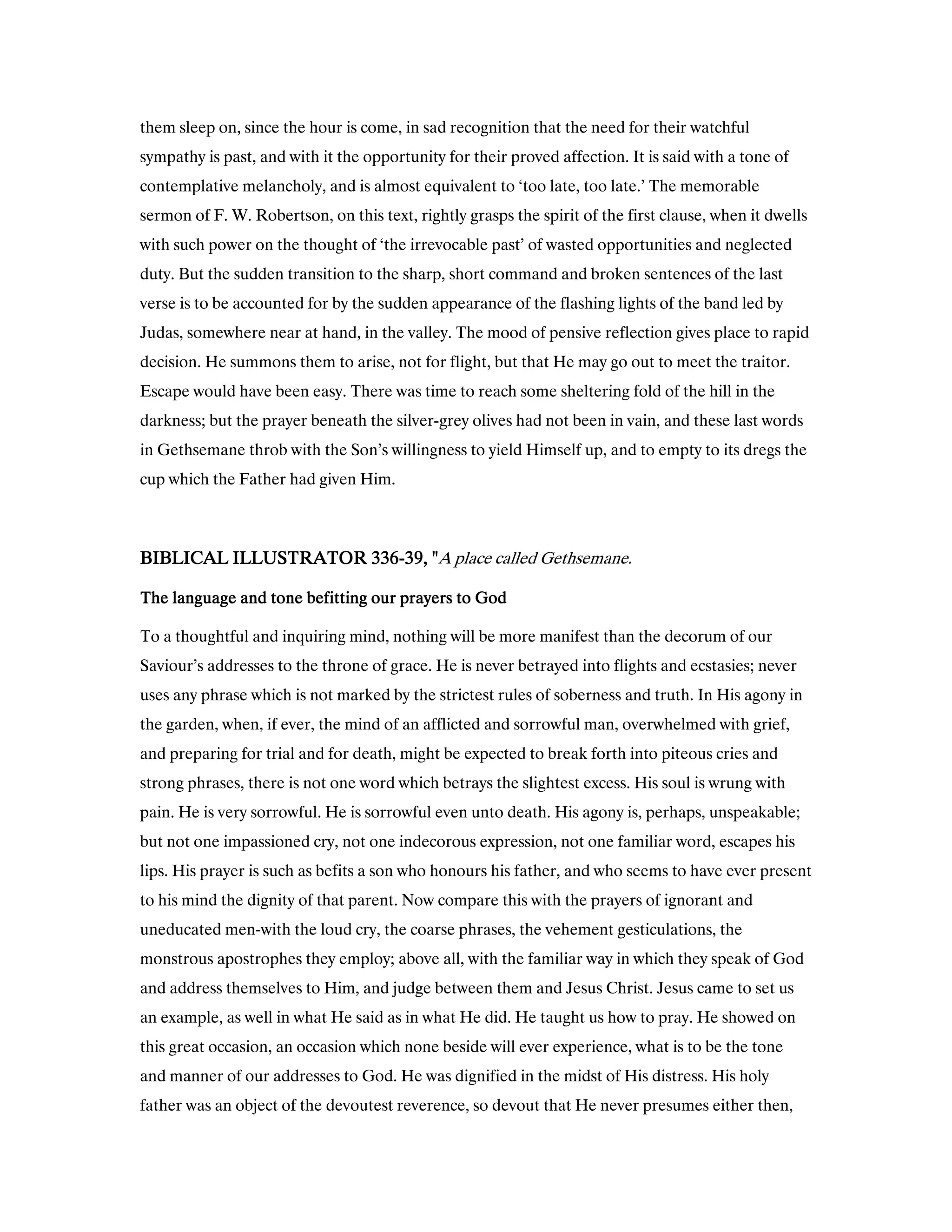 them sleep on, since the hour is come, in sad recognition that the need for their watchful
sympathy is past, and with it the opportunity for their proved affection. It is said with a tone of
contemplative melancholy, and is almost equivalent to ‘too late, too late.’ The memorable
sermon of F. W. Robertson, on this text, rightly grasps the spirit of the first clause, when it dwells
with such power on the thought of ‘the irrevocable past’ of wasted opportunities and neglected
duty. But the sudden transition to the sharp, short command and broken sentences of the last
verse is to be accounted for by the sudden appearance of the flashing lights of the band led by
Judas, somewhere near at hand, in the valley. The mood of pensive reflection gives place to rapid
decision. He summons them to arise, not for flight, but that He may go out to meet the traitor.
Escape would have been easy. There was time to reach some sheltering fold of the hill in the
darkness; but the prayer beneath the silver-grey olives had not been in vain, and these last words
in Gethsemane throb with the Son’s willingness to yield Himself up, and to empty to its dregs the
cup which the Father had given Him.
BIBLICAL ILLUSTRATORBIBLICAL ILLUSTRATORBIBLICAL ILLUSTRATORBIBLICAL ILLUSTRATOR 336336336336----39393939, ", ", ", "A place called Gethsemane.
The language and tone befitting our prayers to GodThe language and tone befitting our prayers to GodThe language and tone befitting our prayers to GodThe language and tone befitting our prayers to God
To a thoughtful and inquiring mind, nothing will be more manifest than the decorum of our
Saviour’s addresses to the throne of grace. He is never betrayed into flights and ecstasies; never
uses any phrase which is not marked by the strictest rules of soberness and truth. In His agony in
the garden, when, if ever, the mind of an afflicted and sorrowful man, overwhelmed with grief,
and preparing for trial and for death, might be expected to break forth into piteous cries and
strong phrases, there is not one word which betrays the slightest excess. His soul is wrung with
pain. He is very sorrowful. He is sorrowful even unto death. His agony is, perhaps, unspeakable;
but not one impassioned cry, not one indecorous expression, not one familiar word, escapes his
lips. His prayer is such as befits a son who honours his father, and who seems to have ever present
to his mind the dignity of that parent. Now compare this with the prayers of ignorant and
uneducated men-with the loud cry, the coarse phrases, the vehement gesticulations, the
monstrous apostrophes they employ; above all, with the familiar way in which they speak of God
and address themselves to Him, and judge between them and Jesus Christ. Jesus came to set us
an example, as well in what He said as in what He did. He taught us how to pray. He showed on
this great occasion, an occasion which none beside will ever experience, what is to be the tone
and manner of our addresses to God. He was dignified in the midst of His distress. His holy
father was an object of the devoutest reverence, so devout that He never presumes either then,
 