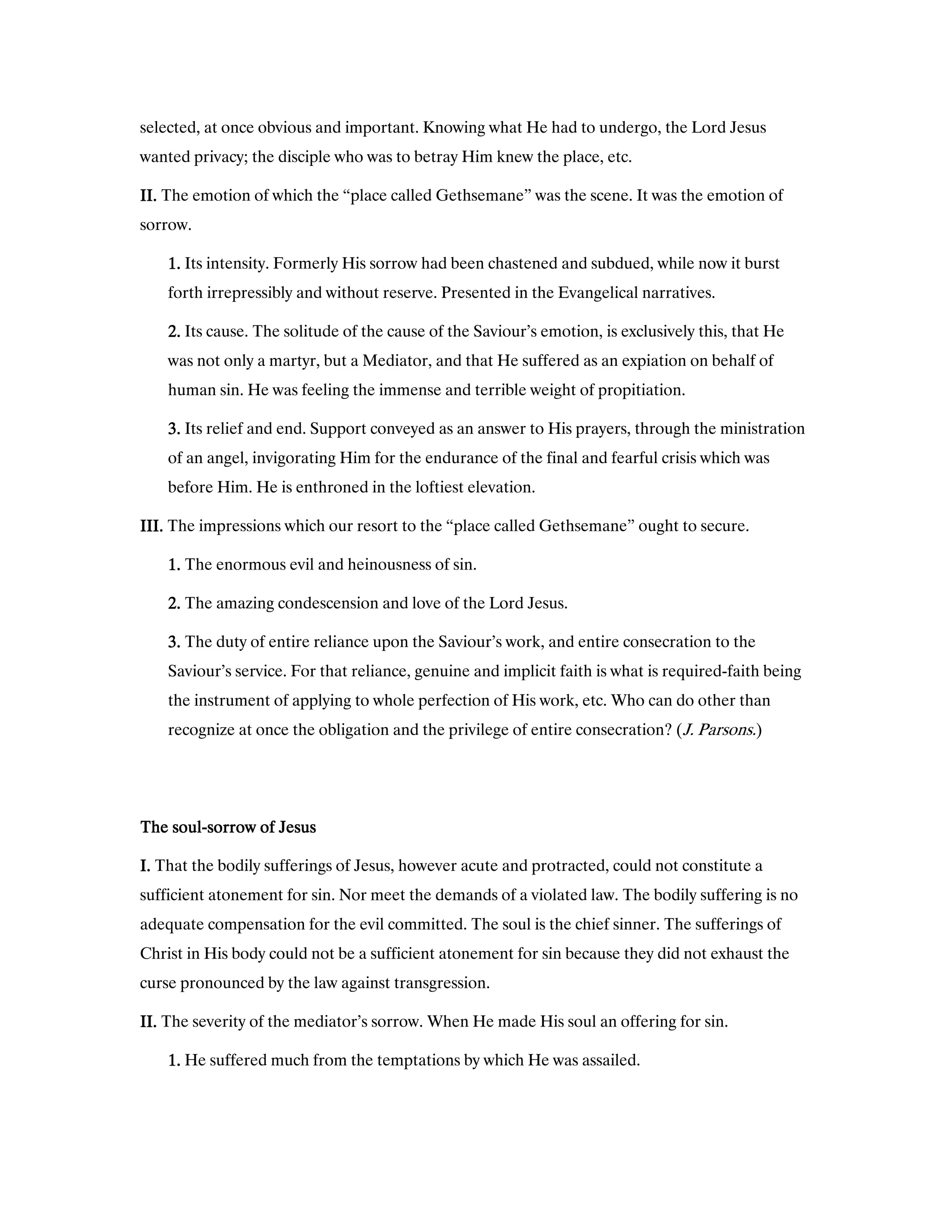 selected, at once obvious and important. Knowing what He had to undergo, the Lord Jesus
wanted privacy; the disciple who was to betray Him knew the place, etc.
II.II.II.II. The emotion of which the “place called Gethsemane” was the scene. It was the emotion of
sorrow.
1111.... Its intensity. Formerly His sorrow had been chastened and subdued, while now it burst
forth irrepressibly and without reserve. Presented in the Evangelical narratives.
2222.... Its cause. The solitude of the cause of the Saviour’s emotion, is exclusively this, that He
was not only a martyr, but a Mediator, and that He suffered as an expiation on behalf of
human sin. He was feeling the immense and terrible weight of propitiation.
3333.... Its relief and end. Support conveyed as an answer to His prayers, through the ministration
of an angel, invigorating Him for the endurance of the final and fearful crisis which was
before Him. He is enthroned in the loftiest elevation.
III.III.III.III. The impressions which our resort to the “place called Gethsemane” ought to secure.
1111.... The enormous evil and heinousness of sin.
2222.... The amazing condescension and love of the Lord Jesus.
3333.... The duty of entire reliance upon the Saviour’s work, and entire consecration to the
Saviour’s service. For that reliance, genuine and implicit faith is what is required-faith being
the instrument of applying to whole perfection of His work, etc. Who can do other than
recognize at once the obligation and the privilege of entire consecration? (J. Parsons.)
The soulThe soulThe soulThe soul----sorrow of Jesussorrow of Jesussorrow of Jesussorrow of Jesus
I.I.I.I. That the bodily sufferings of Jesus, however acute and protracted, could not constitute a
sufficient atonement for sin. Nor meet the demands of a violated law. The bodily suffering is no
adequate compensation for the evil committed. The soul is the chief sinner. The sufferings of
Christ in His body could not be a sufficient atonement for sin because they did not exhaust the
curse pronounced by the law against transgression.
II.II.II.II. The severity of the mediator’s sorrow. When He made His soul an offering for sin.
1111.... He suffered much from the temptations by which He was assailed.
 