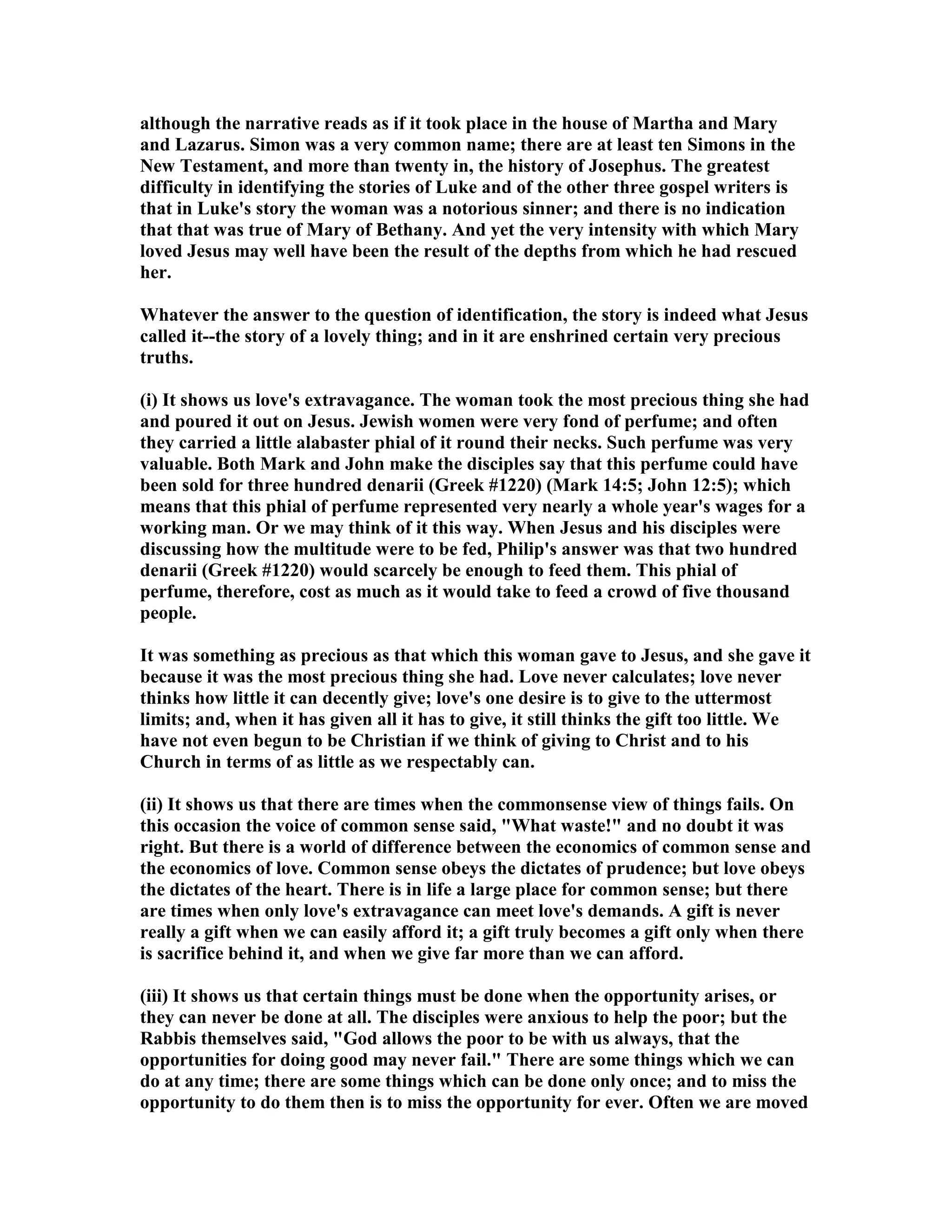 although the narrative reads as if it took place in the house of Martha and Mary
and Lazarus. Simon was a very common name; there are at least ten Simons in the
ew Testament, and more than twenty in, the history of Josephus. The greatest
difficulty in identifying the stories of Luke and of the other three gospel writers is
that in Luke's story the woman was a notorious sinner; and there is no indication
that that was true of Mary of Bethany. And yet the very intensity with which Mary
loved Jesus may well have been the result of the depths from which he had rescued
her.
Whatever the answer to the question of identification, the story is indeed what Jesus
called it--the story of a lovely thing; and in it are enshrined certain very precious
truths.
(i) It shows us love's extravagance. The woman took the most precious thing she had
and poured it out on Jesus. Jewish women were very fond of perfume; and often
they carried a little alabaster phial of it round their necks. Such perfume was very
valuable. Both Mark and John make the disciples say that this perfume could have
been sold for three hundred denarii (Greek #1220) (Mark 14:5; John 12:5); which
means that this phial of perfume represented very nearly a whole year's wages for a
working man. Or we may think of it this way. When Jesus and his disciples were
discussing how the multitude were to be fed, Philip's answer was that two hundred
denarii (Greek #1220) would scarcely be enough to feed them. This phial of
perfume, therefore, cost as much as it would take to feed a crowd of five thousand
people.
It was something as precious as that which this woman gave to Jesus, and she gave it
because it was the most precious thing she had. Love never calculates; love never
thinks how little it can decently give; love's one desire is to give to the uttermost
limits; and, when it has given all it has to give, it still thinks the gift too little. We
have not even begun to be Christian if we think of giving to Christ and to his
Church in terms of as little as we respectably can.
(ii) It shows us that there are times when the commonsense view of things fails. On
this occasion the voice of common sense said, "What waste!" and no doubt it was
right. But there is a world of difference between the economics of common sense and
the economics of love. Common sense obeys the dictates of prudence; but love obeys
the dictates of the heart. There is in life a large place for common sense; but there
are times when only love's extravagance can meet love's demands. A gift is never
really a gift when we can easily afford it; a gift truly becomes a gift only when there
is sacrifice behind it, and when we give far more than we can afford.
(iii) It shows us that certain things must be done when the opportunity arises, or
they can never be done at all. The disciples were anxious to help the poor; but the
Rabbis themselves said, "God allows the poor to be with us always, that the
opportunities for doing good may never fail." There are some things which we can
do at any time; there are some things which can be done only once; and to miss the
opportunity to do them then is to miss the opportunity for ever. Often we are moved
 