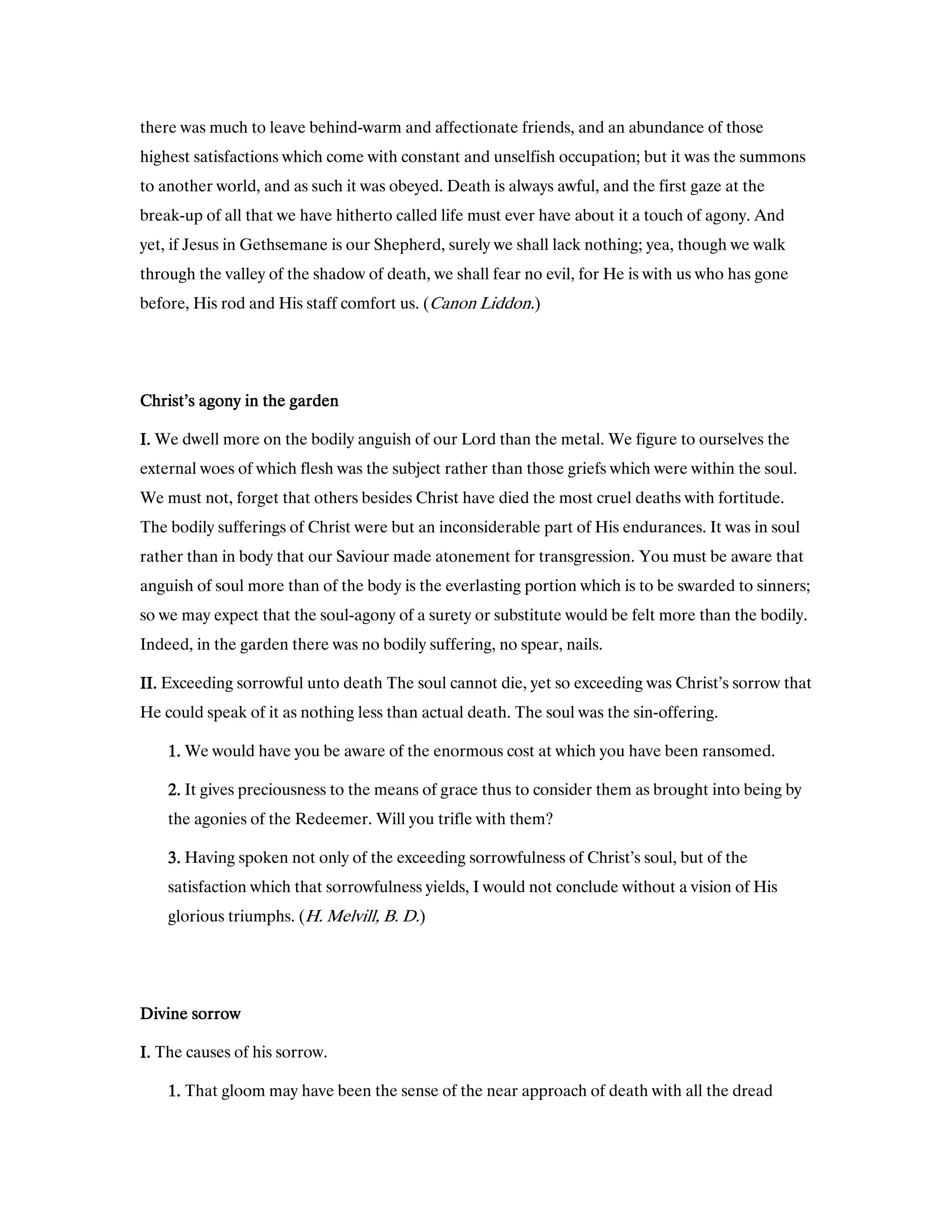 there was much to leave behind-warm and affectionate friends, and an abundance of those
highest satisfactions which come with constant and unselfish occupation; but it was the summons
to another world, and as such it was obeyed. Death is always awful, and the first gaze at the
break-up of all that we have hitherto called life must ever have about it a touch of agony. And
yet, if Jesus in Gethsemane is our Shepherd, surely we shall lack nothing; yea, though we walk
through the valley of the shadow of death, we shall fear no evil, for He is with us who has gone
before, His rod and His staff comfort us. (Canon Liddon.)
Christ’s agony in the gardenChrist’s agony in the gardenChrist’s agony in the gardenChrist’s agony in the garden
I.I.I.I. We dwell more on the bodily anguish of our Lord than the metal. We figure to ourselves the
external woes of which flesh was the subject rather than those griefs which were within the soul.
We must not, forget that others besides Christ have died the most cruel deaths with fortitude.
The bodily sufferings of Christ were but an inconsiderable part of His endurances. It was in soul
rather than in body that our Saviour made atonement for transgression. You must be aware that
anguish of soul more than of the body is the everlasting portion which is to be swarded to sinners;
so we may expect that the soul-agony of a surety or substitute would be felt more than the bodily.
Indeed, in the garden there was no bodily suffering, no spear, nails.
II.II.II.II. Exceeding sorrowful unto death The soul cannot die, yet so exceeding was Christ’s sorrow that
He could speak of it as nothing less than actual death. The soul was the sin-offering.
1111.... We would have you be aware of the enormous cost at which you have been ransomed.
2222.... It gives preciousness to the means of grace thus to consider them as brought into being by
the agonies of the Redeemer. Will you trifle with them?
3333.... Having spoken not only of the exceeding sorrowfulness of Christ’s soul, but of the
satisfaction which that sorrowfulness yields, I would not conclude without a vision of His
glorious triumphs. (H. Melvill, B. D.)
Divine sorrowDivine sorrowDivine sorrowDivine sorrow
I.I.I.I. The causes of his sorrow.
1111.... That gloom may have been the sense of the near approach of death with all the dread
 
