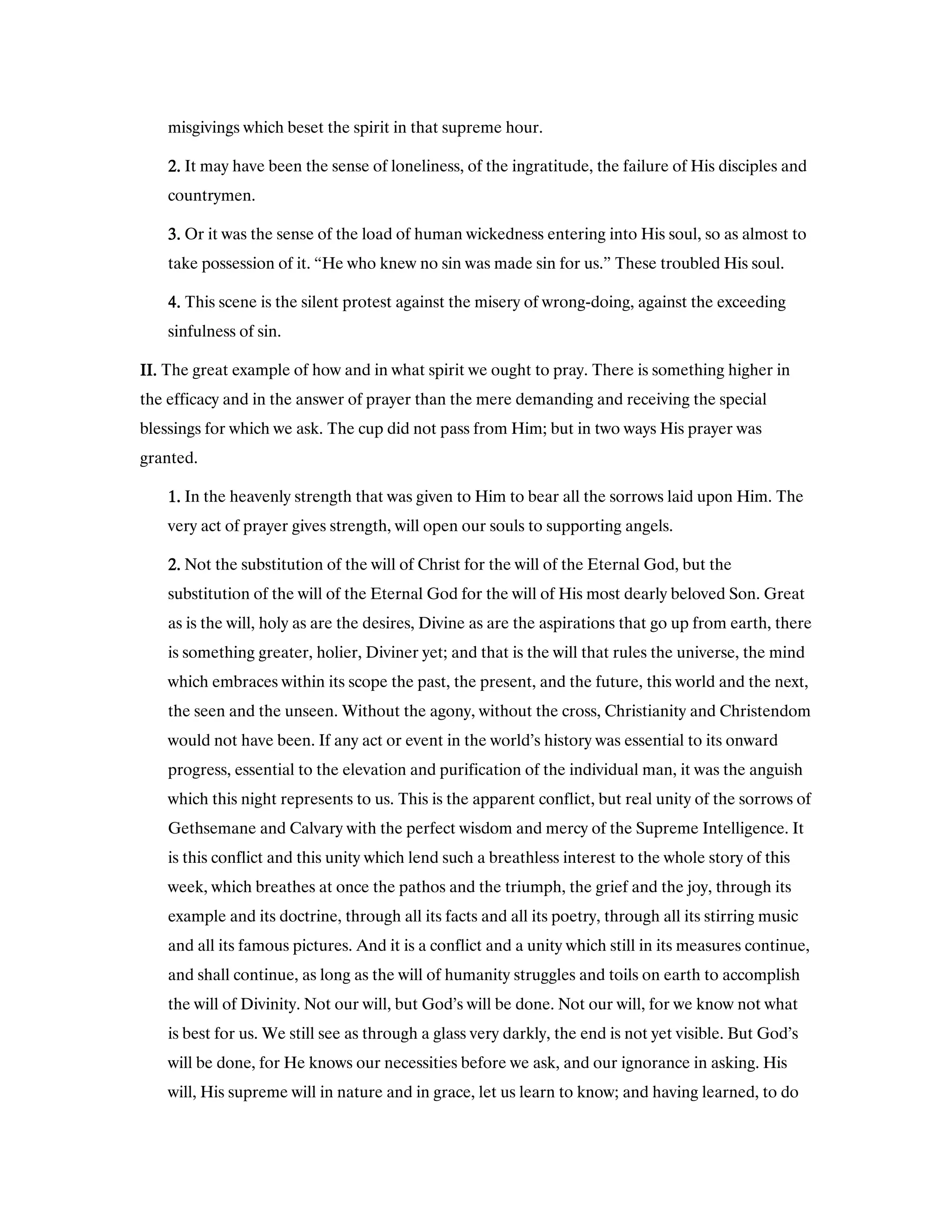 misgivings which beset the spirit in that supreme hour.
2222.... It may have been the sense of loneliness, of the ingratitude, the failure of His disciples and
countrymen.
3333.... Or it was the sense of the load of human wickedness entering into His soul, so as almost to
take possession of it. “He who knew no sin was made sin for us.” These troubled His soul.
4444.... This scene is the silent protest against the misery of wrong-doing, against the exceeding
sinfulness of sin.
II.II.II.II. The great example of how and in what spirit we ought to pray. There is something higher in
the efficacy and in the answer of prayer than the mere demanding and receiving the special
blessings for which we ask. The cup did not pass from Him; but in two ways His prayer was
granted.
1111.... In the heavenly strength that was given to Him to bear all the sorrows laid upon Him. The
very act of prayer gives strength, will open our souls to supporting angels.
2222.... Not the substitution of the will of Christ for the will of the Eternal God, but the
substitution of the will of the Eternal God for the will of His most dearly beloved Son. Great
as is the will, holy as are the desires, Divine as are the aspirations that go up from earth, there
is something greater, holier, Diviner yet; and that is the will that rules the universe, the mind
which embraces within its scope the past, the present, and the future, this world and the next,
the seen and the unseen. Without the agony, without the cross, Christianity and Christendom
would not have been. If any act or event in the world’s history was essential to its onward
progress, essential to the elevation and purification of the individual man, it was the anguish
which this night represents to us. This is the apparent conflict, but real unity of the sorrows of
Gethsemane and Calvary with the perfect wisdom and mercy of the Supreme Intelligence. It
is this conflict and this unity which lend such a breathless interest to the whole story of this
week, which breathes at once the pathos and the triumph, the grief and the joy, through its
example and its doctrine, through all its facts and all its poetry, through all its stirring music
and all its famous pictures. And it is a conflict and a unity which still in its measures continue,
and shall continue, as long as the will of humanity struggles and toils on earth to accomplish
the will of Divinity. Not our will, but God’s will be done. Not our will, for we know not what
is best for us. We still see as through a glass very darkly, the end is not yet visible. But God’s
will be done, for He knows our necessities before we ask, and our ignorance in asking. His
will, His supreme will in nature and in grace, let us learn to know; and having learned, to do
 