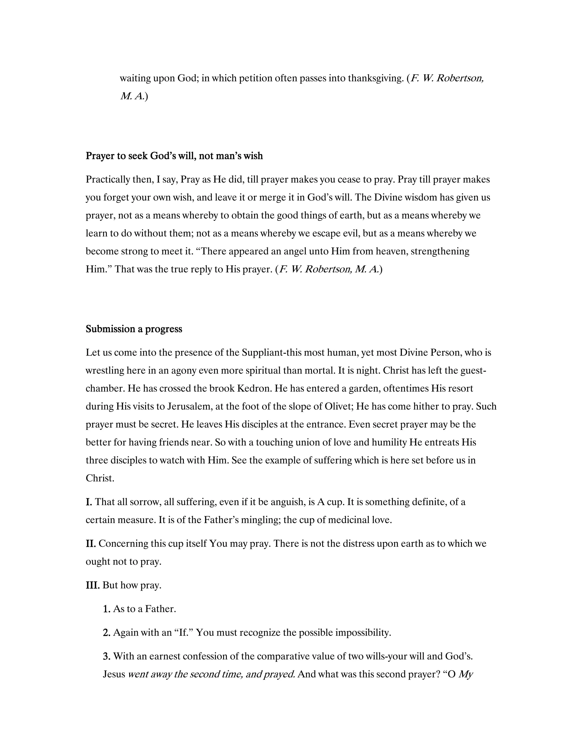 waiting upon God; in which petition often passes into thanksgiving. (F. W. Robertson,
M. A.)
Prayer to seek God’s will, not man’s wishPrayer to seek God’s will, not man’s wishPrayer to seek God’s will, not man’s wishPrayer to seek God’s will, not man’s wish
Practically then, I say, Pray as He did, till prayer makes you cease to pray. Pray till prayer makes
you forget your own wish, and leave it or merge it in God’s will. The Divine wisdom has given us
prayer, not as a means whereby to obtain the good things of earth, but as a means whereby we
learn to do without them; not as a means whereby we escape evil, but as a means whereby we
become strong to meet it. “There appeared an angel unto Him from heaven, strengthening
Him.” That was the true reply to His prayer. (F. W. Robertson, M. A.)
Submission a progressSubmission a progressSubmission a progressSubmission a progress
Let us come into the presence of the Suppliant-this most human, yet most Divine Person, who is
wrestling here in an agony even more spiritual than mortal. It is night. Christ has left the guest-
chamber. He has crossed the brook Kedron. He has entered a garden, oftentimes His resort
during His visits to Jerusalem, at the foot of the slope of Olivet; He has come hither to pray. Such
prayer must be secret. He leaves His disciples at the entrance. Even secret prayer may be the
better for having friends near. So with a touching union of love and humility He entreats His
three disciples to watch with Him. See the example of suffering which is here set before us in
Christ.
I.I.I.I. That all sorrow, all suffering, even if it be anguish, is A cup. It is something definite, of a
certain measure. It is of the Father’s mingling; the cup of medicinal love.
II.II.II.II. Concerning this cup itself You may pray. There is not the distress upon earth as to which we
ought not to pray.
III.III.III.III. But how pray.
1111.... As to a Father.
2222.... Again with an “If.” You must recognize the possible impossibility.
3333.... With an earnest confession of the comparative value of two wills-your will and God’s.
Jesus went away the second time, and prayed. And what was this second prayer? “O My
 