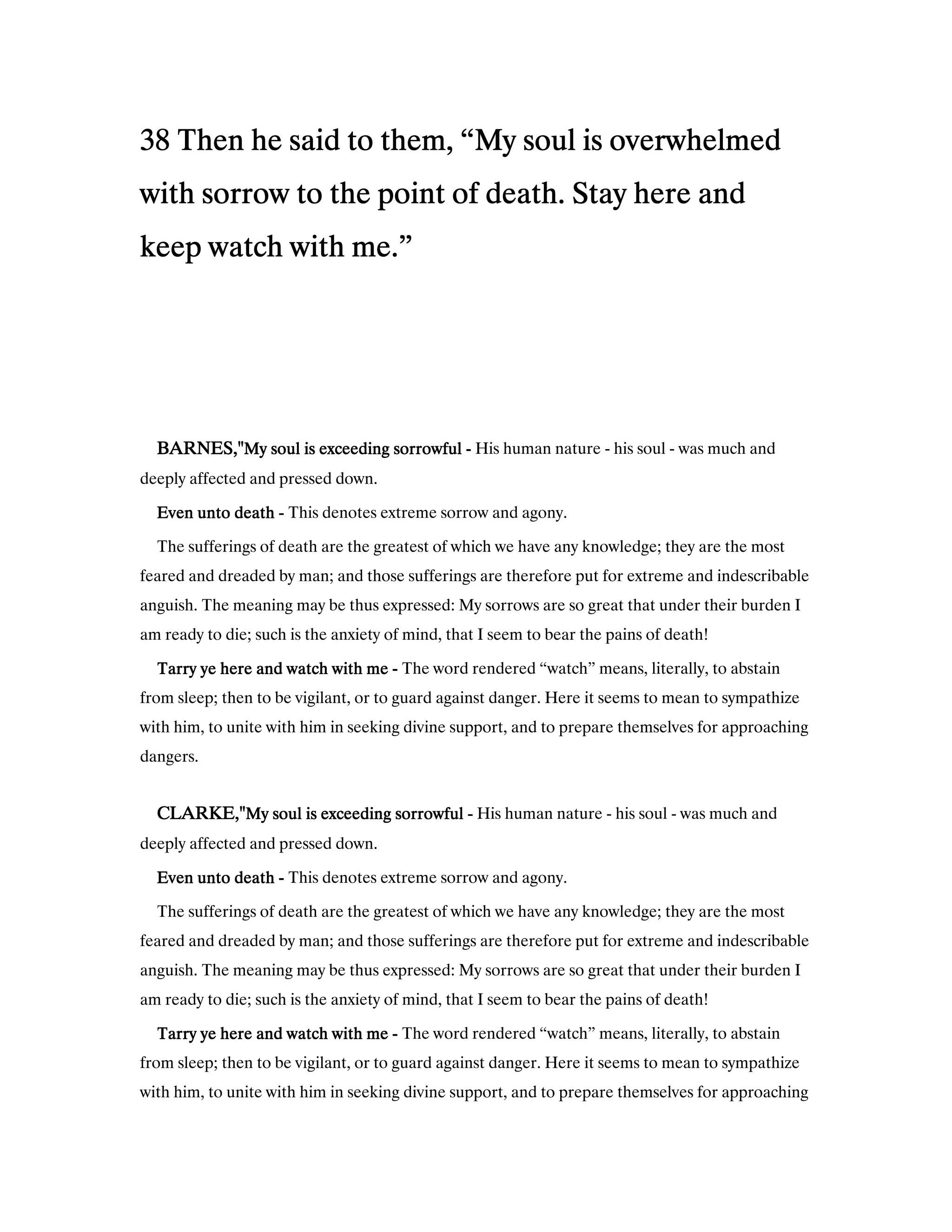 38383838 Then he said to them, “My soul is overwhelmedThen he said to them, “My soul is overwhelmedThen he said to them, “My soul is overwhelmedThen he said to them, “My soul is overwhelmed
with sorrow to the point of death. Stay here andwith sorrow to the point of death. Stay here andwith sorrow to the point of death. Stay here andwith sorrow to the point of death. Stay here and
keep watch with me.”keep watch with me.”keep watch with me.”keep watch with me.”
BARNES,"BARNES,"BARNES,"BARNES,"My soul is exceeding sorrowfulMy soul is exceeding sorrowfulMy soul is exceeding sorrowfulMy soul is exceeding sorrowful ---- His human nature - his soul - was much and
deeply affected and pressed down.
Even unto deathEven unto deathEven unto deathEven unto death ---- This denotes extreme sorrow and agony.
The sufferings of death are the greatest of which we have any knowledge; they are the most
feared and dreaded by man; and those sufferings are therefore put for extreme and indescribable
anguish. The meaning may be thus expressed: My sorrows are so great that under their burden I
am ready to die; such is the anxiety of mind, that I seem to bear the pains of death!
Tarry ye here and watch with meTarry ye here and watch with meTarry ye here and watch with meTarry ye here and watch with me ---- The word rendered “watch” means, literally, to abstain
from sleep; then to be vigilant, or to guard against danger. Here it seems to mean to sympathize
with him, to unite with him in seeking divine support, and to prepare themselves for approaching
dangers.
CLARKE,"CLARKE,"CLARKE,"CLARKE,"My soul is exceeding sorrowfulMy soul is exceeding sorrowfulMy soul is exceeding sorrowfulMy soul is exceeding sorrowful ---- His human nature - his soul - was much and
deeply affected and pressed down.
Even unto deathEven unto deathEven unto deathEven unto death ---- This denotes extreme sorrow and agony.
The sufferings of death are the greatest of which we have any knowledge; they are the most
feared and dreaded by man; and those sufferings are therefore put for extreme and indescribable
anguish. The meaning may be thus expressed: My sorrows are so great that under their burden I
am ready to die; such is the anxiety of mind, that I seem to bear the pains of death!
Tarry ye here and watch with meTarry ye here and watch with meTarry ye here and watch with meTarry ye here and watch with me ---- The word rendered “watch” means, literally, to abstain
from sleep; then to be vigilant, or to guard against danger. Here it seems to mean to sympathize
with him, to unite with him in seeking divine support, and to prepare themselves for approaching
 