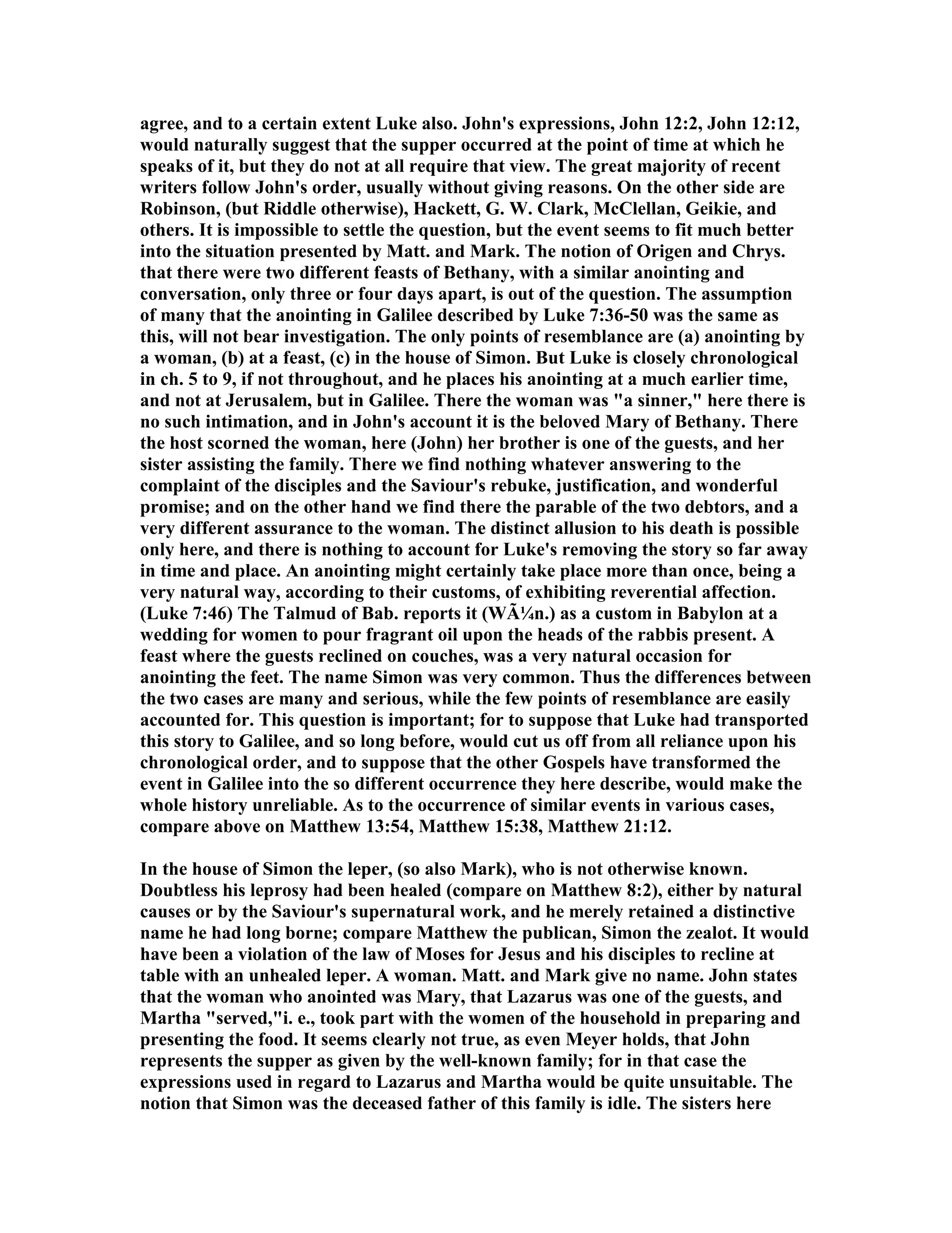 agree, and to a certain extent Luke also. John's expressions, John 12:2, John 12:12,
would naturally suggest that the supper occurred at the point of time at which he
speaks of it, but they do not at all require that view. The great majority of recent
writers follow John's order, usually without giving reasons. On the other side are
Robinson, (but Riddle otherwise), Hackett, G. W. Clark, McClellan, Geikie, and
others. It is impossible to settle the question, but the event seems to fit much better
into the situation presented by Matt. and Mark. The notion of Origen and Chrys.
that there were two different feasts of Bethany, with a similar anointing and
conversation, only three or four days apart, is out of the question. The assumption
of many that the anointing in Galilee described by Luke 7:36-50 was the same as
this, will not bear investigation. The only points of resemblance are (a) anointing by
a woman, (b) at a feast, (c) in the house of Simon. But Luke is closely chronological
in ch. 5 to 9, if not throughout, and he places his anointing at a much earlier time,
and not at Jerusalem, but in Galilee. There the woman was "a sinner," here there is
no such intimation, and in John's account it is the beloved Mary of Bethany. There
the host scorned the woman, here (John) her brother is one of the guests, and her
sister assisting the family. There we find nothing whatever answering to the
complaint of the disciples and the Saviour's rebuke, justification, and wonderful
promise; and on the other hand we find there the parable of the two debtors, and a
very different assurance to the woman. The distinct allusion to his death is possible
only here, and there is nothing to account for Luke's removing the story so far away
in time and place. An anointing might certainly take place more than once, being a
very natural way, according to their customs, of exhibiting reverential affection.
(Luke 7:46) The Talmud of Bab. reports it (WÃ¼n.) as a custom in Babylon at a
wedding for women to pour fragrant oil upon the heads of the rabbis present. A
feast where the guests reclined on couches, was a very natural occasion for
anointing the feet. The name Simon was very common. Thus the differences between
the two cases are many and serious, while the few points of resemblance are easily
accounted for. This question is important; for to suppose that Luke had transported
this story to Galilee, and so long before, would cut us off from all reliance upon his
chronological order, and to suppose that the other Gospels have transformed the
event in Galilee into the so different occurrence they here describe, would make the
whole history unreliable. As to the occurrence of similar events in various cases,
compare above on Matthew 13:54, Matthew 15:38, Matthew 21:12.
In the house of Simon the leper, (so also Mark), who is not otherwise known.
Doubtless his leprosy had been healed (compare on Matthew 8:2), either by natural
causes or by the Saviour's supernatural work, and he merely retained a distinctive
name he had long borne; compare Matthew the publican, Simon the zealot. It would
have been a violation of the law of Moses for Jesus and his disciples to recline at
table with an unhealed leper. A woman. Matt. and Mark give no name. John states
that the woman who anointed was Mary, that Lazarus was one of the guests, and
Martha "served,"i. e., took part with the women of the household in preparing and
presenting the food. It seems clearly not true, as even Meyer holds, that John
represents the supper as given by the well-known family; for in that case the
expressions used in regard to Lazarus and Martha would be quite unsuitable. The
notion that Simon was the deceased father of this family is idle. The sisters here
 