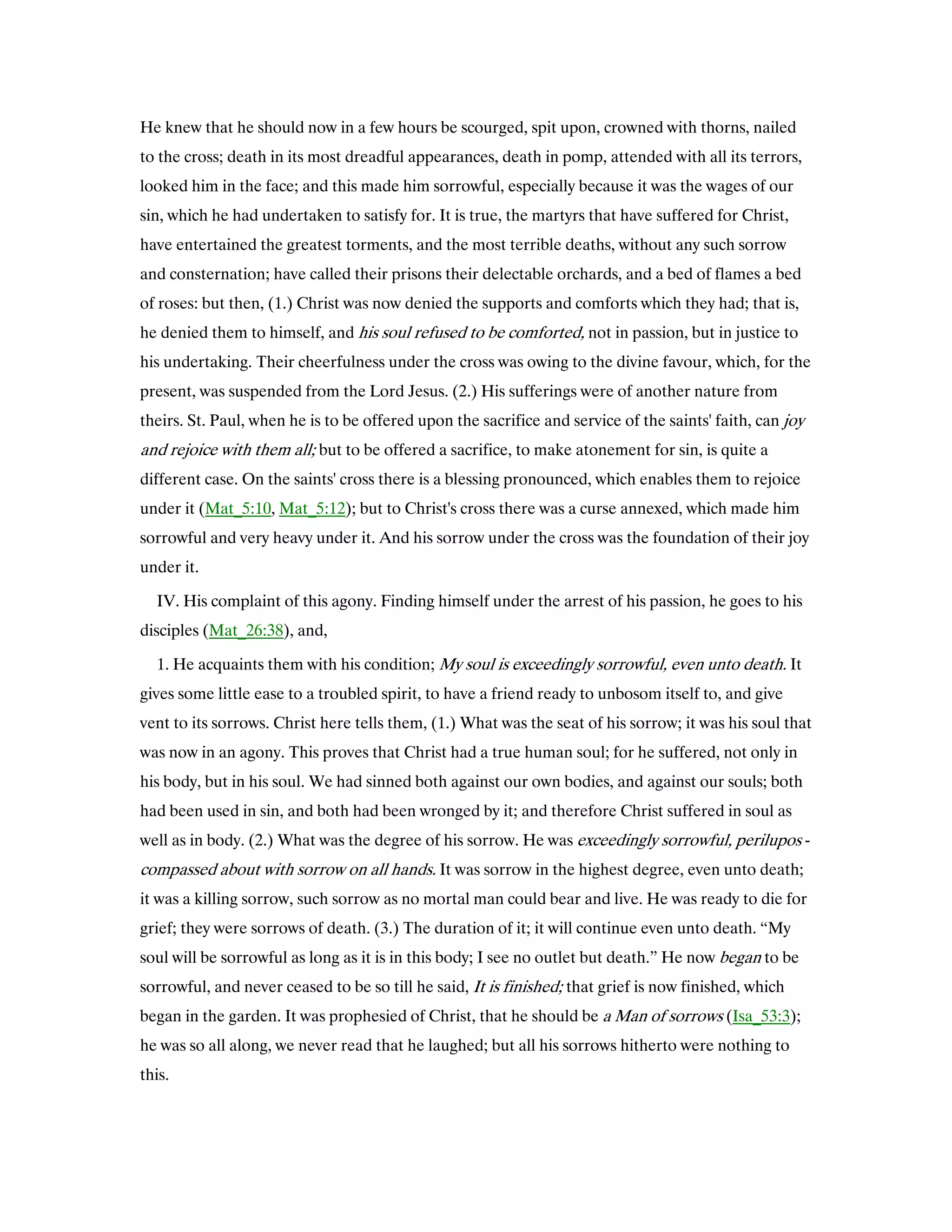 He knew that he should now in a few hours be scourged, spit upon, crowned with thorns, nailed
to the cross; death in its most dreadful appearances, death in pomp, attended with all its terrors,
looked him in the face; and this made him sorrowful, especially because it was the wages of our
sin, which he had undertaken to satisfy for. It is true, the martyrs that have suffered for Christ,
have entertained the greatest torments, and the most terrible deaths, without any such sorrow
and consternation; have called their prisons their delectable orchards, and a bed of flames a bed
of roses: but then, (1.) Christ was now denied the supports and comforts which they had; that is,
he denied them to himself, and his soul refused to be comforted, not in passion, but in justice to
his undertaking. Their cheerfulness under the cross was owing to the divine favour, which, for the
present, was suspended from the Lord Jesus. (2.) His sufferings were of another nature from
theirs. St. Paul, when he is to be offered upon the sacrifice and service of the saints' faith, can joy
and rejoice with them all; but to be offered a sacrifice, to make atonement for sin, is quite a
different case. On the saints' cross there is a blessing pronounced, which enables them to rejoice
under it (Mat_5:10, Mat_5:12); but to Christ's cross there was a curse annexed, which made him
sorrowful and very heavy under it. And his sorrow under the cross was the foundation of their joy
under it.
IV. His complaint of this agony. Finding himself under the arrest of his passion, he goes to his
disciples (Mat_26:38), and,
1. He acquaints them with his condition; My soul is exceedingly sorrowful, even unto death. It
gives some little ease to a troubled spirit, to have a friend ready to unbosom itself to, and give
vent to its sorrows. Christ here tells them, (1.) What was the seat of his sorrow; it was his soul that
was now in an agony. This proves that Christ had a true human soul; for he suffered, not only in
his body, but in his soul. We had sinned both against our own bodies, and against our souls; both
had been used in sin, and both had been wronged by it; and therefore Christ suffered in soul as
well as in body. (2.) What was the degree of his sorrow. He was exceedingly sorrowful, perilupos -
compassed about with sorrow on all hands. It was sorrow in the highest degree, even unto death;
it was a killing sorrow, such sorrow as no mortal man could bear and live. He was ready to die for
grief; they were sorrows of death. (3.) The duration of it; it will continue even unto death. “My
soul will be sorrowful as long as it is in this body; I see no outlet but death.” He now began to be
sorrowful, and never ceased to be so till he said, It is finished; that grief is now finished, which
began in the garden. It was prophesied of Christ, that he should be a Man of sorrows (Isa_53:3);
he was so all along, we never read that he laughed; but all his sorrows hitherto were nothing to
this.
 