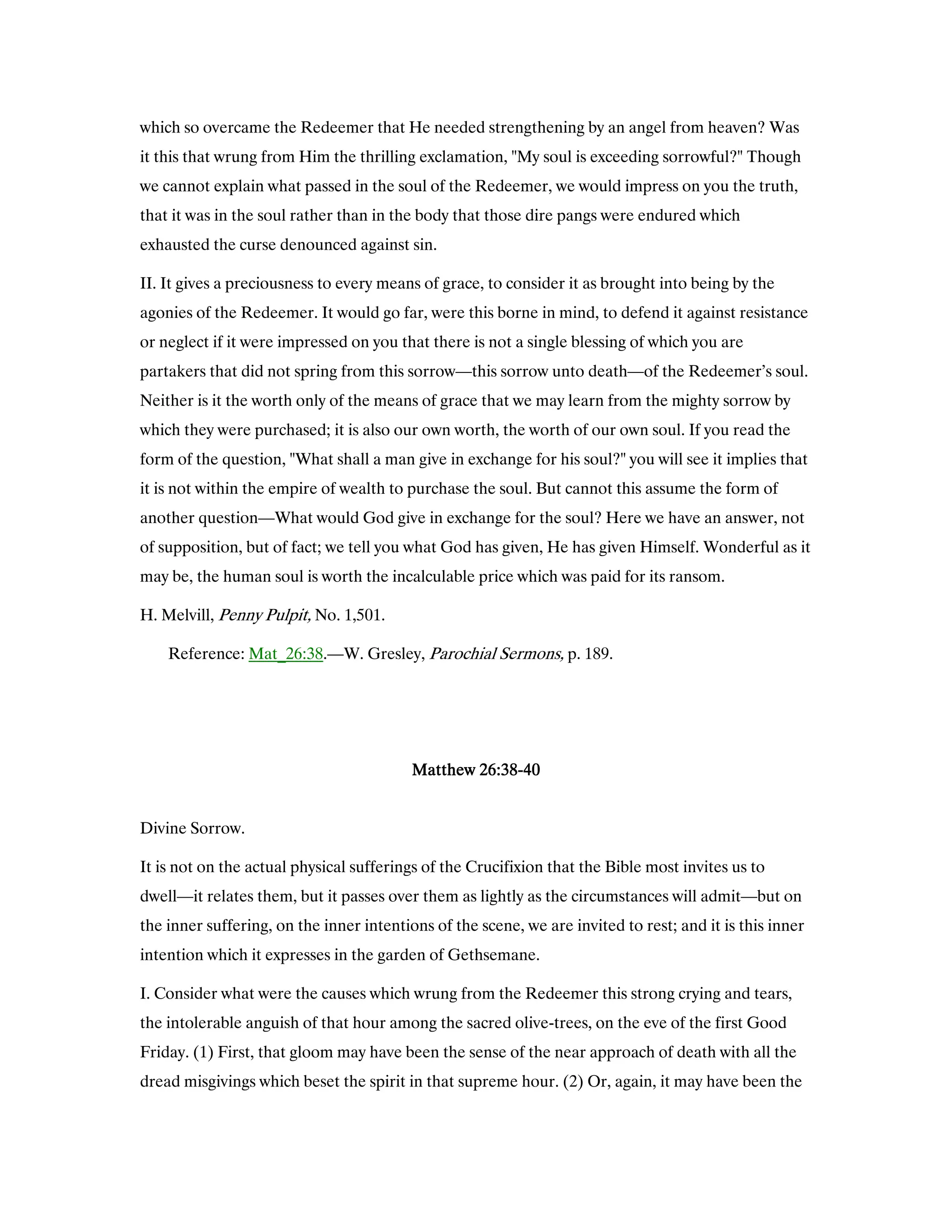 which so overcame the Redeemer that He needed strengthening by an angel from heaven? Was
it this that wrung from Him the thrilling exclamation, "My soul is exceeding sorrowful?" Though
we cannot explain what passed in the soul of the Redeemer, we would impress on you the truth,
that it was in the soul rather than in the body that those dire pangs were endured which
exhausted the curse denounced against sin.
II. It gives a preciousness to every means of grace, to consider it as brought into being by the
agonies of the Redeemer. It would go far, were this borne in mind, to defend it against resistance
or neglect if it were impressed on you that there is not a single blessing of which you are
partakers that did not spring from this sorrow—this sorrow unto death—of the Redeemer’s soul.
Neither is it the worth only of the means of grace that we may learn from the mighty sorrow by
which they were purchased; it is also our own worth, the worth of our own soul. If you read the
form of the question, "What shall a man give in exchange for his soul?" you will see it implies that
it is not within the empire of wealth to purchase the soul. But cannot this assume the form of
another question—What would God give in exchange for the soul? Here we have an answer, not
of supposition, but of fact; we tell you what God has given, He has given Himself. Wonderful as it
may be, the human soul is worth the incalculable price which was paid for its ransom.
H. Melvill, Penny Pulpit, No. 1,501.
Reference: Mat_26:38.—W. Gresley, Parochial Sermons, p. 189.
MatthewMatthewMatthewMatthew 26262626::::38383838----40404040
Divine Sorrow.
It is not on the actual physical sufferings of the Crucifixion that the Bible most invites us to
dwell—it relates them, but it passes over them as lightly as the circumstances will admit—but on
the inner suffering, on the inner intentions of the scene, we are invited to rest; and it is this inner
intention which it expresses in the garden of Gethsemane.
I. Consider what were the causes which wrung from the Redeemer this strong crying and tears,
the intolerable anguish of that hour among the sacred olive-trees, on the eve of the first Good
Friday. (1) First, that gloom may have been the sense of the near approach of death with all the
dread misgivings which beset the spirit in that supreme hour. (2) Or, again, it may have been the
 