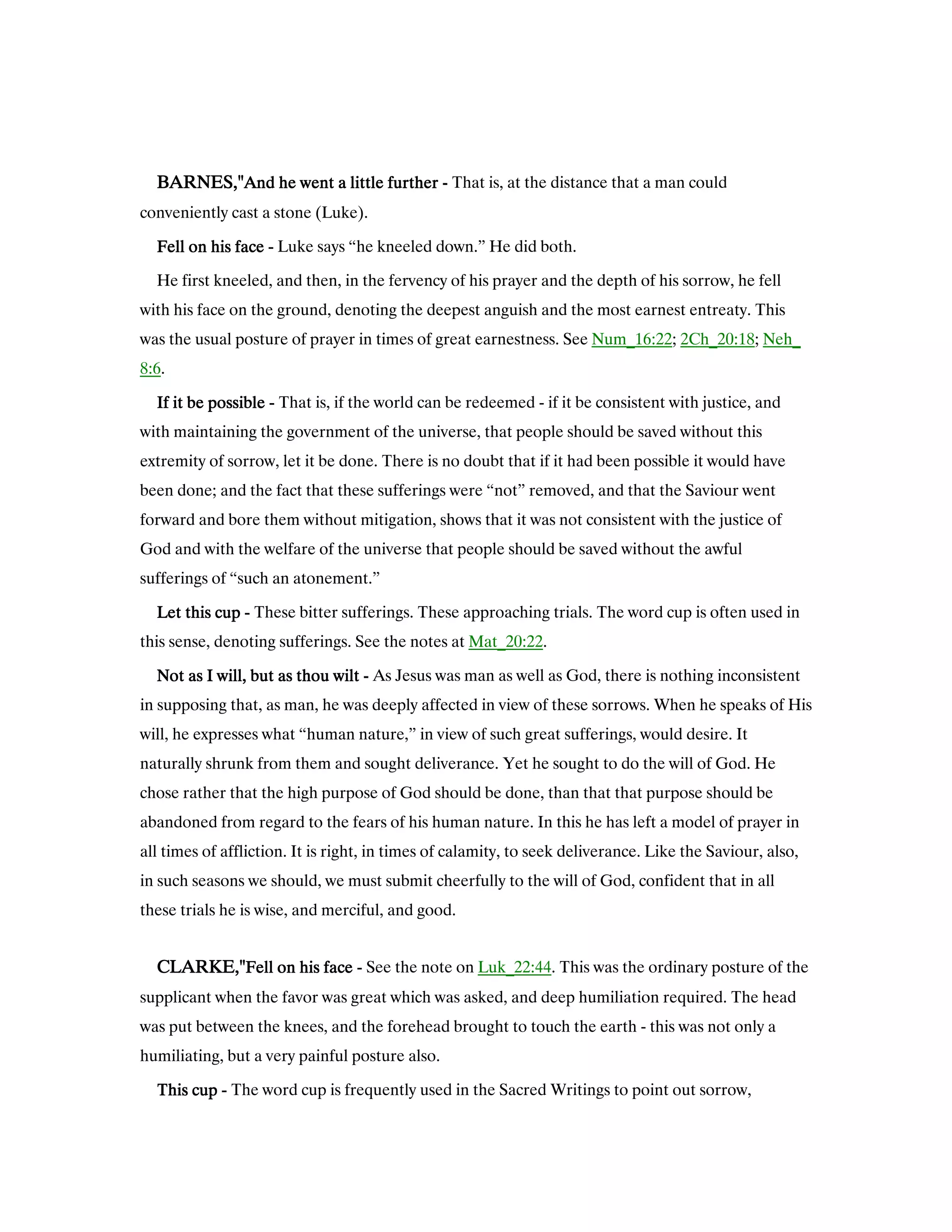 BARNES,"BARNES,"BARNES,"BARNES,"And he went a little furtherAnd he went a little furtherAnd he went a little furtherAnd he went a little further ---- That is, at the distance that a man could
conveniently cast a stone (Luke).
Fell on his faceFell on his faceFell on his faceFell on his face ---- Luke says “he kneeled down.” He did both.
He first kneeled, and then, in the fervency of his prayer and the depth of his sorrow, he fell
with his face on the ground, denoting the deepest anguish and the most earnest entreaty. This
was the usual posture of prayer in times of great earnestness. See Num_16:22; 2Ch_20:18; Neh_
8:6.
If it be possibleIf it be possibleIf it be possibleIf it be possible ---- That is, if the world can be redeemed - if it be consistent with justice, and
with maintaining the government of the universe, that people should be saved without this
extremity of sorrow, let it be done. There is no doubt that if it had been possible it would have
been done; and the fact that these sufferings were “not” removed, and that the Saviour went
forward and bore them without mitigation, shows that it was not consistent with the justice of
God and with the welfare of the universe that people should be saved without the awful
sufferings of “such an atonement.”
Let this cupLet this cupLet this cupLet this cup ---- These bitter sufferings. These approaching trials. The word cup is often used in
this sense, denoting sufferings. See the notes at Mat_20:22.
Not as I will, but as thou wiltNot as I will, but as thou wiltNot as I will, but as thou wiltNot as I will, but as thou wilt ---- As Jesus was man as well as God, there is nothing inconsistent
in supposing that, as man, he was deeply affected in view of these sorrows. When he speaks of His
will, he expresses what “human nature,” in view of such great sufferings, would desire. It
naturally shrunk from them and sought deliverance. Yet he sought to do the will of God. He
chose rather that the high purpose of God should be done, than that that purpose should be
abandoned from regard to the fears of his human nature. In this he has left a model of prayer in
all times of affliction. It is right, in times of calamity, to seek deliverance. Like the Saviour, also,
in such seasons we should, we must submit cheerfully to the will of God, confident that in all
these trials he is wise, and merciful, and good.
CLARKE,"CLARKE,"CLARKE,"CLARKE,"Fell on his faceFell on his faceFell on his faceFell on his face ---- See the note on Luk_22:44. This was the ordinary posture of the
supplicant when the favor was great which was asked, and deep humiliation required. The head
was put between the knees, and the forehead brought to touch the earth - this was not only a
humiliating, but a very painful posture also.
This cupThis cupThis cupThis cup ---- The word cup is frequently used in the Sacred Writings to point out sorrow,
 