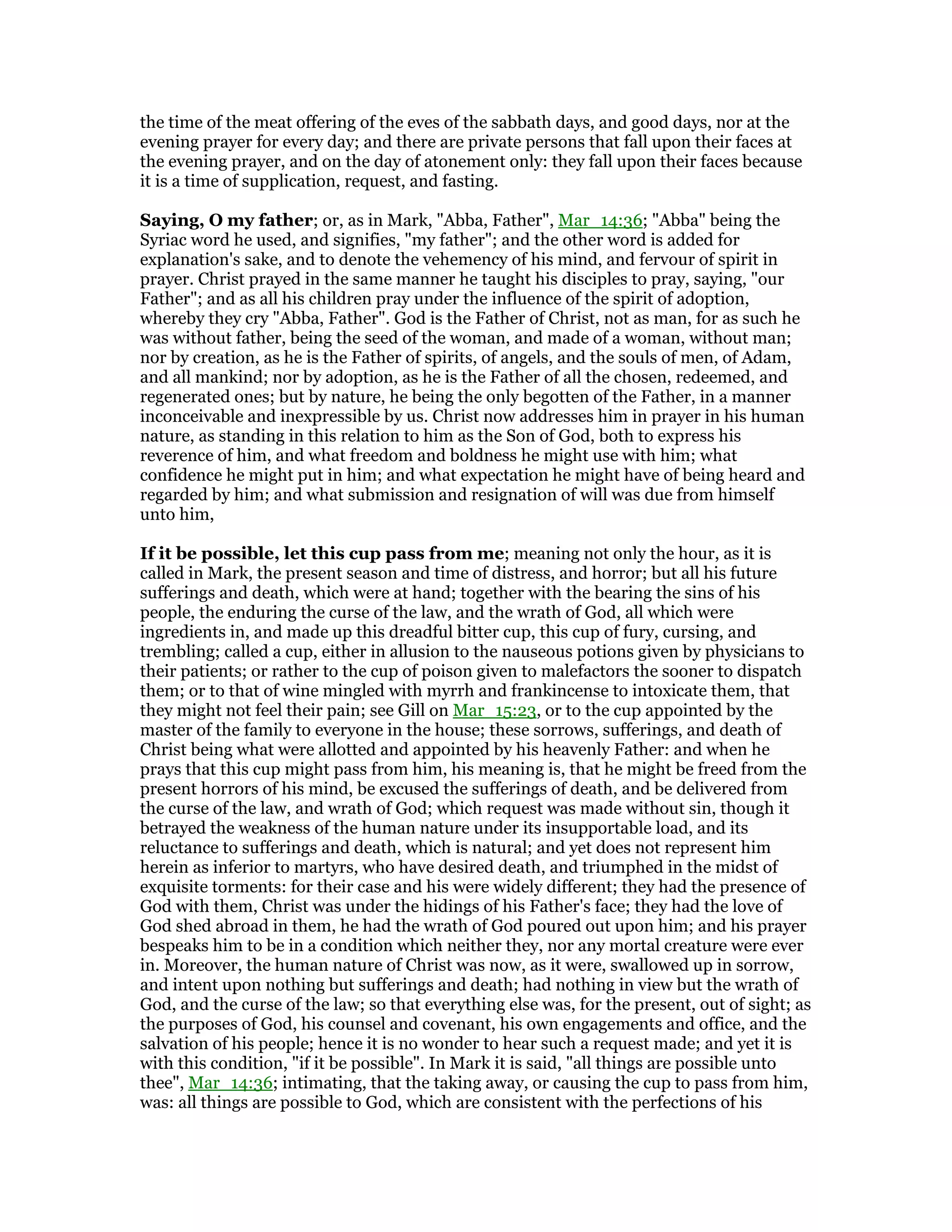 the time of the meat offering of the eves of the sabbath days, and good days, nor at the
evening prayer for every day; and there are private persons that fall upon their faces at
the evening prayer, and on the day of atonement only: they fall upon their faces because
it is a time of supplication, request, and fasting.
Saying, O my father; or, as in Mark, "Abba, Father", Mar_14:36; "Abba" being the
Syriac word he used, and signifies, "my father"; and the other word is added for
explanation's sake, and to denote the vehemency of his mind, and fervour of spirit in
prayer. Christ prayed in the same manner he taught his disciples to pray, saying, "our
Father"; and as all his children pray under the influence of the spirit of adoption,
whereby they cry "Abba, Father". God is the Father of Christ, not as man, for as such he
was without father, being the seed of the woman, and made of a woman, without man;
nor by creation, as he is the Father of spirits, of angels, and the souls of men, of Adam,
and all mankind; nor by adoption, as he is the Father of all the chosen, redeemed, and
regenerated ones; but by nature, he being the only begotten of the Father, in a manner
inconceivable and inexpressible by us. Christ now addresses him in prayer in his human
nature, as standing in this relation to him as the Son of God, both to express his
reverence of him, and what freedom and boldness he might use with him; what
confidence he might put in him; and what expectation he might have of being heard and
regarded by him; and what submission and resignation of will was due from himself
unto him,
If it be possible, let this cup pass from me; meaning not only the hour, as it is
called in Mark, the present season and time of distress, and horror; but all his future
sufferings and death, which were at hand; together with the bearing the sins of his
people, the enduring the curse of the law, and the wrath of God, all which were
ingredients in, and made up this dreadful bitter cup, this cup of fury, cursing, and
trembling; called a cup, either in allusion to the nauseous potions given by physicians to
their patients; or rather to the cup of poison given to malefactors the sooner to dispatch
them; or to that of wine mingled with myrrh and frankincense to intoxicate them, that
they might not feel their pain; see Gill on Mar_15:23, or to the cup appointed by the
master of the family to everyone in the house; these sorrows, sufferings, and death of
Christ being what were allotted and appointed by his heavenly Father: and when he
prays that this cup might pass from him, his meaning is, that he might be freed from the
present horrors of his mind, be excused the sufferings of death, and be delivered from
the curse of the law, and wrath of God; which request was made without sin, though it
betrayed the weakness of the human nature under its insupportable load, and its
reluctance to sufferings and death, which is natural; and yet does not represent him
herein as inferior to martyrs, who have desired death, and triumphed in the midst of
exquisite torments: for their case and his were widely different; they had the presence of
God with them, Christ was under the hidings of his Father's face; they had the love of
God shed abroad in them, he had the wrath of God poured out upon him; and his prayer
bespeaks him to be in a condition which neither they, nor any mortal creature were ever
in. Moreover, the human nature of Christ was now, as it were, swallowed up in sorrow,
and intent upon nothing but sufferings and death; had nothing in view but the wrath of
God, and the curse of the law; so that everything else was, for the present, out of sight; as
the purposes of God, his counsel and covenant, his own engagements and office, and the
salvation of his people; hence it is no wonder to hear such a request made; and yet it is
with this condition, "if it be possible". In Mark it is said, "all things are possible unto
thee", Mar_14:36; intimating, that the taking away, or causing the cup to pass from him,
was: all things are possible to God, which are consistent with the perfections of his
 