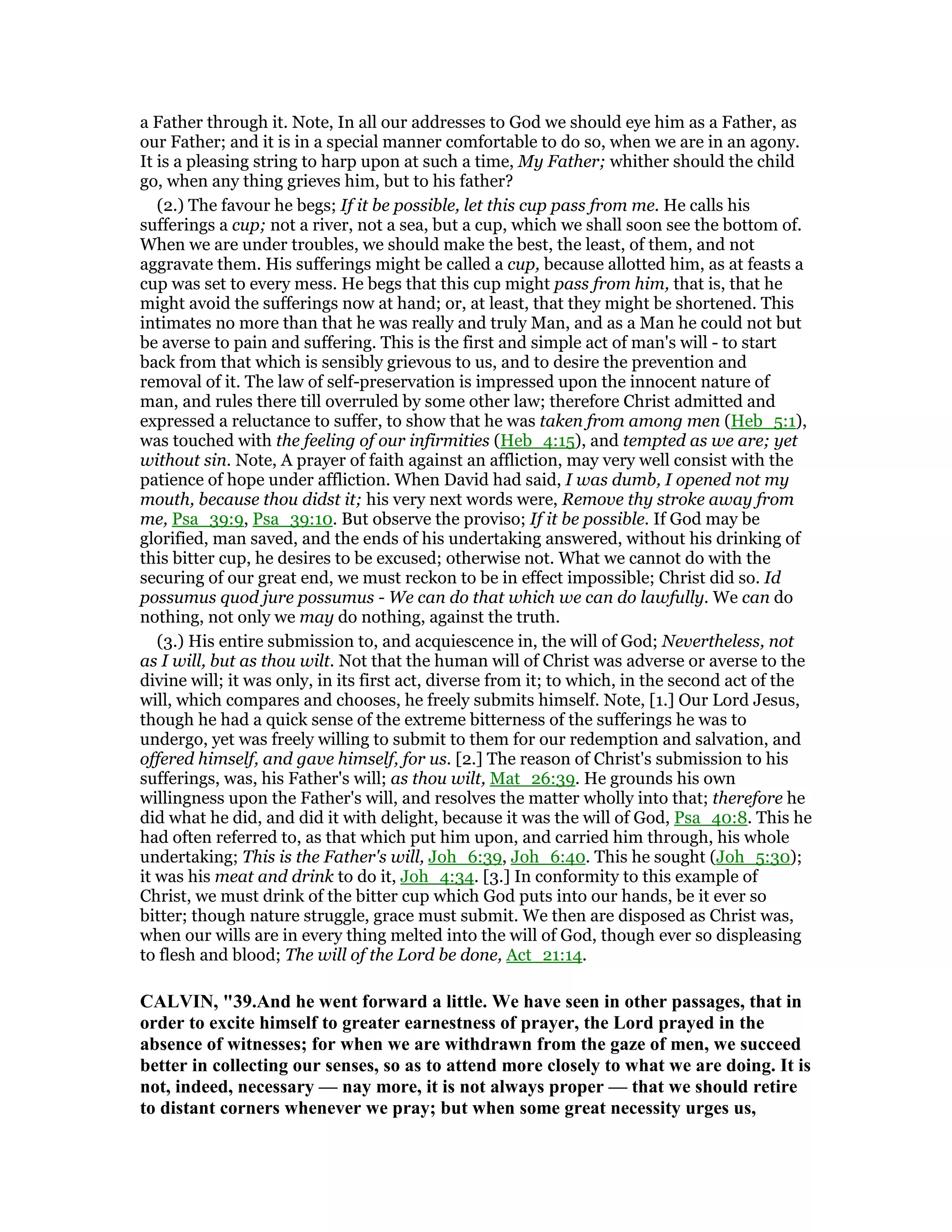 a Father through it. Note, In all our addresses to God we should eye him as a Father, as
our Father; and it is in a special manner comfortable to do so, when we are in an agony.
It is a pleasing string to harp upon at such a time, My Father; whither should the child
go, when any thing grieves him, but to his father?
(2.) The favour he begs; If it be possible, let this cup pass from me. He calls his
sufferings a cup; not a river, not a sea, but a cup, which we shall soon see the bottom of.
When we are under troubles, we should make the best, the least, of them, and not
aggravate them. His sufferings might be called a cup, because allotted him, as at feasts a
cup was set to every mess. He begs that this cup might pass from him, that is, that he
might avoid the sufferings now at hand; or, at least, that they might be shortened. This
intimates no more than that he was really and truly Man, and as a Man he could not but
be averse to pain and suffering. This is the first and simple act of man's will - to start
back from that which is sensibly grievous to us, and to desire the prevention and
removal of it. The law of self-preservation is impressed upon the innocent nature of
man, and rules there till overruled by some other law; therefore Christ admitted and
expressed a reluctance to suffer, to show that he was taken from among men (Heb_5:1),
was touched with the feeling of our infirmities (Heb_4:15), and tempted as we are; yet
without sin. Note, A prayer of faith against an affliction, may very well consist with the
patience of hope under affliction. When David had said, I was dumb, I opened not my
mouth, because thou didst it; his very next words were, Remove thy stroke away from
me, Psa_39:9, Psa_39:10. But observe the proviso; If it be possible. If God may be
glorified, man saved, and the ends of his undertaking answered, without his drinking of
this bitter cup, he desires to be excused; otherwise not. What we cannot do with the
securing of our great end, we must reckon to be in effect impossible; Christ did so. Id
possumus quod jure possumus - We can do that which we can do lawfully. We can do
nothing, not only we may do nothing, against the truth.
(3.) His entire submission to, and acquiescence in, the will of God; Nevertheless, not
as I will, but as thou wilt. Not that the human will of Christ was adverse or averse to the
divine will; it was only, in its first act, diverse from it; to which, in the second act of the
will, which compares and chooses, he freely submits himself. Note, [1.] Our Lord Jesus,
though he had a quick sense of the extreme bitterness of the sufferings he was to
undergo, yet was freely willing to submit to them for our redemption and salvation, and
offered himself, and gave himself, for us. [2.] The reason of Christ's submission to his
sufferings, was, his Father's will; as thou wilt, Mat_26:39. He grounds his own
willingness upon the Father's will, and resolves the matter wholly into that; therefore he
did what he did, and did it with delight, because it was the will of God, Psa_40:8. This he
had often referred to, as that which put him upon, and carried him through, his whole
undertaking; This is the Father's will, Joh_6:39, Joh_6:40. This he sought (Joh_5:30);
it was his meat and drink to do it, Joh_4:34. [3.] In conformity to this example of
Christ, we must drink of the bitter cup which God puts into our hands, be it ever so
bitter; though nature struggle, grace must submit. We then are disposed as Christ was,
when our wills are in every thing melted into the will of God, though ever so displeasing
to flesh and blood; The will of the Lord be done, Act_21:14.
CALVI , "39.And he went forward a little. We have seen in other passages, that in
order to excite himself to greater earnestness of prayer, the Lord prayed in the
absence of witnesses; for when we are withdrawn from the gaze of men, we succeed
better in collecting our senses, so as to attend more closely to what we are doing. It is
not, indeed, necessary — nay more, it is not always proper — that we should retire
to distant corners whenever we pray; but when some great necessity urges us,
 