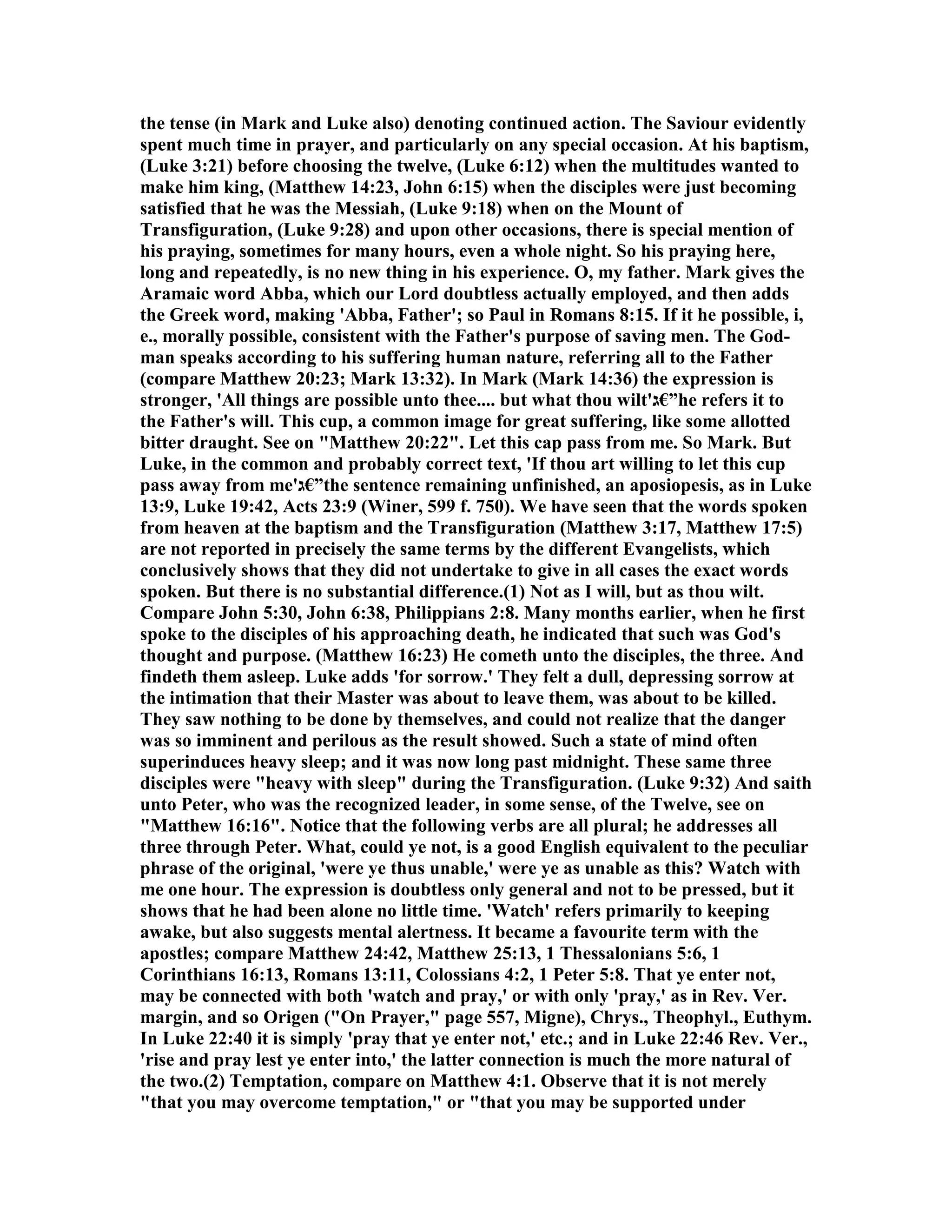 the tense (in Mark and Luke also) denoting continued action. The Saviour evidently
spent much time in prayer, and particularly on any special occasion. At his baptism,
(Luke 3:21) before choosing the twelve, (Luke 6:12) when the multitudes wanted to
make him king, (Matthew 14:23, John 6:15) when the disciples were just becoming
satisfied that he was the Messiah, (Luke 9:18) when on the Mount of
Transfiguration, (Luke 9:28) and upon other occasions, there is special mention of
his praying, sometimes for many hours, even a whole night. So his praying here,
long and repeatedly, is no new thing in his experience. O, my father. Mark gives the
Aramaic word Abba, which our Lord doubtless actually employed, and then adds
the Greek word, making 'Abba, Father'; so Paul in Romans 8:15. If it he possible, i,
e., morally possible, consistent with the Father's purpose of saving men. The God-
man speaks according to his suffering human nature, referring all to the Father
(compare Matthew 20:23; Mark 13:32). In Mark (Mark 14:36) the expression is
stronger, 'All things are possible unto thee.... but what thou wilt'‫”€ג‬he refers it to
the Father's will. This cup, a common image for great suffering, like some allotted
bitter draught. See on "Matthew 20:22". Let this cap pass from me. So Mark. But
Luke, in the common and probably correct text, 'If thou art willing to let this cup
pass away from me'‫”€ג‬the sentence remaining unfinished, an aposiopesis, as in Luke
13:9, Luke 19:42, Acts 23:9 (Winer, 599 f. 750). We have seen that the words spoken
from heaven at the baptism and the Transfiguration (Matthew 3:17, Matthew 17:5)
are not reported in precisely the same terms by the different Evangelists, which
conclusively shows that they did not undertake to give in all cases the exact words
spoken. But there is no substantial difference.(1) ot as I will, but as thou wilt.
Compare John 5:30, John 6:38, Philippians 2:8. Many months earlier, when he first
spoke to the disciples of his approaching death, he indicated that such was God's
thought and purpose. (Matthew 16:23) He cometh unto the disciples, the three. And
findeth them asleep. Luke adds 'for sorrow.' They felt a dull, depressing sorrow at
the intimation that their Master was about to leave them, was about to be killed.
They saw nothing to be done by themselves, and could not realize that the danger
was so imminent and perilous as the result showed. Such a state of mind often
superinduces heavy sleep; and it was now long past midnight. These same three
disciples were "heavy with sleep" during the Transfiguration. (Luke 9:32) And saith
unto Peter, who was the recognized leader, in some sense, of the Twelve, see on
"Matthew 16:16". otice that the following verbs are all plural; he addresses all
three through Peter. What, could ye not, is a good English equivalent to the peculiar
phrase of the original, 'were ye thus unable,' were ye as unable as this? Watch with
me one hour. The expression is doubtless only general and not to be pressed, but it
shows that he had been alone no little time. 'Watch' refers primarily to keeping
awake, but also suggests mental alertness. It became a favourite term with the
apostles; compare Matthew 24:42, Matthew 25:13, 1 Thessalonians 5:6, 1
Corinthians 16:13, Romans 13:11, Colossians 4:2, 1 Peter 5:8. That ye enter not,
may be connected with both 'watch and pray,' or with only 'pray,' as in Rev. Ver.
margin, and so Origen ("On Prayer," page 557, Migne), Chrys., Theophyl., Euthym.
In Luke 22:40 it is simply 'pray that ye enter not,' etc.; and in Luke 22:46 Rev. Ver.,
'rise and pray lest ye enter into,' the latter connection is much the more natural of
the two.(2) Temptation, compare on Matthew 4:1. Observe that it is not merely
"that you may overcome temptation," or "that you may be supported under
 