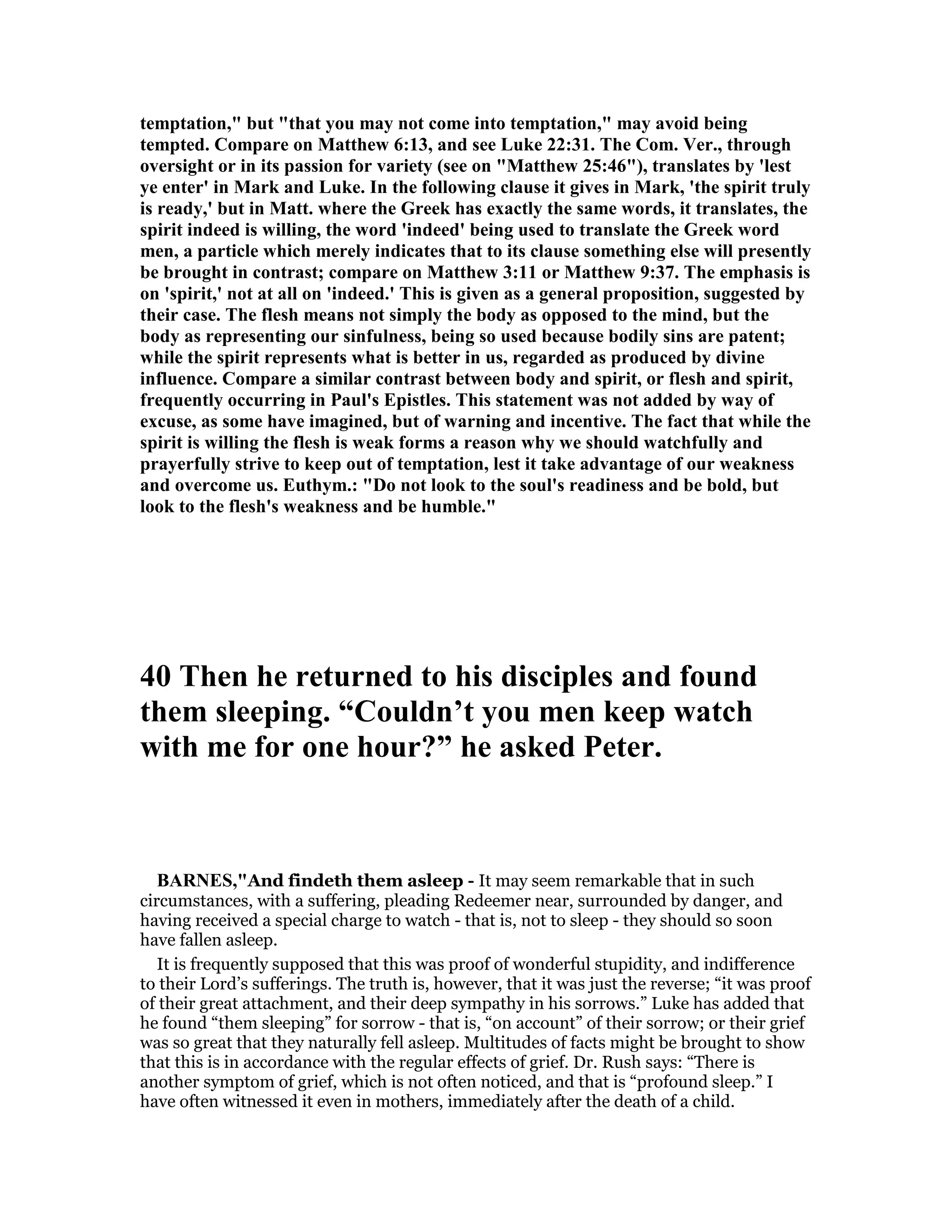 temptation," but "that you may not come into temptation," may avoid being
tempted. Compare on Matthew 6:13, and see Luke 22:31. The Com. Ver., through
oversight or in its passion for variety (see on "Matthew 25:46"), translates by 'lest
ye enter' in Mark and Luke. In the following clause it gives in Mark, 'the spirit truly
is ready,' but in Matt. where the Greek has exactly the same words, it translates, the
spirit indeed is willing, the word 'indeed' being used to translate the Greek word
men, a particle which merely indicates that to its clause something else will presently
be brought in contrast; compare on Matthew 3:11 or Matthew 9:37. The emphasis is
on 'spirit,' not at all on 'indeed.' This is given as a general proposition, suggested by
their case. The flesh means not simply the body as opposed to the mind, but the
body as representing our sinfulness, being so used because bodily sins are patent;
while the spirit represents what is better in us, regarded as produced by divine
influence. Compare a similar contrast between body and spirit, or flesh and spirit,
frequently occurring in Paul's Epistles. This statement was not added by way of
excuse, as some have imagined, but of warning and incentive. The fact that while the
spirit is willing the flesh is weak forms a reason why we should watchfully and
prayerfully strive to keep out of temptation, lest it take advantage of our weakness
and overcome us. Euthym.: "Do not look to the soul's readiness and be bold, but
look to the flesh's weakness and be humble."
40 Then he returned to his disciples and found
them sleeping. “Couldn’t you men keep watch
with me for one hour?” he asked Peter.
BAR ES,"And findeth them asleep - It may seem remarkable that in such
circumstances, with a suffering, pleading Redeemer near, surrounded by danger, and
having received a special charge to watch - that is, not to sleep - they should so soon
have fallen asleep.
It is frequently supposed that this was proof of wonderful stupidity, and indifference
to their Lord’s sufferings. The truth is, however, that it was just the reverse; “it was proof
of their great attachment, and their deep sympathy in his sorrows.” Luke has added that
he found “them sleeping” for sorrow - that is, “on account” of their sorrow; or their grief
was so great that they naturally fell asleep. Multitudes of facts might be brought to show
that this is in accordance with the regular effects of grief. Dr. Rush says: “There is
another symptom of grief, which is not often noticed, and that is “profound sleep.” I
have often witnessed it even in mothers, immediately after the death of a child.
 