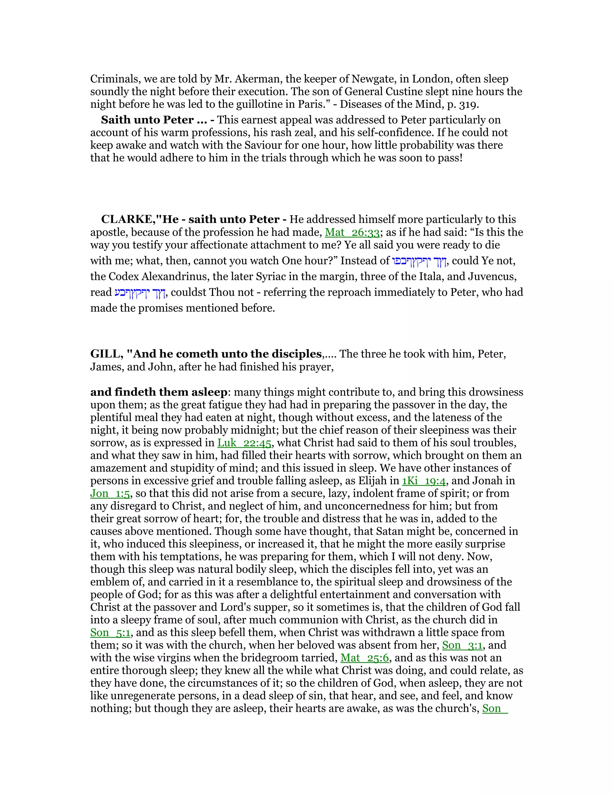 Criminals, we are told by Mr. Akerman, the keeper of Newgate, in London, often sleep
soundly the night before their execution. The son of General Custine slept nine hours the
night before he was led to the guillotine in Paris.” - Diseases of the Mind, p. 319.
Saith unto Peter ... - This earnest appeal was addressed to Peter particularly on
account of his warm professions, his rash zeal, and his self-confidence. If he could not
keep awake and watch with the Saviour for one hour, how little probability was there
that he would adhere to him in the trials through which he was soon to pass!
CLARKE,"He - saith unto Peter - He addressed himself more particularly to this
apostle, because of the profession he had made, Mat_26:33; as if he had said: “Is this the
way you testify your affectionate attachment to me? Ye all said you were ready to die
with me; what, then, cannot you watch One hour?” Instead of ‫יףקץףבפו‬ ‫,ןץך‬ could Ye not,
the Codex Alexandrinus, the later Syriac in the margin, three of the Itala, and Juvencus,
read ‫יףקץףבע‬ ‫,ןץך‬ couldst Thou not - referring the reproach immediately to Peter, who had
made the promises mentioned before.
GILL, "And he cometh unto the disciples,.... The three he took with him, Peter,
James, and John, after he had finished his prayer,
and findeth them asleep: many things might contribute to, and bring this drowsiness
upon them; as the great fatigue they had had in preparing the passover in the day, the
plentiful meal they had eaten at night, though without excess, and the lateness of the
night, it being now probably midnight; but the chief reason of their sleepiness was their
sorrow, as is expressed in Luk_22:45, what Christ had said to them of his soul troubles,
and what they saw in him, had filled their hearts with sorrow, which brought on them an
amazement and stupidity of mind; and this issued in sleep. We have other instances of
persons in excessive grief and trouble falling asleep, as Elijah in 1Ki_19:4, and Jonah in
Jon_1:5, so that this did not arise from a secure, lazy, indolent frame of spirit; or from
any disregard to Christ, and neglect of him, and unconcernedness for him; but from
their great sorrow of heart; for, the trouble and distress that he was in, added to the
causes above mentioned. Though some have thought, that Satan might be, concerned in
it, who induced this sleepiness, or increased it, that he might the more easily surprise
them with his temptations, he was preparing for them, which I will not deny. Now,
though this sleep was natural bodily sleep, which the disciples fell into, yet was an
emblem of, and carried in it a resemblance to, the spiritual sleep and drowsiness of the
people of God; for as this was after a delightful entertainment and conversation with
Christ at the passover and Lord's supper, so it sometimes is, that the children of God fall
into a sleepy frame of soul, after much communion with Christ, as the church did in
Son_5:1, and as this sleep befell them, when Christ was withdrawn a little space from
them; so it was with the church, when her beloved was absent from her, Son_3:1, and
with the wise virgins when the bridegroom tarried, Mat_25:6, and as this was not an
entire thorough sleep; they knew all the while what Christ was doing, and could relate, as
they have done, the circumstances of it; so the children of God, when asleep, they are not
like unregenerate persons, in a dead sleep of sin, that hear, and see, and feel, and know
nothing; but though they are asleep, their hearts are awake, as was the church's, Son_
 
