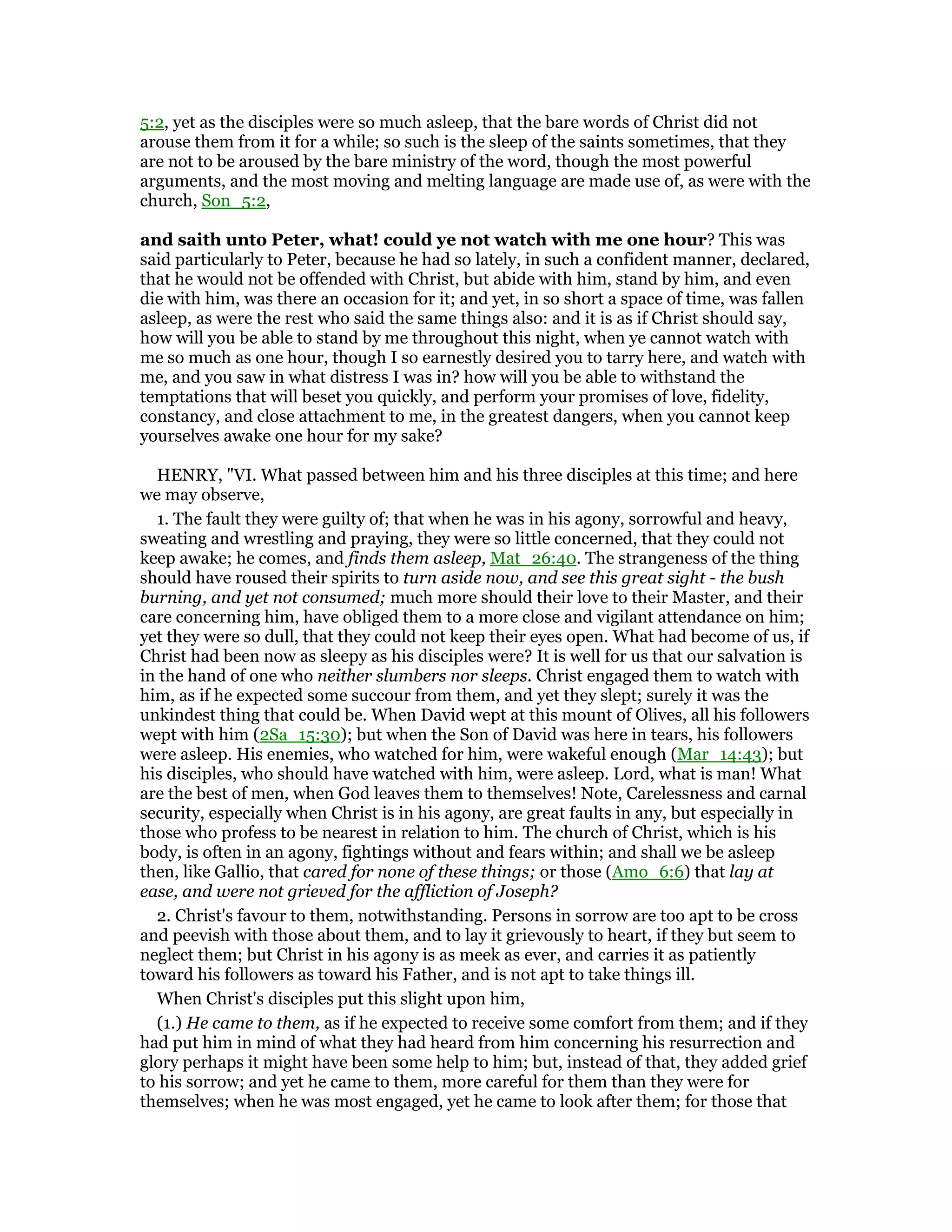 5:2, yet as the disciples were so much asleep, that the bare words of Christ did not
arouse them from it for a while; so such is the sleep of the saints sometimes, that they
are not to be aroused by the bare ministry of the word, though the most powerful
arguments, and the most moving and melting language are made use of, as were with the
church, Son_5:2,
and saith unto Peter, what! could ye not watch with me one hour? This was
said particularly to Peter, because he had so lately, in such a confident manner, declared,
that he would not be offended with Christ, but abide with him, stand by him, and even
die with him, was there an occasion for it; and yet, in so short a space of time, was fallen
asleep, as were the rest who said the same things also: and it is as if Christ should say,
how will you be able to stand by me throughout this night, when ye cannot watch with
me so much as one hour, though I so earnestly desired you to tarry here, and watch with
me, and you saw in what distress I was in? how will you be able to withstand the
temptations that will beset you quickly, and perform your promises of love, fidelity,
constancy, and close attachment to me, in the greatest dangers, when you cannot keep
yourselves awake one hour for my sake?
HENRY, "VI. What passed between him and his three disciples at this time; and here
we may observe,
1. The fault they were guilty of; that when he was in his agony, sorrowful and heavy,
sweating and wrestling and praying, they were so little concerned, that they could not
keep awake; he comes, and finds them asleep, Mat_26:40. The strangeness of the thing
should have roused their spirits to turn aside now, and see this great sight - the bush
burning, and yet not consumed; much more should their love to their Master, and their
care concerning him, have obliged them to a more close and vigilant attendance on him;
yet they were so dull, that they could not keep their eyes open. What had become of us, if
Christ had been now as sleepy as his disciples were? It is well for us that our salvation is
in the hand of one who neither slumbers nor sleeps. Christ engaged them to watch with
him, as if he expected some succour from them, and yet they slept; surely it was the
unkindest thing that could be. When David wept at this mount of Olives, all his followers
wept with him (2Sa_15:30); but when the Son of David was here in tears, his followers
were asleep. His enemies, who watched for him, were wakeful enough (Mar_14:43); but
his disciples, who should have watched with him, were asleep. Lord, what is man! What
are the best of men, when God leaves them to themselves! Note, Carelessness and carnal
security, especially when Christ is in his agony, are great faults in any, but especially in
those who profess to be nearest in relation to him. The church of Christ, which is his
body, is often in an agony, fightings without and fears within; and shall we be asleep
then, like Gallio, that cared for none of these things; or those (Amo_6:6) that lay at
ease, and were not grieved for the affliction of Joseph?
2. Christ's favour to them, notwithstanding. Persons in sorrow are too apt to be cross
and peevish with those about them, and to lay it grievously to heart, if they but seem to
neglect them; but Christ in his agony is as meek as ever, and carries it as patiently
toward his followers as toward his Father, and is not apt to take things ill.
When Christ's disciples put this slight upon him,
(1.) He came to them, as if he expected to receive some comfort from them; and if they
had put him in mind of what they had heard from him concerning his resurrection and
glory perhaps it might have been some help to him; but, instead of that, they added grief
to his sorrow; and yet he came to them, more careful for them than they were for
themselves; when he was most engaged, yet he came to look after them; for those that
 