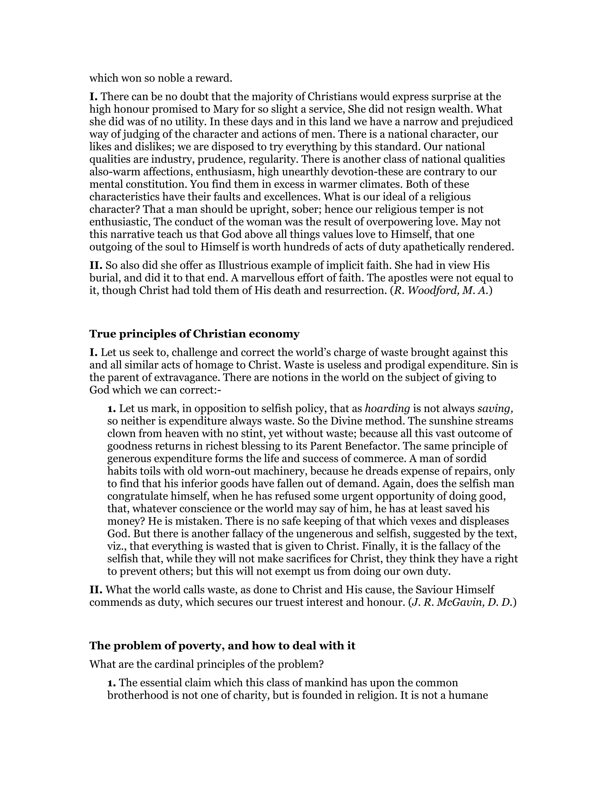which won so noble a reward.
I. There can be no doubt that the majority of Christians would express surprise at the
high honour promised to Mary for so slight a service, She did not resign wealth. What
she did was of no utility. In these days and in this land we have a narrow and prejudiced
way of judging of the character and actions of men. There is a national character, our
likes and dislikes; we are disposed to try everything by this standard. Our national
qualities are industry, prudence, regularity. There is another class of national qualities
also-warm affections, enthusiasm, high unearthly devotion-these are contrary to our
mental constitution. You find them in excess in warmer climates. Both of these
characteristics have their faults and excellences. What is our ideal of a religious
character? That a man should be upright, sober; hence our religious temper is not
enthusiastic, The conduct of the woman was the result of overpowering love. May not
this narrative teach us that God above all things values love to Himself, that one
outgoing of the soul to Himself is worth hundreds of acts of duty apathetically rendered.
II. So also did she offer as Illustrious example of implicit faith. She had in view His
burial, and did it to that end. A marvellous effort of faith. The apostles were not equal to
it, though Christ had told them of His death and resurrection. (R. Woodford, M. A.)
True principles of Christian economy
I. Let us seek to, challenge and correct the world’s charge of waste brought against this
and all similar acts of homage to Christ. Waste is useless and prodigal expenditure. Sin is
the parent of extravagance. There are notions in the world on the subject of giving to
God which we can correct:-
1. Let us mark, in opposition to selfish policy, that as hoarding is not always saving,
so neither is expenditure always waste. So the Divine method. The sunshine streams
clown from heaven with no stint, yet without waste; because all this vast outcome of
goodness returns in richest blessing to its Parent Benefactor. The same principle of
generous expenditure forms the life and success of commerce. A man of sordid
habits toils with old worn-out machinery, because he dreads expense of repairs, only
to find that his inferior goods have fallen out of demand. Again, does the selfish man
congratulate himself, when he has refused some urgent opportunity of doing good,
that, whatever conscience or the world may say of him, he has at least saved his
money? He is mistaken. There is no safe keeping of that which vexes and displeases
God. But there is another fallacy of the ungenerous and selfish, suggested by the text,
viz., that everything is wasted that is given to Christ. Finally, it is the fallacy of the
selfish that, while they will not make sacrifices for Christ, they think they have a right
to prevent others; but this will not exempt us from doing our own duty.
II. What the world calls waste, as done to Christ and His cause, the Saviour Himself
commends as duty, which secures our truest interest and honour. (J. R. McGavin, D. D.)
The problem of poverty, and how to deal with it
What are the cardinal principles of the problem?
1. The essential claim which this class of mankind has upon the common
brotherhood is not one of charity, but is founded in religion. It is not a humane
 