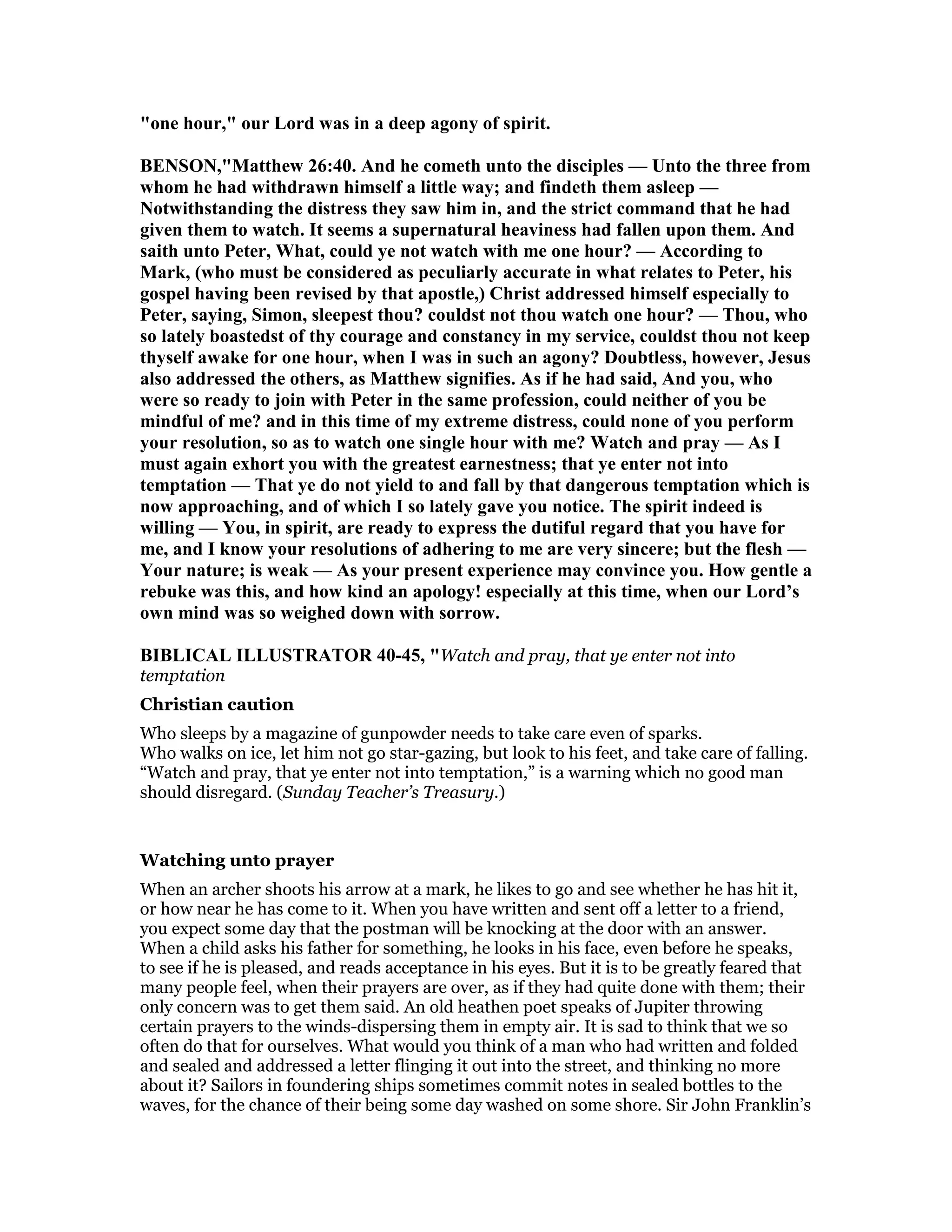 "one hour," our Lord was in a deep agony of spirit.
BE SO ,"Matthew 26:40. And he cometh unto the disciples — Unto the three from
whom he had withdrawn himself a little way; and findeth them asleep —
otwithstanding the distress they saw him in, and the strict command that he had
given them to watch. It seems a supernatural heaviness had fallen upon them. And
saith unto Peter, What, could ye not watch with me one hour? — According to
Mark, (who must be considered as peculiarly accurate in what relates to Peter, his
gospel having been revised by that apostle,) Christ addressed himself especially to
Peter, saying, Simon, sleepest thou? couldst not thou watch one hour? — Thou, who
so lately boastedst of thy courage and constancy in my service, couldst thou not keep
thyself awake for one hour, when I was in such an agony? Doubtless, however, Jesus
also addressed the others, as Matthew signifies. As if he had said, And you, who
were so ready to join with Peter in the same profession, could neither of you be
mindful of me? and in this time of my extreme distress, could none of you perform
your resolution, so as to watch one single hour with me? Watch and pray — As I
must again exhort you with the greatest earnestness; that ye enter not into
temptation — That ye do not yield to and fall by that dangerous temptation which is
now approaching, and of which I so lately gave you notice. The spirit indeed is
willing — You, in spirit, are ready to express the dutiful regard that you have for
me, and I know your resolutions of adhering to me are very sincere; but the flesh —
Your nature; is weak — As your present experience may convince you. How gentle a
rebuke was this, and how kind an apology! especially at this time, when our Lord’s
own mind was so weighed down with sorrow.
BIBLICAL ILLUSTRATOR 40-45, "Watch and pray, that ye enter not into
temptation
Christian caution
Who sleeps by a magazine of gunpowder needs to take care even of sparks.
Who walks on ice, let him not go star-gazing, but look to his feet, and take care of falling.
“Watch and pray, that ye enter not into temptation,” is a warning which no good man
should disregard. (Sunday Teacher’s Treasury.)
Watching unto prayer
When an archer shoots his arrow at a mark, he likes to go and see whether he has hit it,
or how near he has come to it. When you have written and sent off a letter to a friend,
you expect some day that the postman will be knocking at the door with an answer.
When a child asks his father for something, he looks in his face, even before he speaks,
to see if he is pleased, and reads acceptance in his eyes. But it is to be greatly feared that
many people feel, when their prayers are over, as if they had quite done with them; their
only concern was to get them said. An old heathen poet speaks of Jupiter throwing
certain prayers to the winds-dispersing them in empty air. It is sad to think that we so
often do that for ourselves. What would you think of a man who had written and folded
and sealed and addressed a letter flinging it out into the street, and thinking no more
about it? Sailors in foundering ships sometimes commit notes in sealed bottles to the
waves, for the chance of their being some day washed on some shore. Sir John Franklin’s
 