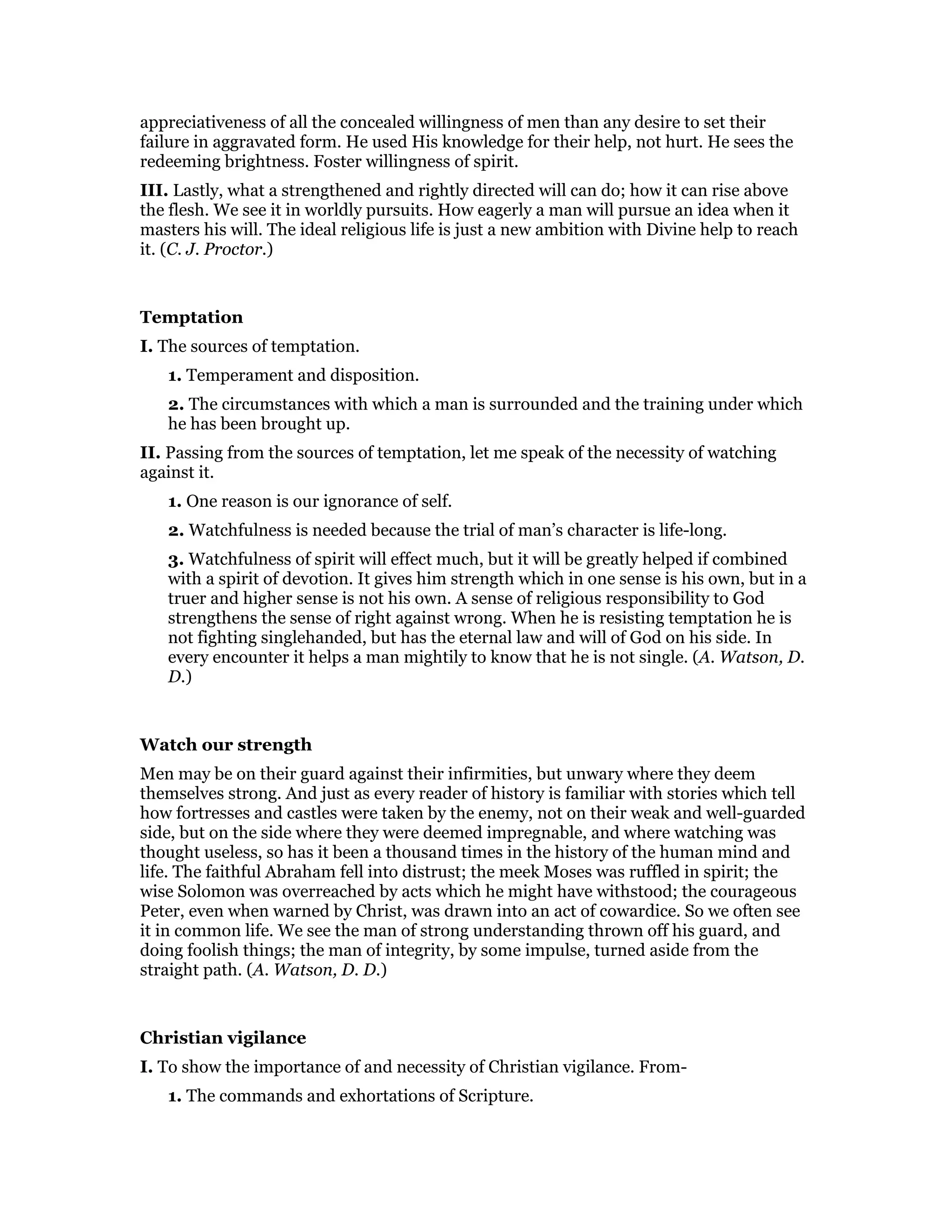 appreciativeness of all the concealed willingness of men than any desire to set their
failure in aggravated form. He used His knowledge for their help, not hurt. He sees the
redeeming brightness. Foster willingness of spirit.
III. Lastly, what a strengthened and rightly directed will can do; how it can rise above
the flesh. We see it in worldly pursuits. How eagerly a man will pursue an idea when it
masters his will. The ideal religious life is just a new ambition with Divine help to reach
it. (C. J. Proctor.)
Temptation
I. The sources of temptation.
1. Temperament and disposition.
2. The circumstances with which a man is surrounded and the training under which
he has been brought up.
II. Passing from the sources of temptation, let me speak of the necessity of watching
against it.
1. One reason is our ignorance of self.
2. Watchfulness is needed because the trial of man’s character is life-long.
3. Watchfulness of spirit will effect much, but it will be greatly helped if combined
with a spirit of devotion. It gives him strength which in one sense is his own, but in a
truer and higher sense is not his own. A sense of religious responsibility to God
strengthens the sense of right against wrong. When he is resisting temptation he is
not fighting singlehanded, but has the eternal law and will of God on his side. In
every encounter it helps a man mightily to know that he is not single. (A. Watson, D.
D.)
Watch our strength
Men may be on their guard against their infirmities, but unwary where they deem
themselves strong. And just as every reader of history is familiar with stories which tell
how fortresses and castles were taken by the enemy, not on their weak and well-guarded
side, but on the side where they were deemed impregnable, and where watching was
thought useless, so has it been a thousand times in the history of the human mind and
life. The faithful Abraham fell into distrust; the meek Moses was ruffled in spirit; the
wise Solomon was overreached by acts which he might have withstood; the courageous
Peter, even when warned by Christ, was drawn into an act of cowardice. So we often see
it in common life. We see the man of strong understanding thrown off his guard, and
doing foolish things; the man of integrity, by some impulse, turned aside from the
straight path. (A. Watson, D. D.)
Christian vigilance
I. To show the importance of and necessity of Christian vigilance. From-
1. The commands and exhortations of Scripture.
 