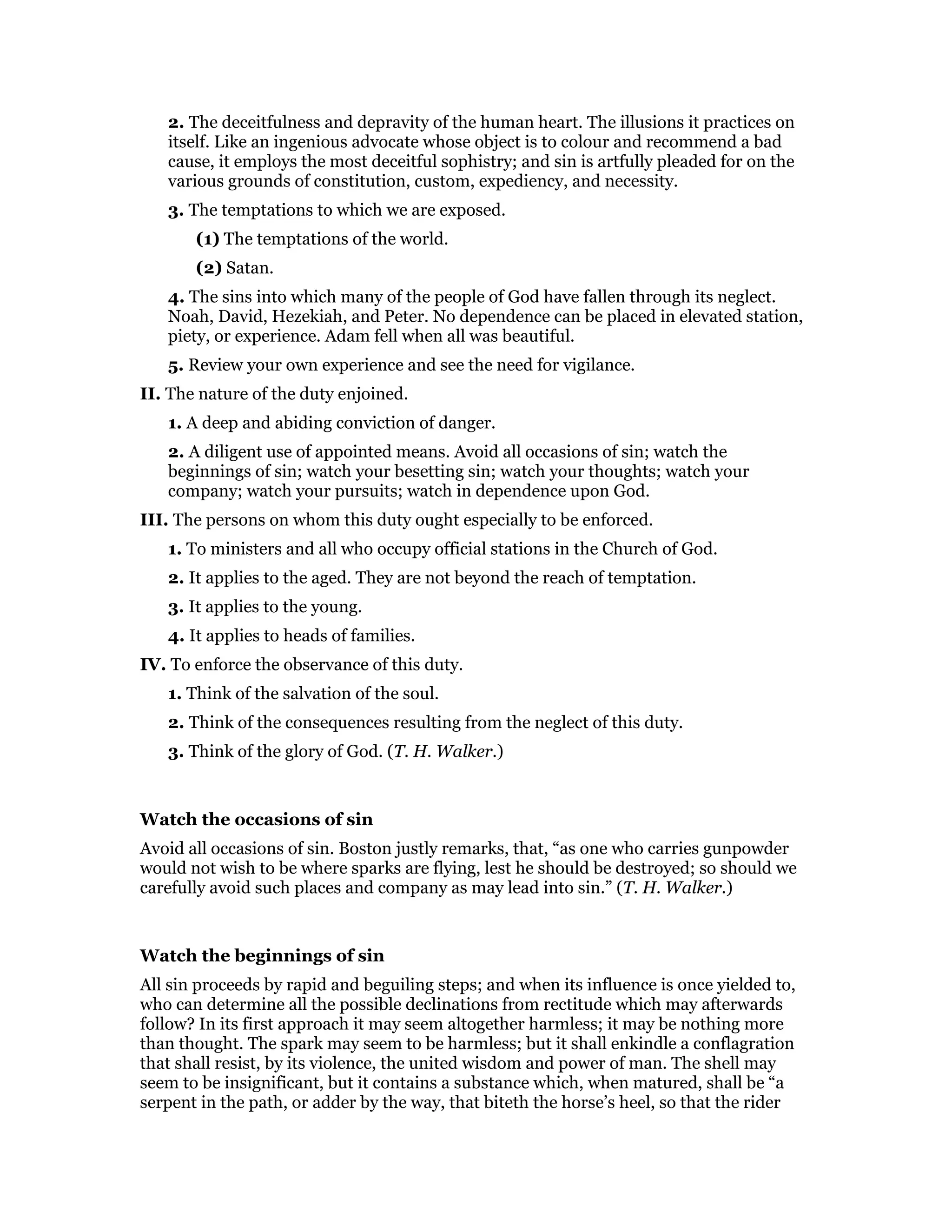 2. The deceitfulness and depravity of the human heart. The illusions it practices on
itself. Like an ingenious advocate whose object is to colour and recommend a bad
cause, it employs the most deceitful sophistry; and sin is artfully pleaded for on the
various grounds of constitution, custom, expediency, and necessity.
3. The temptations to which we are exposed.
(1) The temptations of the world.
(2) Satan.
4. The sins into which many of the people of God have fallen through its neglect.
Noah, David, Hezekiah, and Peter. No dependence can be placed in elevated station,
piety, or experience. Adam fell when all was beautiful.
5. Review your own experience and see the need for vigilance.
II. The nature of the duty enjoined.
1. A deep and abiding conviction of danger.
2. A diligent use of appointed means. Avoid all occasions of sin; watch the
beginnings of sin; watch your besetting sin; watch your thoughts; watch your
company; watch your pursuits; watch in dependence upon God.
III. The persons on whom this duty ought especially to be enforced.
1. To ministers and all who occupy official stations in the Church of God.
2. It applies to the aged. They are not beyond the reach of temptation.
3. It applies to the young.
4. It applies to heads of families.
IV. To enforce the observance of this duty.
1. Think of the salvation of the soul.
2. Think of the consequences resulting from the neglect of this duty.
3. Think of the glory of God. (T. H. Walker.)
Watch the occasions of sin
Avoid all occasions of sin. Boston justly remarks, that, “as one who carries gunpowder
would not wish to be where sparks are flying, lest he should be destroyed; so should we
carefully avoid such places and company as may lead into sin.” (T. H. Walker.)
Watch the beginnings of sin
All sin proceeds by rapid and beguiling steps; and when its influence is once yielded to,
who can determine all the possible declinations from rectitude which may afterwards
follow? In its first approach it may seem altogether harmless; it may be nothing more
than thought. The spark may seem to be harmless; but it shall enkindle a conflagration
that shall resist, by its violence, the united wisdom and power of man. The shell may
seem to be insignificant, but it contains a substance which, when matured, shall be “a
serpent in the path, or adder by the way, that biteth the horse’s heel, so that the rider
 