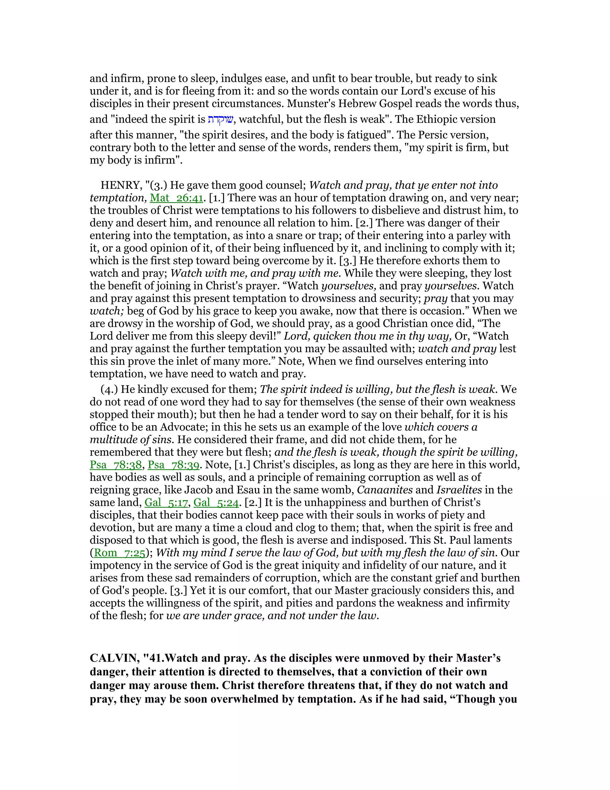 and infirm, prone to sleep, indulges ease, and unfit to bear trouble, but ready to sink
under it, and is for fleeing from it: and so the words contain our Lord's excuse of his
disciples in their present circumstances. Munster's Hebrew Gospel reads the words thus,
and "indeed the spirit is ‫,שוקדת‬ watchful, but the flesh is weak". The Ethiopic version
after this manner, "the spirit desires, and the body is fatigued". The Persic version,
contrary both to the letter and sense of the words, renders them, "my spirit is firm, but
my body is infirm".
HENRY, "(3.) He gave them good counsel; Watch and pray, that ye enter not into
temptation, Mat_26:41. [1.] There was an hour of temptation drawing on, and very near;
the troubles of Christ were temptations to his followers to disbelieve and distrust him, to
deny and desert him, and renounce all relation to him. [2.] There was danger of their
entering into the temptation, as into a snare or trap; of their entering into a parley with
it, or a good opinion of it, of their being influenced by it, and inclining to comply with it;
which is the first step toward being overcome by it. [3.] He therefore exhorts them to
watch and pray; Watch with me, and pray with me. While they were sleeping, they lost
the benefit of joining in Christ's prayer. “Watch yourselves, and pray yourselves. Watch
and pray against this present temptation to drowsiness and security; pray that you may
watch; beg of God by his grace to keep you awake, now that there is occasion.” When we
are drowsy in the worship of God, we should pray, as a good Christian once did, “The
Lord deliver me from this sleepy devil!” Lord, quicken thou me in thy way, Or, “Watch
and pray against the further temptation you may be assaulted with; watch and pray lest
this sin prove the inlet of many more.” Note, When we find ourselves entering into
temptation, we have need to watch and pray.
(4.) He kindly excused for them; The spirit indeed is willing, but the flesh is weak. We
do not read of one word they had to say for themselves (the sense of their own weakness
stopped their mouth); but then he had a tender word to say on their behalf, for it is his
office to be an Advocate; in this he sets us an example of the love which covers a
multitude of sins. He considered their frame, and did not chide them, for he
remembered that they were but flesh; and the flesh is weak, though the spirit be willing,
Psa_78:38, Psa_78:39. Note, [1.] Christ's disciples, as long as they are here in this world,
have bodies as well as souls, and a principle of remaining corruption as well as of
reigning grace, like Jacob and Esau in the same womb, Canaanites and Israelites in the
same land, Gal_5:17, Gal_5:24. [2.] It is the unhappiness and burthen of Christ's
disciples, that their bodies cannot keep pace with their souls in works of piety and
devotion, but are many a time a cloud and clog to them; that, when the spirit is free and
disposed to that which is good, the flesh is averse and indisposed. This St. Paul laments
(Rom_7:25); With my mind I serve the law of God, but with my flesh the law of sin. Our
impotency in the service of God is the great iniquity and infidelity of our nature, and it
arises from these sad remainders of corruption, which are the constant grief and burthen
of God's people. [3.] Yet it is our comfort, that our Master graciously considers this, and
accepts the willingness of the spirit, and pities and pardons the weakness and infirmity
of the flesh; for we are under grace, and not under the law.
CALVI , "41.Watch and pray. As the disciples were unmoved by their Master’s
danger, their attention is directed to themselves, that a conviction of their own
danger may arouse them. Christ therefore threatens that, if they do not watch and
pray, they may be soon overwhelmed by temptation. As if he had said, “Though you
 