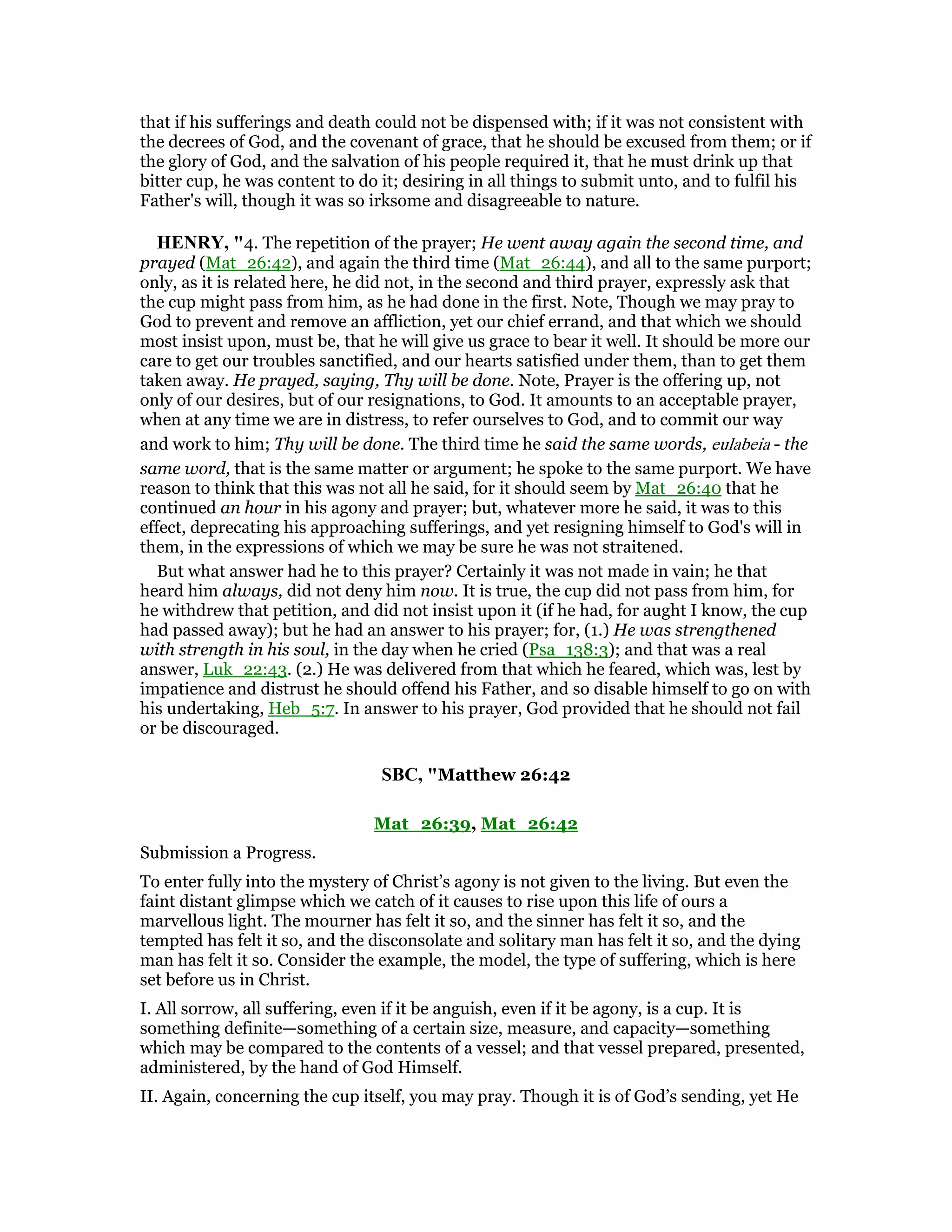 that if his sufferings and death could not be dispensed with; if it was not consistent with
the decrees of God, and the covenant of grace, that he should be excused from them; or if
the glory of God, and the salvation of his people required it, that he must drink up that
bitter cup, he was content to do it; desiring in all things to submit unto, and to fulfil his
Father's will, though it was so irksome and disagreeable to nature.
HE RY, "4. The repetition of the prayer; He went away again the second time, and
prayed (Mat_26:42), and again the third time (Mat_26:44), and all to the same purport;
only, as it is related here, he did not, in the second and third prayer, expressly ask that
the cup might pass from him, as he had done in the first. Note, Though we may pray to
God to prevent and remove an affliction, yet our chief errand, and that which we should
most insist upon, must be, that he will give us grace to bear it well. It should be more our
care to get our troubles sanctified, and our hearts satisfied under them, than to get them
taken away. He prayed, saying, Thy will be done. Note, Prayer is the offering up, not
only of our desires, but of our resignations, to God. It amounts to an acceptable prayer,
when at any time we are in distress, to refer ourselves to God, and to commit our way
and work to him; Thy will be done. The third time he said the same words, eulabeia - the
same word, that is the same matter or argument; he spoke to the same purport. We have
reason to think that this was not all he said, for it should seem by Mat_26:40 that he
continued an hour in his agony and prayer; but, whatever more he said, it was to this
effect, deprecating his approaching sufferings, and yet resigning himself to God's will in
them, in the expressions of which we may be sure he was not straitened.
But what answer had he to this prayer? Certainly it was not made in vain; he that
heard him always, did not deny him now. It is true, the cup did not pass from him, for
he withdrew that petition, and did not insist upon it (if he had, for aught I know, the cup
had passed away); but he had an answer to his prayer; for, (1.) He was strengthened
with strength in his soul, in the day when he cried (Psa_138:3); and that was a real
answer, Luk_22:43. (2.) He was delivered from that which he feared, which was, lest by
impatience and distrust he should offend his Father, and so disable himself to go on with
his undertaking, Heb_5:7. In answer to his prayer, God provided that he should not fail
or be discouraged.
SBC, "Matthew 26:42
Mat_26:39, Mat_26:42
Submission a Progress.
To enter fully into the mystery of Christ’s agony is not given to the living. But even the
faint distant glimpse which we catch of it causes to rise upon this life of ours a
marvellous light. The mourner has felt it so, and the sinner has felt it so, and the
tempted has felt it so, and the disconsolate and solitary man has felt it so, and the dying
man has felt it so. Consider the example, the model, the type of suffering, which is here
set before us in Christ.
I. All sorrow, all suffering, even if it be anguish, even if it be agony, is a cup. It is
something definite—something of a certain size, measure, and capacity—something
which may be compared to the contents of a vessel; and that vessel prepared, presented,
administered, by the hand of God Himself.
II. Again, concerning the cup itself, you may pray. Though it is of God’s sending, yet He
 