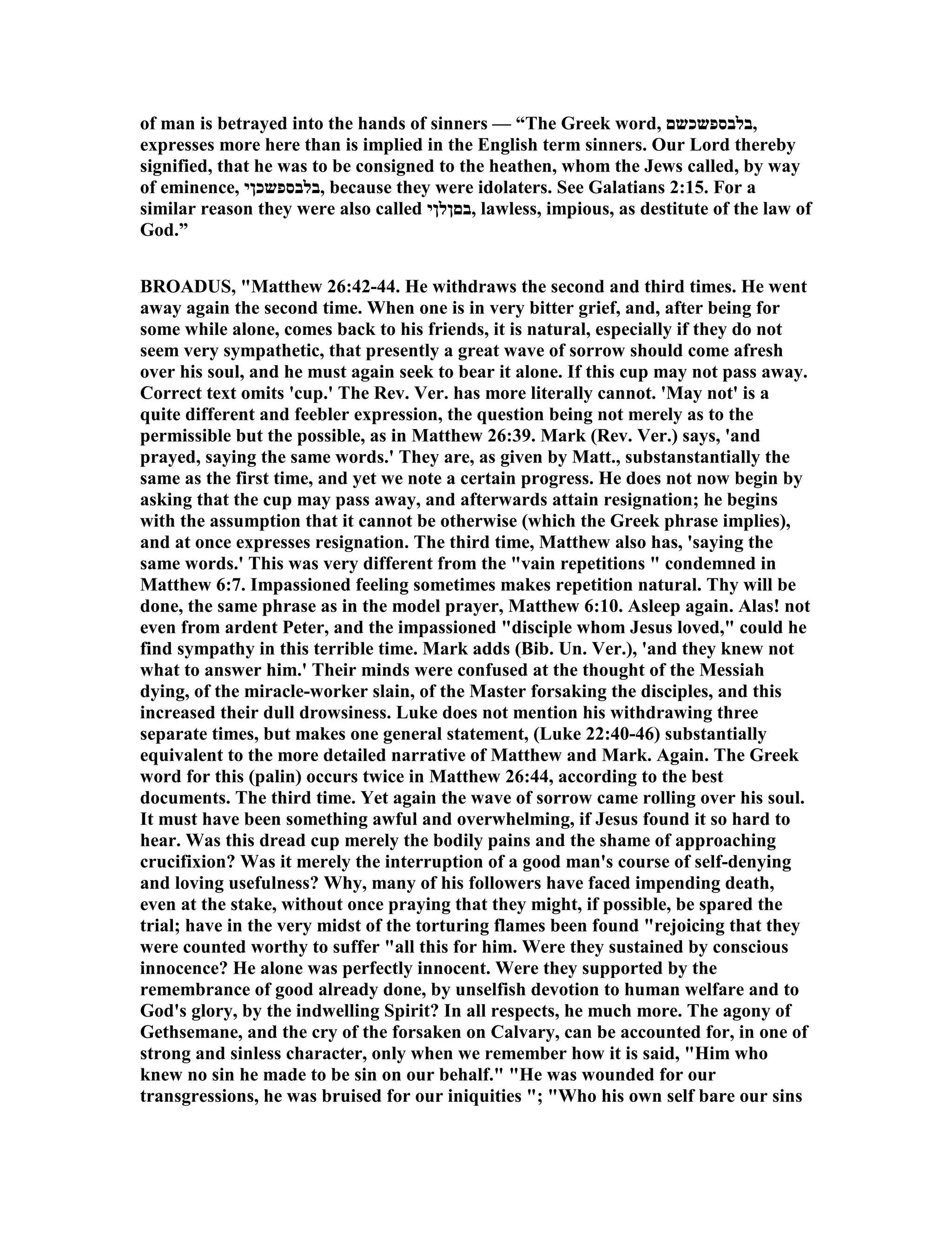 of man is betrayed into the hands of sinners — “The Greek word, ‫,בלבספשכשם‬
expresses more here than is implied in the English term sinners. Our Lord thereby
signified, that he was to be consigned to the heathen, whom the Jews called, by way
of eminence, ‫,בלבספשכןי‬ because they were idolaters. See Galatians 2:15. For a
similar reason they were also called ‫,בםןלןי‬ lawless, impious, as destitute of the law of
God.”
BROADUS, "Matthew 26:42-44. He withdraws the second and third times. He went
away again the second time. When one is in very bitter grief, and, after being for
some while alone, comes back to his friends, it is natural, especially if they do not
seem very sympathetic, that presently a great wave of sorrow should come afresh
over his soul, and he must again seek to bear it alone. If this cup may not pass away.
Correct text omits 'cup.' The Rev. Ver. has more literally cannot. 'May not' is a
quite different and feebler expression, the question being not merely as to the
permissible but the possible, as in Matthew 26:39. Mark (Rev. Ver.) says, 'and
prayed, saying the same words.' They are, as given by Matt., substanstantially the
same as the first time, and yet we note a certain progress. He does not now begin by
asking that the cup may pass away, and afterwards attain resignation; he begins
with the assumption that it cannot be otherwise (which the Greek phrase implies),
and at once expresses resignation. The third time, Matthew also has, 'saying the
same words.' This was very different from the "vain repetitions " condemned in
Matthew 6:7. Impassioned feeling sometimes makes repetition natural. Thy will be
done, the same phrase as in the model prayer, Matthew 6:10. Asleep again. Alas! not
even from ardent Peter, and the impassioned "disciple whom Jesus loved," could he
find sympathy in this terrible time. Mark adds (Bib. Un. Ver.), 'and they knew not
what to answer him.' Their minds were confused at the thought of the Messiah
dying, of the miracle-worker slain, of the Master forsaking the disciples, and this
increased their dull drowsiness. Luke does not mention his withdrawing three
separate times, but makes one general statement, (Luke 22:40-46) substantially
equivalent to the more detailed narrative of Matthew and Mark. Again. The Greek
word for this (palin) occurs twice in Matthew 26:44, according to the best
documents. The third time. Yet again the wave of sorrow came rolling over his soul.
It must have been something awful and overwhelming, if Jesus found it so hard to
hear. Was this dread cup merely the bodily pains and the shame of approaching
crucifixion? Was it merely the interruption of a good man's course of self-denying
and loving usefulness? Why, many of his followers have faced impending death,
even at the stake, without once praying that they might, if possible, be spared the
trial; have in the very midst of the torturing flames been found "rejoicing that they
were counted worthy to suffer "all this for him. Were they sustained by conscious
innocence? He alone was perfectly innocent. Were they supported by the
remembrance of good already done, by unselfish devotion to human welfare and to
God's glory, by the indwelling Spirit? In all respects, he much more. The agony of
Gethsemane, and the cry of the forsaken on Calvary, can be accounted for, in one of
strong and sinless character, only when we remember how it is said, "Him who
knew no sin he made to be sin on our behalf." "He was wounded for our
transgressions, he was bruised for our iniquities "; "Who his own self bare our sins
 