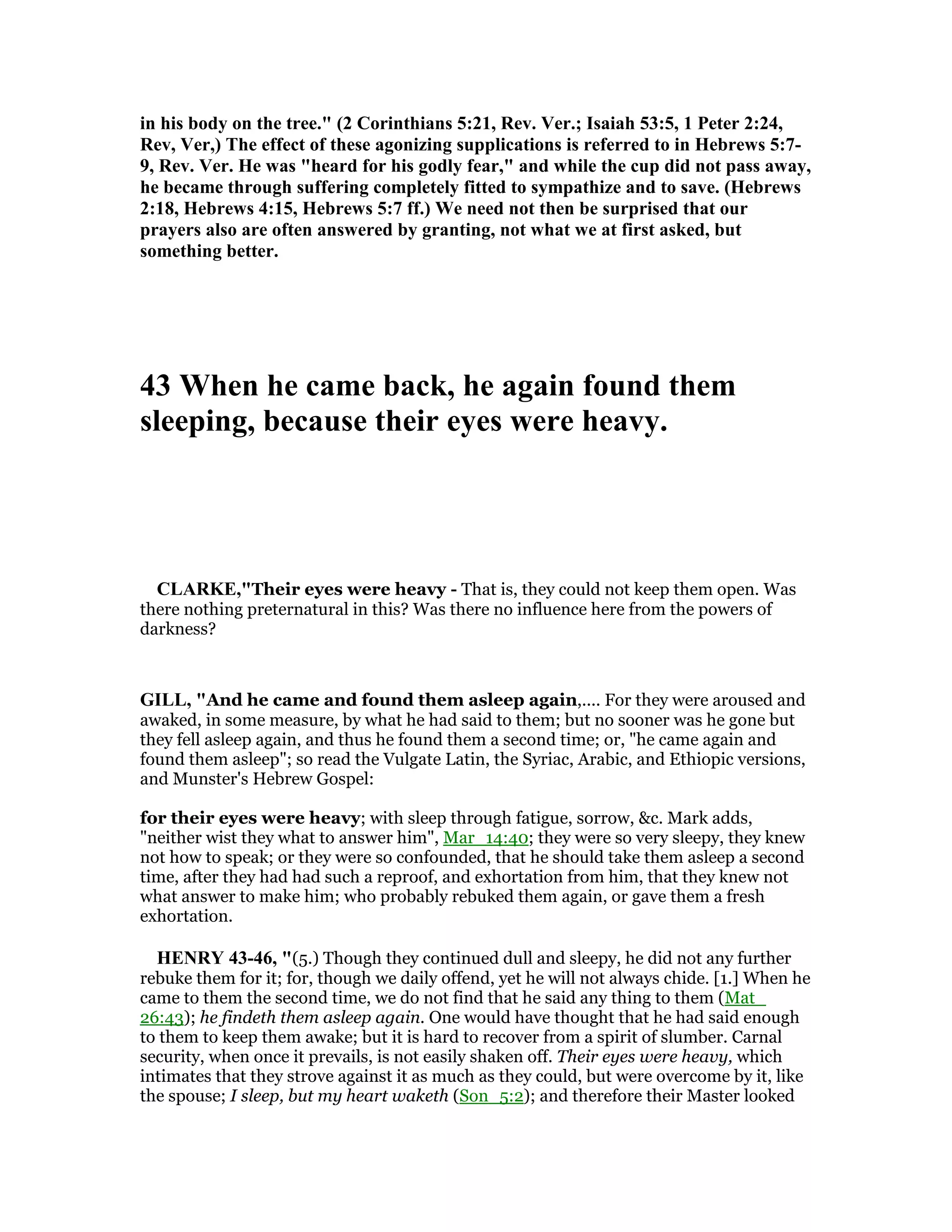 in his body on the tree." (2 Corinthians 5:21, Rev. Ver.; Isaiah 53:5, 1 Peter 2:24,
Rev, Ver,) The effect of these agonizing supplications is referred to in Hebrews 5:7-
9, Rev. Ver. He was "heard for his godly fear," and while the cup did not pass away,
he became through suffering completely fitted to sympathize and to save. (Hebrews
2:18, Hebrews 4:15, Hebrews 5:7 ff.) We need not then be surprised that our
prayers also are often answered by granting, not what we at first asked, but
something better.
43 When he came back, he again found them
sleeping, because their eyes were heavy.
CLARKE,"Their eyes were heavy - That is, they could not keep them open. Was
there nothing preternatural in this? Was there no influence here from the powers of
darkness?
GILL, "And he came and found them asleep again,.... For they were aroused and
awaked, in some measure, by what he had said to them; but no sooner was he gone but
they fell asleep again, and thus he found them a second time; or, "he came again and
found them asleep"; so read the Vulgate Latin, the Syriac, Arabic, and Ethiopic versions,
and Munster's Hebrew Gospel:
for their eyes were heavy; with sleep through fatigue, sorrow, &c. Mark adds,
"neither wist they what to answer him", Mar_14:40; they were so very sleepy, they knew
not how to speak; or they were so confounded, that he should take them asleep a second
time, after they had had such a reproof, and exhortation from him, that they knew not
what answer to make him; who probably rebuked them again, or gave them a fresh
exhortation.
HE RY 43-46, "(5.) Though they continued dull and sleepy, he did not any further
rebuke them for it; for, though we daily offend, yet he will not always chide. [1.] When he
came to them the second time, we do not find that he said any thing to them (Mat_
26:43); he findeth them asleep again. One would have thought that he had said enough
to them to keep them awake; but it is hard to recover from a spirit of slumber. Carnal
security, when once it prevails, is not easily shaken off. Their eyes were heavy, which
intimates that they strove against it as much as they could, but were overcome by it, like
the spouse; I sleep, but my heart waketh (Son_5:2); and therefore their Master looked
 