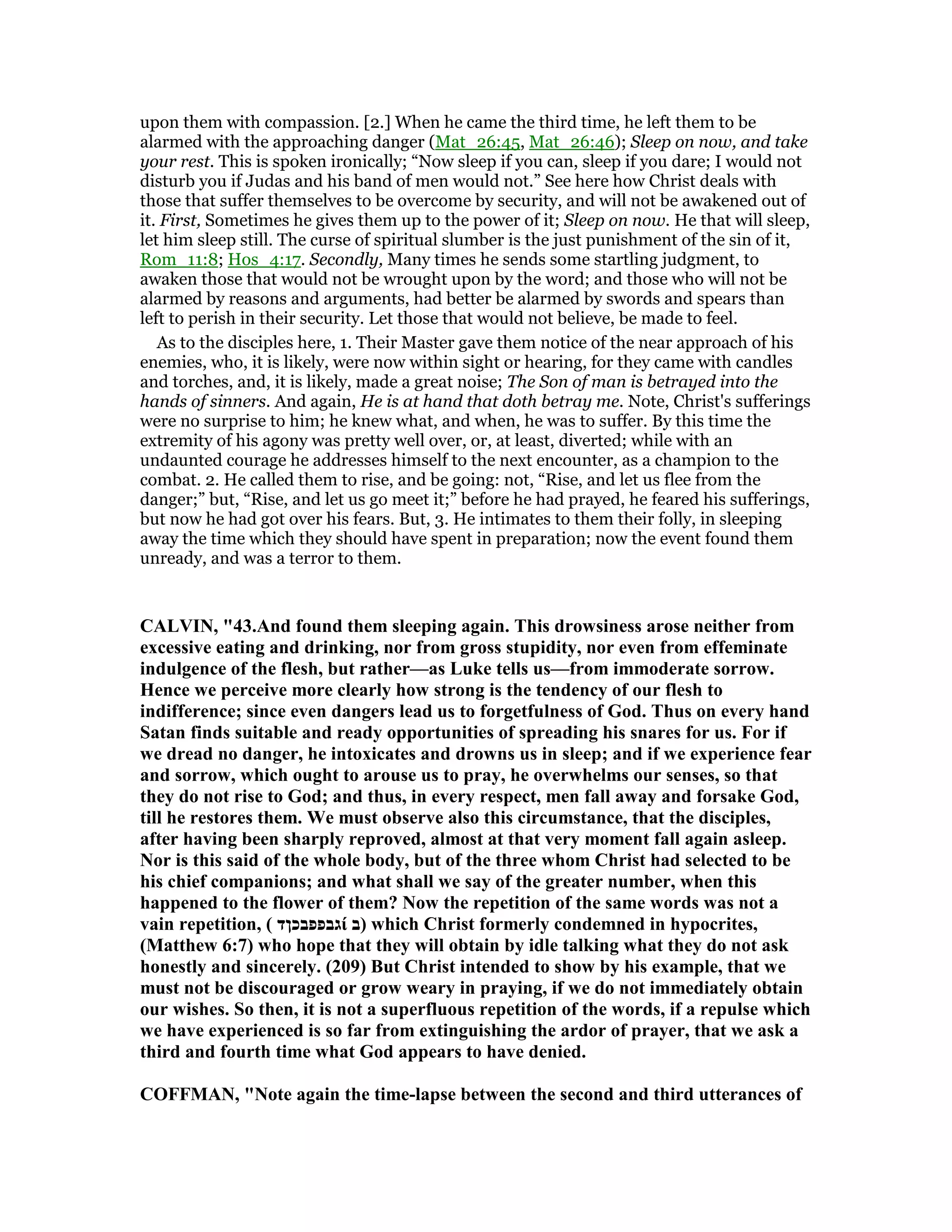 upon them with compassion. [2.] When he came the third time, he left them to be
alarmed with the approaching danger (Mat_26:45, Mat_26:46); Sleep on now, and take
your rest. This is spoken ironically; “Now sleep if you can, sleep if you dare; I would not
disturb you if Judas and his band of men would not.” See here how Christ deals with
those that suffer themselves to be overcome by security, and will not be awakened out of
it. First, Sometimes he gives them up to the power of it; Sleep on now. He that will sleep,
let him sleep still. The curse of spiritual slumber is the just punishment of the sin of it,
Rom_11:8; Hos_4:17. Secondly, Many times he sends some startling judgment, to
awaken those that would not be wrought upon by the word; and those who will not be
alarmed by reasons and arguments, had better be alarmed by swords and spears than
left to perish in their security. Let those that would not believe, be made to feel.
As to the disciples here, 1. Their Master gave them notice of the near approach of his
enemies, who, it is likely, were now within sight or hearing, for they came with candles
and torches, and, it is likely, made a great noise; The Son of man is betrayed into the
hands of sinners. And again, He is at hand that doth betray me. Note, Christ's sufferings
were no surprise to him; he knew what, and when, he was to suffer. By this time the
extremity of his agony was pretty well over, or, at least, diverted; while with an
undaunted courage he addresses himself to the next encounter, as a champion to the
combat. 2. He called them to rise, and be going: not, “Rise, and let us flee from the
danger;” but, “Rise, and let us go meet it;” before he had prayed, he feared his sufferings,
but now he had got over his fears. But, 3. He intimates to them their folly, in sleeping
away the time which they should have spent in preparation; now the event found them
unready, and was a terror to them.
CALVI , "43.And found them sleeping again. This drowsiness arose neither from
excessive eating and drinking, nor from gross stupidity, nor even from effeminate
indulgence of the flesh, but rather—as Luke tells us—from immoderate sorrow.
Hence we perceive more clearly how strong is the tendency of our flesh to
indifference; since even dangers lead us to forgetfulness of God. Thus on every hand
Satan finds suitable and ready opportunities of spreading his snares for us. For if
we dread no danger, he intoxicates and drowns us in sleep; and if we experience fear
and sorrow, which ought to arouse us to pray, he overwhelms our senses, so that
they do not rise to God; and thus, in every respect, men fall away and forsake God,
till he restores them. We must observe also this circumstance, that the disciples,
after having been sharply reproved, almost at that very moment fall again asleep.
or is this said of the whole body, but of the three whom Christ had selected to be
his chief companions; and what shall we say of the greater number, when this
happened to the flower of them? ow the repetition of the same words was not a
vain repetition, ( ‫גבפפבכןד‬ί ‫)ב‬ which Christ formerly condemned in hypocrites,
(Matthew 6:7) who hope that they will obtain by idle talking what they do not ask
honestly and sincerely. (209) But Christ intended to show by his example, that we
must not be discouraged or grow weary in praying, if we do not immediately obtain
our wishes. So then, it is not a superfluous repetition of the words, if a repulse which
we have experienced is so far from extinguishing the ardor of prayer, that we ask a
third and fourth time what God appears to have denied.
COFFMA , " ote again the time-lapse between the second and third utterances of
 