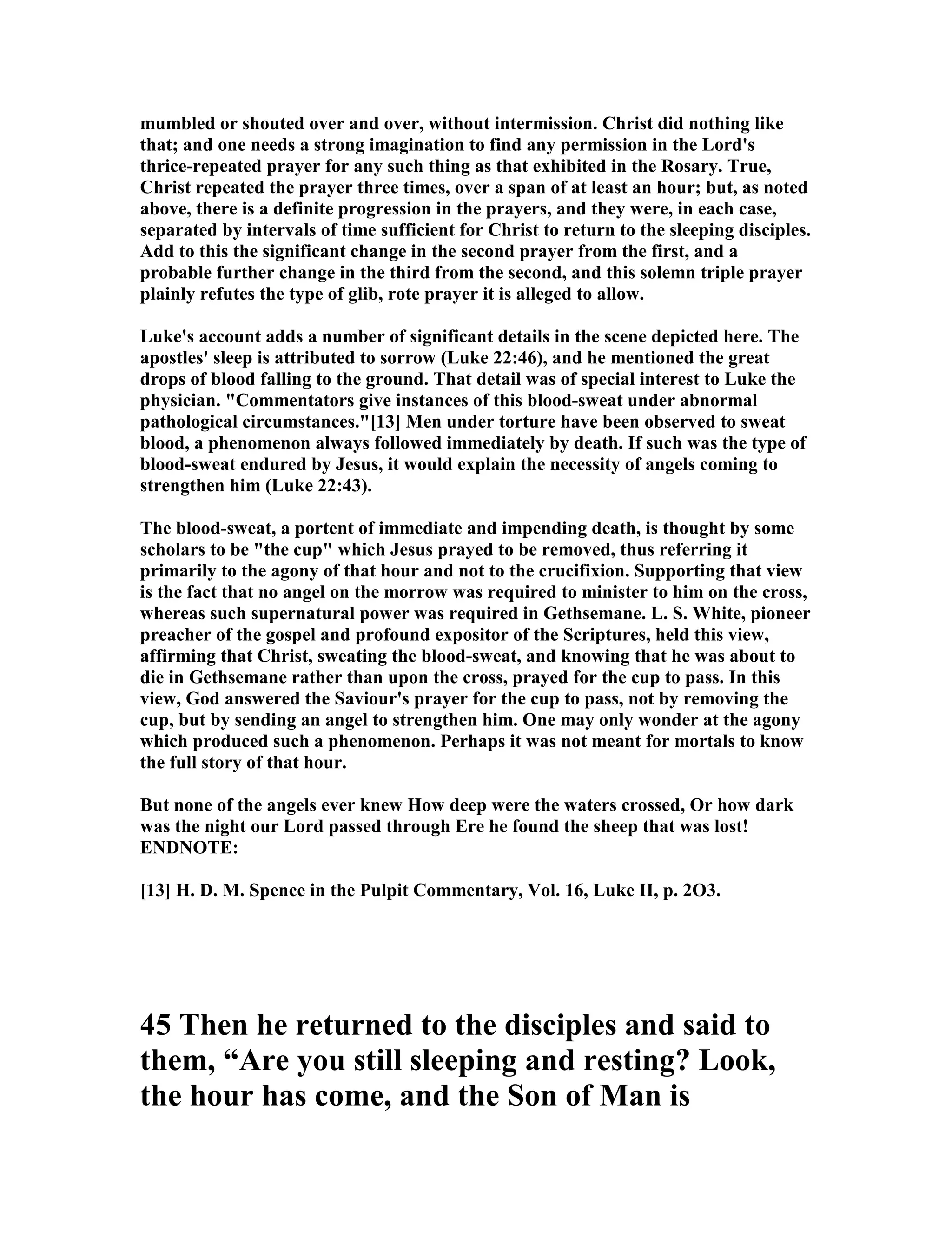 mumbled or shouted over and over, without intermission. Christ did nothing like
that; and one needs a strong imagination to find any permission in the Lord's
thrice-repeated prayer for any such thing as that exhibited in the Rosary. True,
Christ repeated the prayer three times, over a span of at least an hour; but, as noted
above, there is a definite progression in the prayers, and they were, in each case,
separated by intervals of time sufficient for Christ to return to the sleeping disciples.
Add to this the significant change in the second prayer from the first, and a
probable further change in the third from the second, and this solemn triple prayer
plainly refutes the type of glib, rote prayer it is alleged to allow.
Luke's account adds a number of significant details in the scene depicted here. The
apostles' sleep is attributed to sorrow (Luke 22:46), and he mentioned the great
drops of blood falling to the ground. That detail was of special interest to Luke the
physician. "Commentators give instances of this blood-sweat under abnormal
pathological circumstances."[13] Men under torture have been observed to sweat
blood, a phenomenon always followed immediately by death. If such was the type of
blood-sweat endured by Jesus, it would explain the necessity of angels coming to
strengthen him (Luke 22:43).
The blood-sweat, a portent of immediate and impending death, is thought by some
scholars to be "the cup" which Jesus prayed to be removed, thus referring it
primarily to the agony of that hour and not to the crucifixion. Supporting that view
is the fact that no angel on the morrow was required to minister to him on the cross,
whereas such supernatural power was required in Gethsemane. L. S. White, pioneer
preacher of the gospel and profound expositor of the Scriptures, held this view,
affirming that Christ, sweating the blood-sweat, and knowing that he was about to
die in Gethsemane rather than upon the cross, prayed for the cup to pass. In this
view, God answered the Saviour's prayer for the cup to pass, not by removing the
cup, but by sending an angel to strengthen him. One may only wonder at the agony
which produced such a phenomenon. Perhaps it was not meant for mortals to know
the full story of that hour.
But none of the angels ever knew How deep were the waters crossed, Or how dark
was the night our Lord passed through Ere he found the sheep that was lost!
E D OTE:
[13] H. D. M. Spence in the Pulpit Commentary, Vol. 16, Luke II, p. 2O3.
45 Then he returned to the disciples and said to
them, “Are you still sleeping and resting? Look,
the hour has come, and the Son of Man is
 