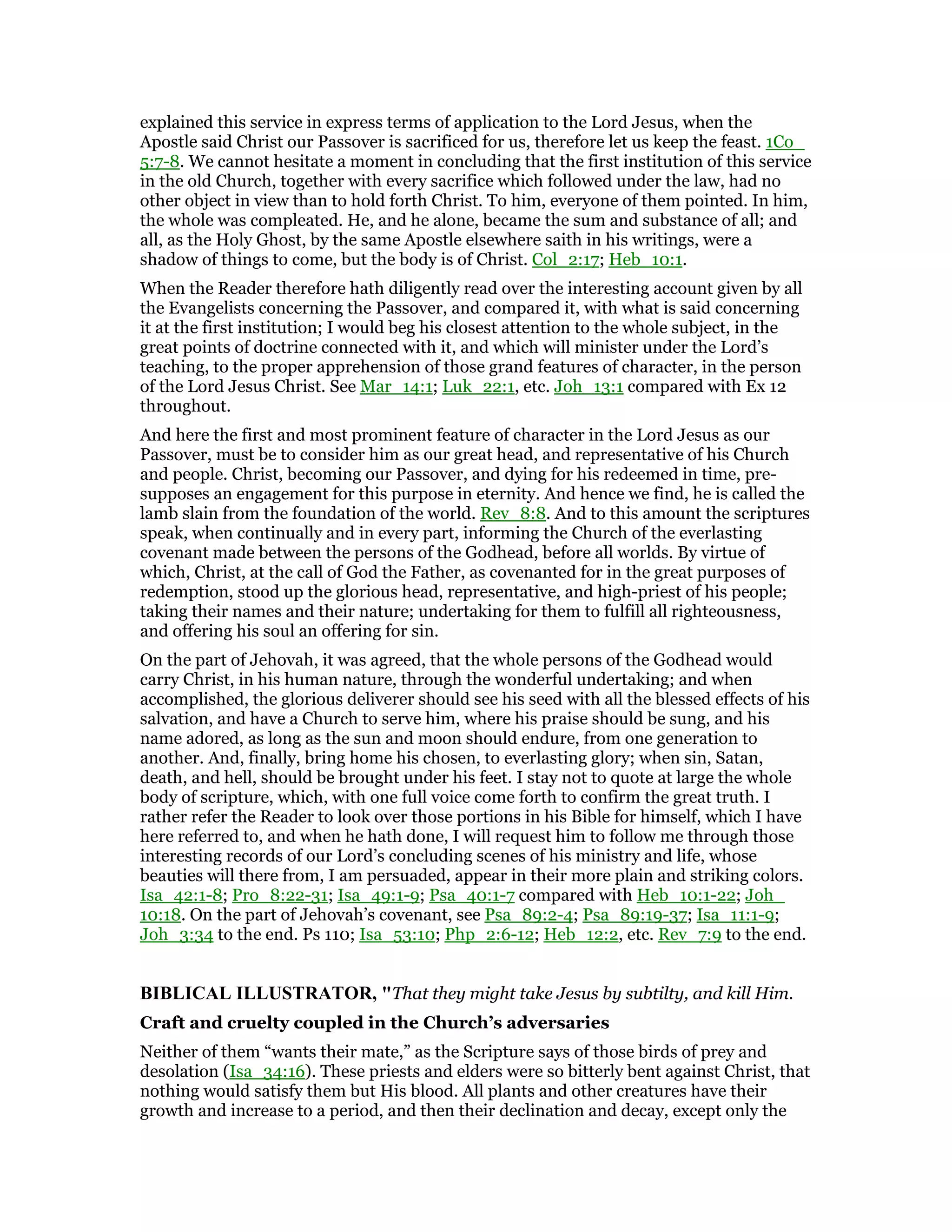 explained this service in express terms of application to the Lord Jesus, when the
Apostle said Christ our Passover is sacrificed for us, therefore let us keep the feast. 1Co_
5:7-8. We cannot hesitate a moment in concluding that the first institution of this service
in the old Church, together with every sacrifice which followed under the law, had no
other object in view than to hold forth Christ. To him, everyone of them pointed. In him,
the whole was compleated. He, and he alone, became the sum and substance of all; and
all, as the Holy Ghost, by the same Apostle elsewhere saith in his writings, were a
shadow of things to come, but the body is of Christ. Col_2:17; Heb_10:1.
When the Reader therefore hath diligently read over the interesting account given by all
the Evangelists concerning the Passover, and compared it, with what is said concerning
it at the first institution; I would beg his closest attention to the whole subject, in the
great points of doctrine connected with it, and which will minister under the Lord’s
teaching, to the proper apprehension of those grand features of character, in the person
of the Lord Jesus Christ. See Mar_14:1; Luk_22:1, etc. Joh_13:1 compared with Ex 12
throughout.
And here the first and most prominent feature of character in the Lord Jesus as our
Passover, must be to consider him as our great head, and representative of his Church
and people. Christ, becoming our Passover, and dying for his redeemed in time, pre-
supposes an engagement for this purpose in eternity. And hence we find, he is called the
lamb slain from the foundation of the world. Rev_8:8. And to this amount the scriptures
speak, when continually and in every part, informing the Church of the everlasting
covenant made between the persons of the Godhead, before all worlds. By virtue of
which, Christ, at the call of God the Father, as covenanted for in the great purposes of
redemption, stood up the glorious head, representative, and high-priest of his people;
taking their names and their nature; undertaking for them to fulfill all righteousness,
and offering his soul an offering for sin.
On the part of Jehovah, it was agreed, that the whole persons of the Godhead would
carry Christ, in his human nature, through the wonderful undertaking; and when
accomplished, the glorious deliverer should see his seed with all the blessed effects of his
salvation, and have a Church to serve him, where his praise should be sung, and his
name adored, as long as the sun and moon should endure, from one generation to
another. And, finally, bring home his chosen, to everlasting glory; when sin, Satan,
death, and hell, should be brought under his feet. I stay not to quote at large the whole
body of scripture, which, with one full voice come forth to confirm the great truth. I
rather refer the Reader to look over those portions in his Bible for himself, which I have
here referred to, and when he hath done, I will request him to follow me through those
interesting records of our Lord’s concluding scenes of his ministry and life, whose
beauties will there from, I am persuaded, appear in their more plain and striking colors.
Isa_42:1-8; Pro_8:22-31; Isa_49:1-9; Psa_40:1-7 compared with Heb_10:1-22; Joh_
10:18. On the part of Jehovah’s covenant, see Psa_89:2-4; Psa_89:19-37; Isa_11:1-9;
Joh_3:34 to the end. Ps 110; Isa_53:10; Php_2:6-12; Heb_12:2, etc. Rev_7:9 to the end.
BIBLICAL ILLUSTRATOR, "That they might take Jesus by subtilty, and kill Him.
Craft and cruelty coupled in the Church’s adversaries
Neither of them “wants their mate,” as the Scripture says of those birds of prey and
desolation (Isa_34:16). These priests and elders were so bitterly bent against Christ, that
nothing would satisfy them but His blood. All plants and other creatures have their
growth and increase to a period, and then their declination and decay, except only the
 