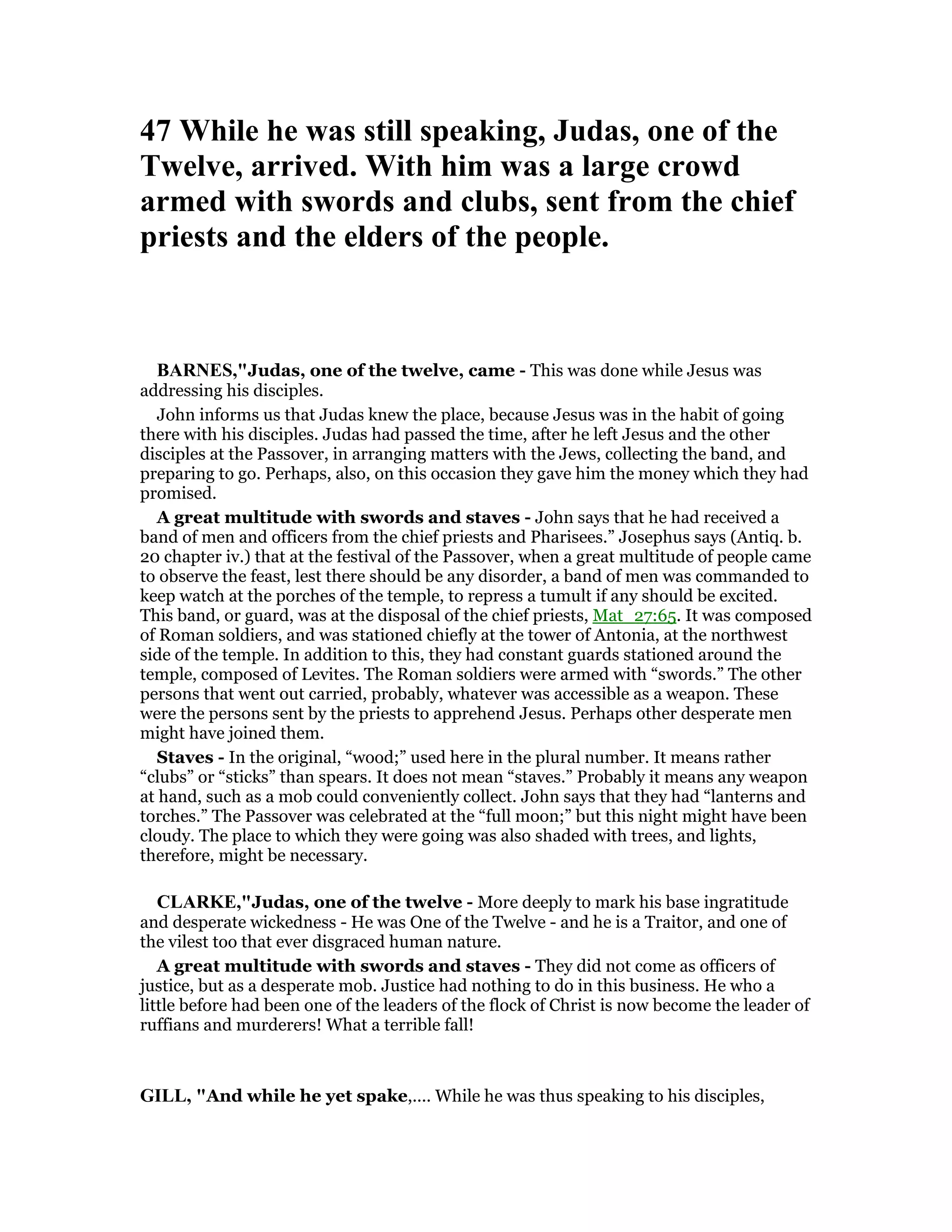47 While he was still speaking, Judas, one of the
Twelve, arrived. With him was a large crowd
armed with swords and clubs, sent from the chief
priests and the elders of the people.
BAR ES,"Judas, one of the twelve, came - This was done while Jesus was
addressing his disciples.
John informs us that Judas knew the place, because Jesus was in the habit of going
there with his disciples. Judas had passed the time, after he left Jesus and the other
disciples at the Passover, in arranging matters with the Jews, collecting the band, and
preparing to go. Perhaps, also, on this occasion they gave him the money which they had
promised.
A great multitude with swords and staves - John says that he had received a
band of men and officers from the chief priests and Pharisees.” Josephus says (Antiq. b.
20 chapter iv.) that at the festival of the Passover, when a great multitude of people came
to observe the feast, lest there should be any disorder, a band of men was commanded to
keep watch at the porches of the temple, to repress a tumult if any should be excited.
This band, or guard, was at the disposal of the chief priests, Mat_27:65. It was composed
of Roman soldiers, and was stationed chiefly at the tower of Antonia, at the northwest
side of the temple. In addition to this, they had constant guards stationed around the
temple, composed of Levites. The Roman soldiers were armed with “swords.” The other
persons that went out carried, probably, whatever was accessible as a weapon. These
were the persons sent by the priests to apprehend Jesus. Perhaps other desperate men
might have joined them.
Staves - In the original, “wood;” used here in the plural number. It means rather
“clubs” or “sticks” than spears. It does not mean “staves.” Probably it means any weapon
at hand, such as a mob could conveniently collect. John says that they had “lanterns and
torches.” The Passover was celebrated at the “full moon;” but this night might have been
cloudy. The place to which they were going was also shaded with trees, and lights,
therefore, might be necessary.
CLARKE,"Judas, one of the twelve - More deeply to mark his base ingratitude
and desperate wickedness - He was One of the Twelve - and he is a Traitor, and one of
the vilest too that ever disgraced human nature.
A great multitude with swords and staves - They did not come as officers of
justice, but as a desperate mob. Justice had nothing to do in this business. He who a
little before had been one of the leaders of the flock of Christ is now become the leader of
ruffians and murderers! What a terrible fall!
GILL, "And while he yet spake,.... While he was thus speaking to his disciples,
 