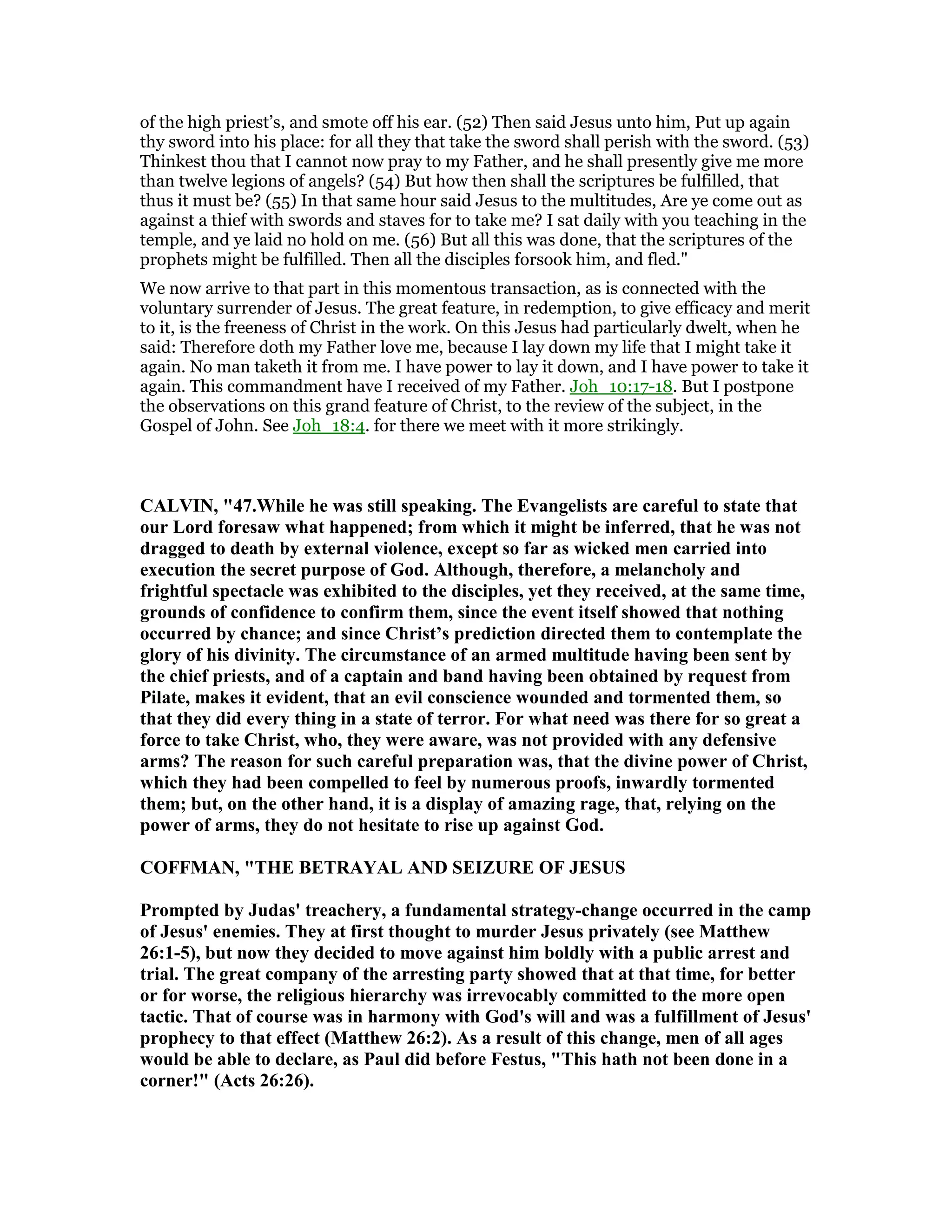 of the high priest’s, and smote off his ear. (52) Then said Jesus unto him, Put up again
thy sword into his place: for all they that take the sword shall perish with the sword. (53)
Thinkest thou that I cannot now pray to my Father, and he shall presently give me more
than twelve legions of angels? (54) But how then shall the scriptures be fulfilled, that
thus it must be? (55) In that same hour said Jesus to the multitudes, Are ye come out as
against a thief with swords and staves for to take me? I sat daily with you teaching in the
temple, and ye laid no hold on me. (56) But all this was done, that the scriptures of the
prophets might be fulfilled. Then all the disciples forsook him, and fled."
We now arrive to that part in this momentous transaction, as is connected with the
voluntary surrender of Jesus. The great feature, in redemption, to give efficacy and merit
to it, is the freeness of Christ in the work. On this Jesus had particularly dwelt, when he
said: Therefore doth my Father love me, because I lay down my life that I might take it
again. No man taketh it from me. I have power to lay it down, and I have power to take it
again. This commandment have I received of my Father. Joh_10:17-18. But I postpone
the observations on this grand feature of Christ, to the review of the subject, in the
Gospel of John. See Joh_18:4. for there we meet with it more strikingly.
CALVI , "47.While he was still speaking. The Evangelists are careful to state that
our Lord foresaw what happened; from which it might be inferred, that he was not
dragged to death by external violence, except so far as wicked men carried into
execution the secret purpose of God. Although, therefore, a melancholy and
frightful spectacle was exhibited to the disciples, yet they received, at the same time,
grounds of confidence to confirm them, since the event itself showed that nothing
occurred by chance; and since Christ’s prediction directed them to contemplate the
glory of his divinity. The circumstance of an armed multitude having been sent by
the chief priests, and of a captain and band having been obtained by request from
Pilate, makes it evident, that an evil conscience wounded and tormented them, so
that they did every thing in a state of terror. For what need was there for so great a
force to take Christ, who, they were aware, was not provided with any defensive
arms? The reason for such careful preparation was, that the divine power of Christ,
which they had been compelled to feel by numerous proofs, inwardly tormented
them; but, on the other hand, it is a display of amazing rage, that, relying on the
power of arms, they do not hesitate to rise up against God.
COFFMA , "THE BETRAYAL A D SEIZURE OF JESUS
Prompted by Judas' treachery, a fundamental strategy-change occurred in the camp
of Jesus' enemies. They at first thought to murder Jesus privately (see Matthew
26:1-5), but now they decided to move against him boldly with a public arrest and
trial. The great company of the arresting party showed that at that time, for better
or for worse, the religious hierarchy was irrevocably committed to the more open
tactic. That of course was in harmony with God's will and was a fulfillment of Jesus'
prophecy to that effect (Matthew 26:2). As a result of this change, men of all ages
would be able to declare, as Paul did before Festus, "This hath not been done in a
corner!" (Acts 26:26).
 