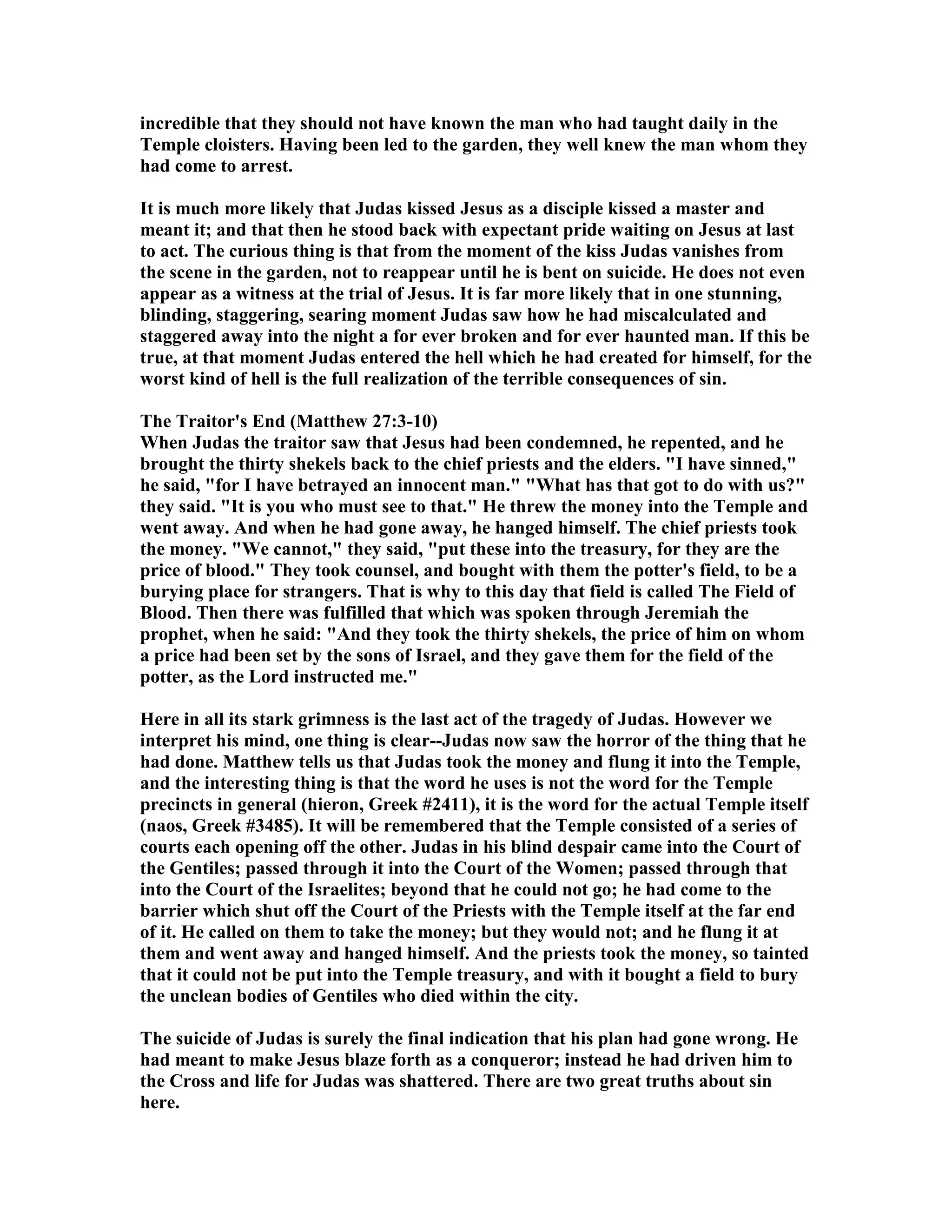 incredible that they should not have known the man who had taught daily in the
Temple cloisters. Having been led to the garden, they well knew the man whom they
had come to arrest.
It is much more likely that Judas kissed Jesus as a disciple kissed a master and
meant it; and that then he stood back with expectant pride waiting on Jesus at last
to act. The curious thing is that from the moment of the kiss Judas vanishes from
the scene in the garden, not to reappear until he is bent on suicide. He does not even
appear as a witness at the trial of Jesus. It is far more likely that in one stunning,
blinding, staggering, searing moment Judas saw how he had miscalculated and
staggered away into the night a for ever broken and for ever haunted man. If this be
true, at that moment Judas entered the hell which he had created for himself, for the
worst kind of hell is the full realization of the terrible consequences of sin.
The Traitor's End (Matthew 27:3-10)
When Judas the traitor saw that Jesus had been condemned, he repented, and he
brought the thirty shekels back to the chief priests and the elders. "I have sinned,"
he said, "for I have betrayed an innocent man." "What has that got to do with us?"
they said. "It is you who must see to that." He threw the money into the Temple and
went away. And when he had gone away, he hanged himself. The chief priests took
the money. "We cannot," they said, "put these into the treasury, for they are the
price of blood." They took counsel, and bought with them the potter's field, to be a
burying place for strangers. That is why to this day that field is called The Field of
Blood. Then there was fulfilled that which was spoken through Jeremiah the
prophet, when he said: "And they took the thirty shekels, the price of him on whom
a price had been set by the sons of Israel, and they gave them for the field of the
potter, as the Lord instructed me."
Here in all its stark grimness is the last act of the tragedy of Judas. However we
interpret his mind, one thing is clear--Judas now saw the horror of the thing that he
had done. Matthew tells us that Judas took the money and flung it into the Temple,
and the interesting thing is that the word he uses is not the word for the Temple
precincts in general (hieron, Greek #2411), it is the word for the actual Temple itself
(naos, Greek #3485). It will be remembered that the Temple consisted of a series of
courts each opening off the other. Judas in his blind despair came into the Court of
the Gentiles; passed through it into the Court of the Women; passed through that
into the Court of the Israelites; beyond that he could not go; he had come to the
barrier which shut off the Court of the Priests with the Temple itself at the far end
of it. He called on them to take the money; but they would not; and he flung it at
them and went away and hanged himself. And the priests took the money, so tainted
that it could not be put into the Temple treasury, and with it bought a field to bury
the unclean bodies of Gentiles who died within the city.
The suicide of Judas is surely the final indication that his plan had gone wrong. He
had meant to make Jesus blaze forth as a conqueror; instead he had driven him to
the Cross and life for Judas was shattered. There are two great truths about sin
here.
 