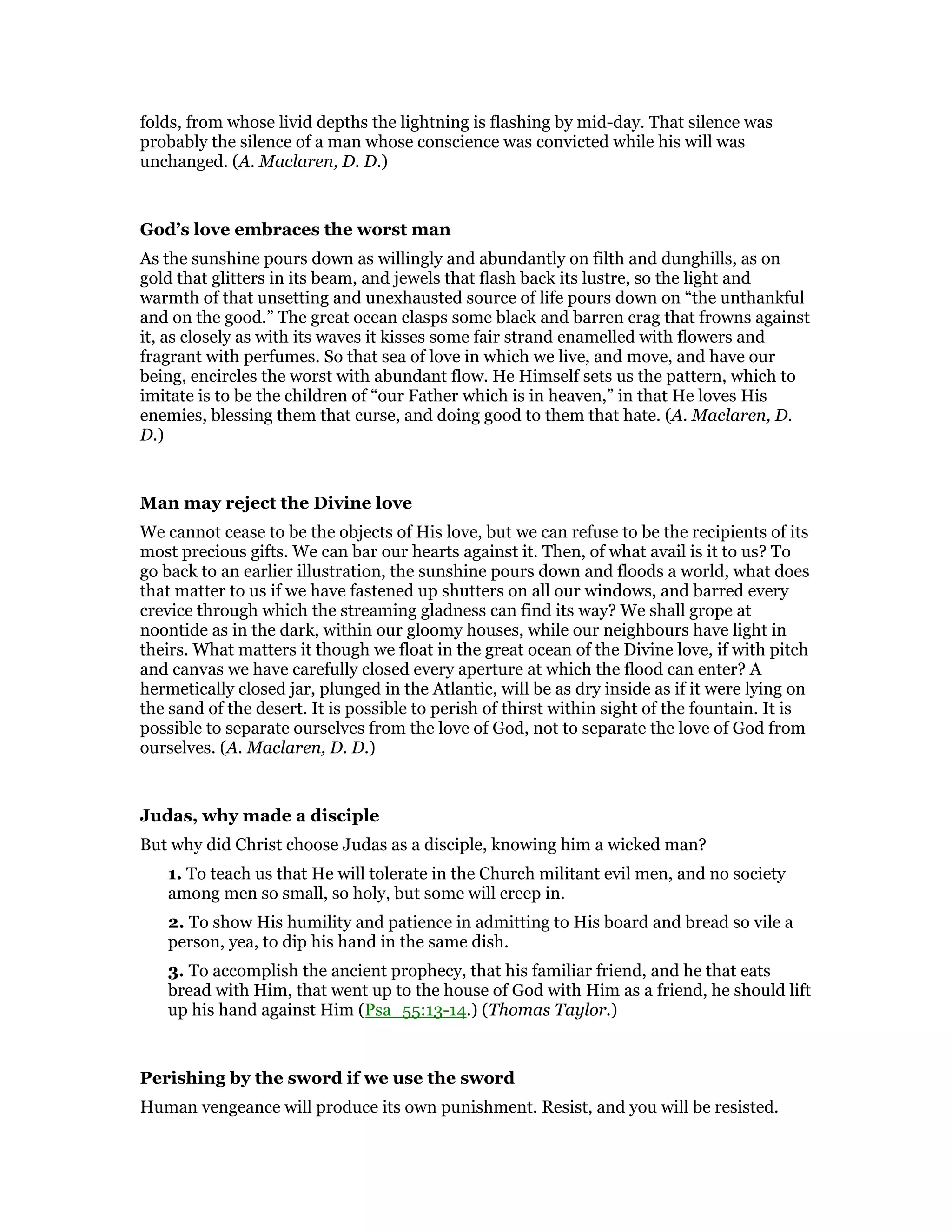 folds, from whose livid depths the lightning is flashing by mid-day. That silence was
probably the silence of a man whose conscience was convicted while his will was
unchanged. (A. Maclaren, D. D.)
God’s love embraces the worst man
As the sunshine pours down as willingly and abundantly on filth and dunghills, as on
gold that glitters in its beam, and jewels that flash back its lustre, so the light and
warmth of that unsetting and unexhausted source of life pours down on “the unthankful
and on the good.” The great ocean clasps some black and barren crag that frowns against
it, as closely as with its waves it kisses some fair strand enamelled with flowers and
fragrant with perfumes. So that sea of love in which we live, and move, and have our
being, encircles the worst with abundant flow. He Himself sets us the pattern, which to
imitate is to be the children of “our Father which is in heaven,” in that He loves His
enemies, blessing them that curse, and doing good to them that hate. (A. Maclaren, D.
D.)
Man may reject the Divine love
We cannot cease to be the objects of His love, but we can refuse to be the recipients of its
most precious gifts. We can bar our hearts against it. Then, of what avail is it to us? To
go back to an earlier illustration, the sunshine pours down and floods a world, what does
that matter to us if we have fastened up shutters on all our windows, and barred every
crevice through which the streaming gladness can find its way? We shall grope at
noontide as in the dark, within our gloomy houses, while our neighbours have light in
theirs. What matters it though we float in the great ocean of the Divine love, if with pitch
and canvas we have carefully closed every aperture at which the flood can enter? A
hermetically closed jar, plunged in the Atlantic, will be as dry inside as if it were lying on
the sand of the desert. It is possible to perish of thirst within sight of the fountain. It is
possible to separate ourselves from the love of God, not to separate the love of God from
ourselves. (A. Maclaren, D. D.)
Judas, why made a disciple
But why did Christ choose Judas as a disciple, knowing him a wicked man?
1. To teach us that He will tolerate in the Church militant evil men, and no society
among men so small, so holy, but some will creep in.
2. To show His humility and patience in admitting to His board and bread so vile a
person, yea, to dip his hand in the same dish.
3. To accomplish the ancient prophecy, that his familiar friend, and he that eats
bread with Him, that went up to the house of God with Him as a friend, he should lift
up his hand against Him (Psa_55:13-14.) (Thomas Taylor.)
Perishing by the sword if we use the sword
Human vengeance will produce its own punishment. Resist, and you will be resisted.
 
