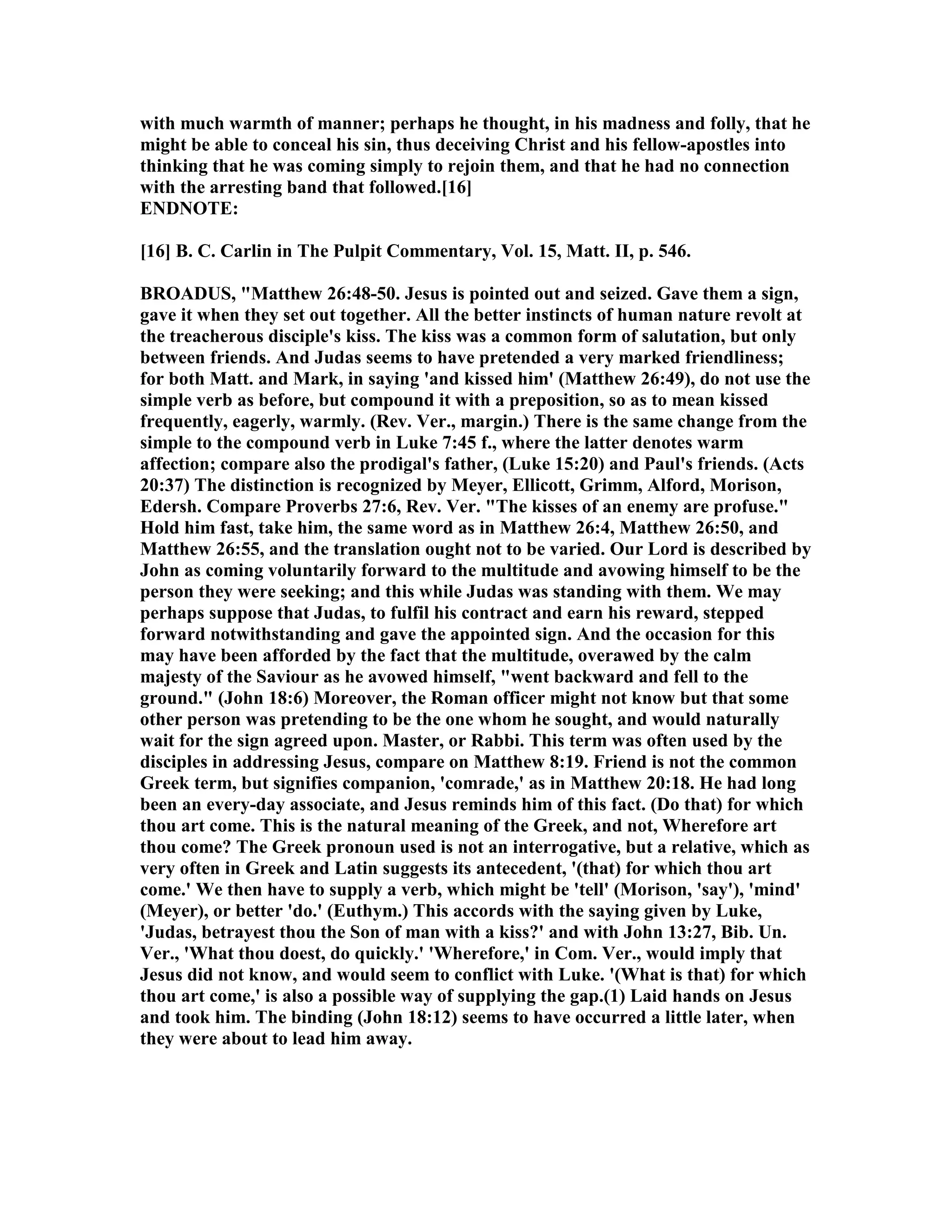 with much warmth of manner; perhaps he thought, in his madness and folly, that he
might be able to conceal his sin, thus deceiving Christ and his fellow-apostles into
thinking that he was coming simply to rejoin them, and that he had no connection
with the arresting band that followed.[16]
E D OTE:
[16] B. C. Carlin in The Pulpit Commentary, Vol. 15, Matt. II, p. 546.
BROADUS, "Matthew 26:48-50. Jesus is pointed out and seized. Gave them a sign,
gave it when they set out together. All the better instincts of human nature revolt at
the treacherous disciple's kiss. The kiss was a common form of salutation, but only
between friends. And Judas seems to have pretended a very marked friendliness;
for both Matt. and Mark, in saying 'and kissed him' (Matthew 26:49), do not use the
simple verb as before, but compound it with a preposition, so as to mean kissed
frequently, eagerly, warmly. (Rev. Ver., margin.) There is the same change from the
simple to the compound verb in Luke 7:45 f., where the latter denotes warm
affection; compare also the prodigal's father, (Luke 15:20) and Paul's friends. (Acts
20:37) The distinction is recognized by Meyer, Ellicott, Grimm, Alford, Morison,
Edersh. Compare Proverbs 27:6, Rev. Ver. "The kisses of an enemy are profuse."
Hold him fast, take him, the same word as in Matthew 26:4, Matthew 26:50, and
Matthew 26:55, and the translation ought not to be varied. Our Lord is described by
John as coming voluntarily forward to the multitude and avowing himself to be the
person they were seeking; and this while Judas was standing with them. We may
perhaps suppose that Judas, to fulfil his contract and earn his reward, stepped
forward notwithstanding and gave the appointed sign. And the occasion for this
may have been afforded by the fact that the multitude, overawed by the calm
majesty of the Saviour as he avowed himself, "went backward and fell to the
ground." (John 18:6) Moreover, the Roman officer might not know but that some
other person was pretending to be the one whom he sought, and would naturally
wait for the sign agreed upon. Master, or Rabbi. This term was often used by the
disciples in addressing Jesus, compare on Matthew 8:19. Friend is not the common
Greek term, but signifies companion, 'comrade,' as in Matthew 20:18. He had long
been an every-day associate, and Jesus reminds him of this fact. (Do that) for which
thou art come. This is the natural meaning of the Greek, and not, Wherefore art
thou come? The Greek pronoun used is not an interrogative, but a relative, which as
very often in Greek and Latin suggests its antecedent, '(that) for which thou art
come.' We then have to supply a verb, which might be 'tell' (Morison, 'say'), 'mind'
(Meyer), or better 'do.' (Euthym.) This accords with the saying given by Luke,
'Judas, betrayest thou the Son of man with a kiss?' and with John 13:27, Bib. Un.
Ver., 'What thou doest, do quickly.' 'Wherefore,' in Com. Ver., would imply that
Jesus did not know, and would seem to conflict with Luke. '(What is that) for which
thou art come,' is also a possible way of supplying the gap.(1) Laid hands on Jesus
and took him. The binding (John 18:12) seems to have occurred a little later, when
they were about to lead him away.
 