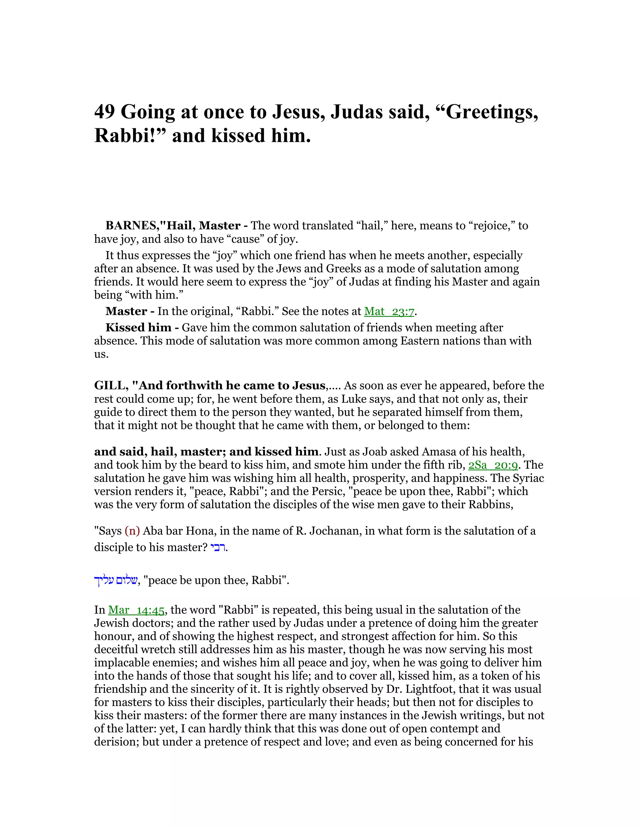 49 Going at once to Jesus, Judas said, “Greetings,
Rabbi!” and kissed him.
BAR ES,"Hail, Master - The word translated “hail,” here, means to “rejoice,” to
have joy, and also to have “cause” of joy.
It thus expresses the “joy” which one friend has when he meets another, especially
after an absence. It was used by the Jews and Greeks as a mode of salutation among
friends. It would here seem to express the “joy” of Judas at finding his Master and again
being “with him.”
Master - In the original, “Rabbi.” See the notes at Mat_23:7.
Kissed him - Gave him the common salutation of friends when meeting after
absence. This mode of salutation was more common among Eastern nations than with
us.
GILL, "And forthwith he came to Jesus,.... As soon as ever he appeared, before the
rest could come up; for, he went before them, as Luke says, and that not only as, their
guide to direct them to the person they wanted, but he separated himself from them,
that it might not be thought that he came with them, or belonged to them:
and said, hail, master; and kissed him. Just as Joab asked Amasa of his health,
and took him by the beard to kiss him, and smote him under the fifth rib, 2Sa_20:9. The
salutation he gave him was wishing him all health, prosperity, and happiness. The Syriac
version renders it, "peace, Rabbi"; and the Persic, "peace be upon thee, Rabbi"; which
was the very form of salutation the disciples of the wise men gave to their Rabbins,
"Says (n) Aba bar Hona, in the name of R. Jochanan, in what form is the salutation of a
disciple to his master? ‫.רבי‬
‫עליך‬ ‫,שלום‬ "peace be upon thee, Rabbi".
In Mar_14:45, the word "Rabbi" is repeated, this being usual in the salutation of the
Jewish doctors; and the rather used by Judas under a pretence of doing him the greater
honour, and of showing the highest respect, and strongest affection for him. So this
deceitful wretch still addresses him as his master, though he was now serving his most
implacable enemies; and wishes him all peace and joy, when he was going to deliver him
into the hands of those that sought his life; and to cover all, kissed him, as a token of his
friendship and the sincerity of it. It is rightly observed by Dr. Lightfoot, that it was usual
for masters to kiss their disciples, particularly their heads; but then not for disciples to
kiss their masters: of the former there are many instances in the Jewish writings, but not
of the latter: yet, I can hardly think that this was done out of open contempt and
derision; but under a pretence of respect and love; and even as being concerned for his
 