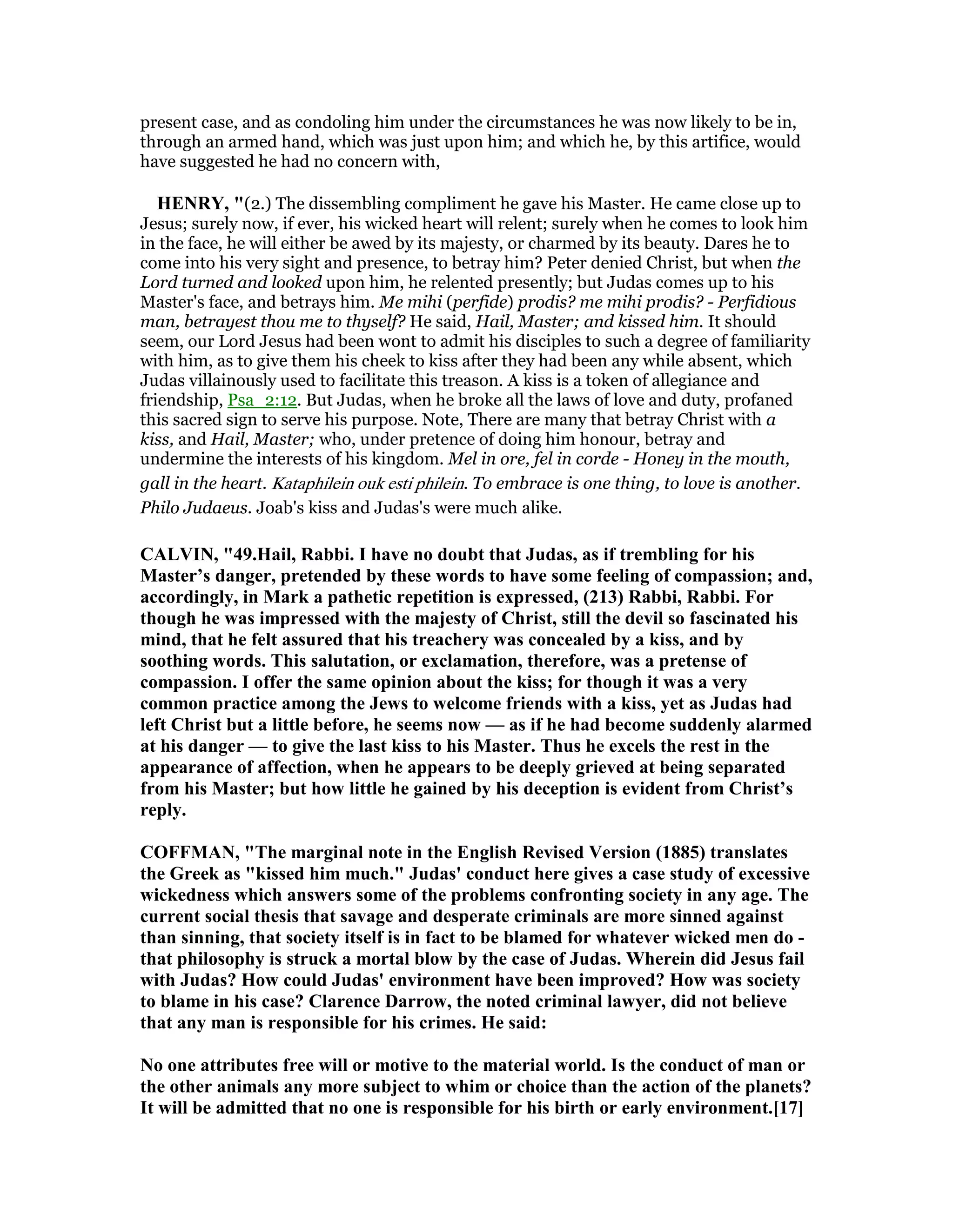 present case, and as condoling him under the circumstances he was now likely to be in,
through an armed hand, which was just upon him; and which he, by this artifice, would
have suggested he had no concern with,
HE RY, "(2.) The dissembling compliment he gave his Master. He came close up to
Jesus; surely now, if ever, his wicked heart will relent; surely when he comes to look him
in the face, he will either be awed by its majesty, or charmed by its beauty. Dares he to
come into his very sight and presence, to betray him? Peter denied Christ, but when the
Lord turned and looked upon him, he relented presently; but Judas comes up to his
Master's face, and betrays 