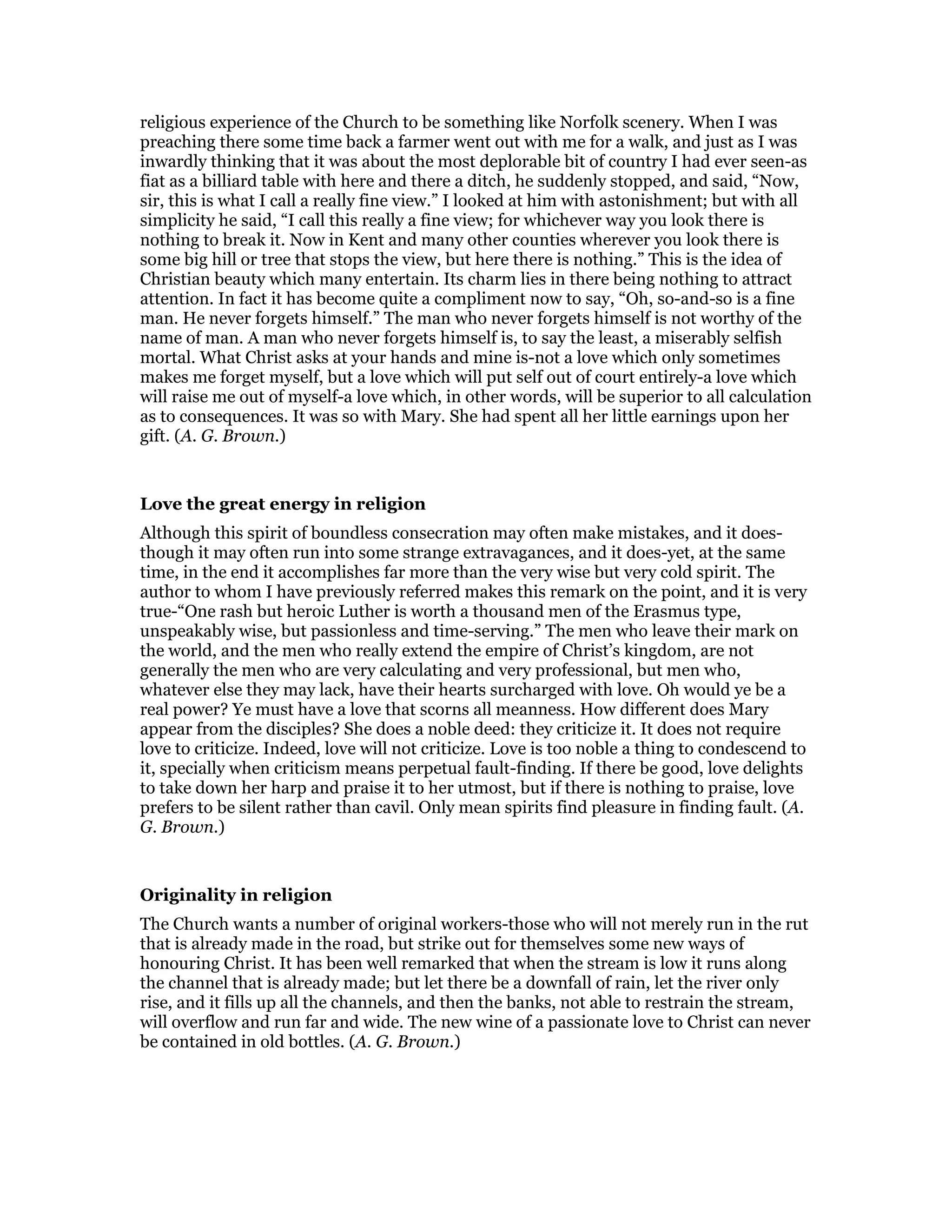 religious experience of the Church to be something like Norfolk scenery. When I was
preaching there some time back a farmer went out with me for a walk, and just as I was
inwardly thinking that it was about the most deplorable bit of country I had ever seen-as
fiat as a billiard table with here and there a ditch, he suddenly stopped, and said, “Now,
sir, this is what I call a really fine view.” I looked at him with astonishment; but with all
simplicity he said, “I call this really a fine view; for whichever way you look there is
nothing to break it. Now in Kent and many other counties wherever you look there is
some big hill or tree that stops the view, but here there is nothing.” This is the idea of
Christian beauty which many entertain. Its charm lies in there being nothing to attract
attention. In fact it has become quite a compliment now to say, “Oh, so-and-so is a fine
man. He never forgets himself.” The man who never forgets himself is not worthy of the
name of man. A man who never forgets himself is, to say the least, a miserably selfish
mortal. What Christ asks at your hands and mine is-not a love which only sometimes
makes me forget myself, but a love which will put self out of court entirely-a love which
will raise me out of myself-a love which, in other words, will be superior to all calculation
as to consequences. It was so with Mary. She had spent all her little earnings upon her
gift. (A. G. Brown.)
Love the great energy in religion
Although this spirit of boundless consecration may often make mistakes, and it does-
though it may often run into some strange extravagances, and it does-yet, at the same
time, in the end it accomplishes far more than the very wise but very cold spirit. The
author to whom I have previously referred makes this remark on the point, and it is very
true-“One rash but heroic Luther is worth a thousand men of the Erasmus type,
unspeakably wise, but passionless and time-serving.” The men who leave their mark on
the world, and the men who really extend the empire of Christ’s kingdom, are not
generally the men who are very calculating and very professional, but men who,
whatever else they may lack, have their hearts surcharged with love. Oh would ye be a
real power? Ye must have a love that scorns all meanness. How different does Mary
appear from the disciples? She does a noble deed: they criticize it. It does not require
love to criticize. Indeed, love will not criticize. Love is too noble a thing to condescend to
it, specially when criticism means perpetual fault-finding. If there be good, love delights
to take down her harp and praise it to her utmost, but if there is nothing to praise, love
prefers to be silent rather than cavil. Only mean spirits find pleasure in finding fault. (A.
G. Brown.)
Originality in religion
The Church wants a number of original workers-those who will not merely run in the rut
that is already made in the road, but strike out for themselves some new ways of
honouring Christ. It has been well remarked that when the stream is low it runs along
the channel that is already made; but let there be a downfall of rain, let the river only
rise, and it fills up all the channels, and then the banks, not able to restrain the stream,
will overflow and run far and wide. The new wine of a passionate love to Christ can never
be contained in old bottles. (A. G. Brown.)
 