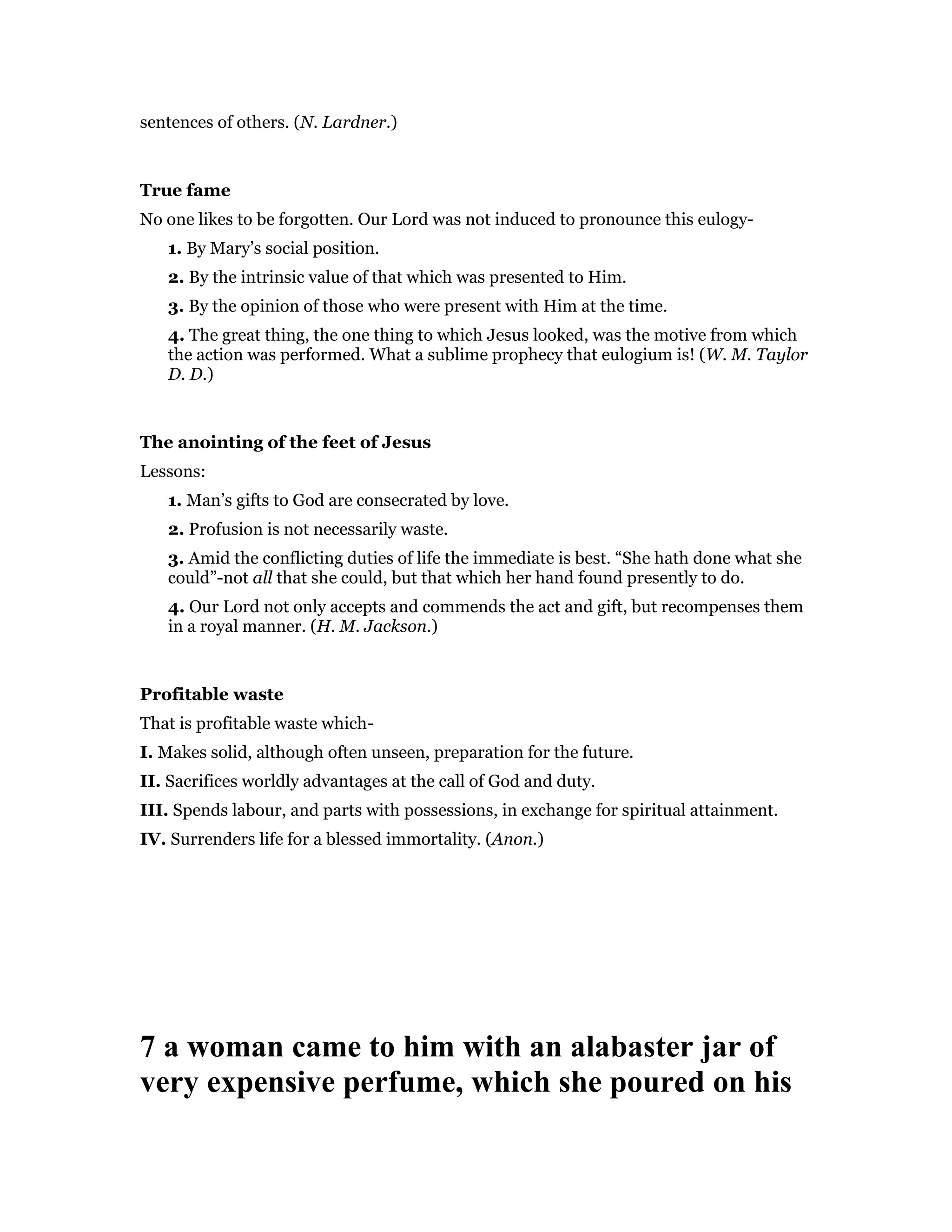 sentences of others. (N. Lardner.)
True fame
No one likes to be forgotten. Our Lord was not induced to pronounce this eulogy-
1. By Mary’s social position.
2. By the intrinsic value of that which was presented to Him.
3. By the opinion of those who were present with Him at the time.
4. The great thing, the one thing to which Jesus looked, was the motive from which
the action was performed. What a sublime prophecy that eulogium is! (W. M. Taylor
D. D.)
The anointing of the feet of Jesus
Lessons:
1. Man’s gifts to God are consecrated by love.
2. Profusion is not necessarily waste.
3. Amid the conflicting duties of life the immediate is best. “She hath done what she
could”-not all that she could, but that which her hand found presently to do.
4. Our Lord not only accepts and commends the act and gift, but recompenses them
in a royal manner. (H. M. Jackson.)
Profitable waste
That is profitable waste which-
I. Makes solid, although often unseen, preparation for the future.
II. Sacrifices worldly advantages at the call of God and duty.
III. Spends labour, and parts with possessions, in exchange for spiritual attainment.
IV. Surrenders life for a blessed immortality. (Anon.)
7 a woman came to him with an alabaster jar of
very expensive perfume, which she poured on his
 