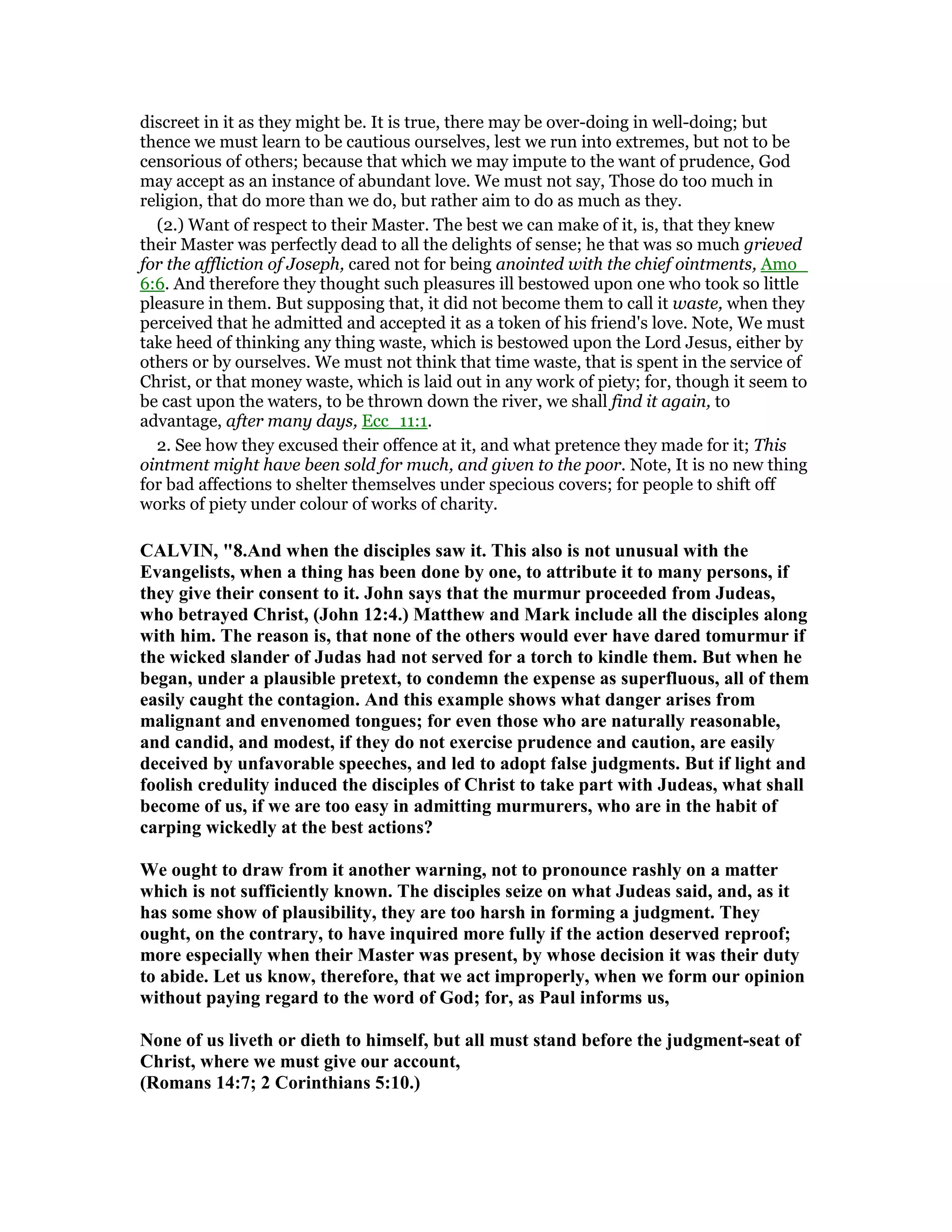 discreet in it as they might be. It is true, there may be over-doing in well-doing; but
thence we must learn to be cautious ourselves, lest we run into extremes, but not to be
censorious of others; because that which we may impute to the want of prudence, God
may accept as an instance of abundant love. We must not say, Those do too much in
religion, that do more than we do, but rather aim to do as much as they.
(2.) Want of respect to their Master. The best we can make of it, is, that they knew
their Master was perfectly dead to all the delights of sense; he that was so much grieved
for the affliction of Joseph, cared not for being anointed with the chief ointments, Amo_
6:6. And therefore they thought such pleasures ill bestowed upon one who took so little
pleasure in them. But supposing that, it did not become them to call it waste, when they
perceived that he admitted and accepted it as a token of his friend's love. Note, We must
take heed of thinking any thing waste, which is bestowed upon the Lord Jesus, either by
others or by ourselves. We must not think that time waste, that is spent in the service of
Christ, or that money waste, which is laid out in any work of piety; for, though it seem to
be cast upon the waters, to be thrown down the river, we shall find it again, to
advantage, after many days, Ecc_11:1.
2. See how they excused their offence at it, and what pretence they made for it; This
ointment might have been sold for much, and given to the poor. Note, It is no new thing
for bad affections to shelter themselves under specious covers; for people to shift off
works of piety under colour of works of charity.
CALVI , "8.And when the disciples saw it. This also is not unusual with the
Evangelists, when a thing has been done by one, to attribute it to many persons, if
they give their consent to it. John says that the murmur proceeded from Judeas,
who betrayed Christ, (John 12:4.) Matthew and Mark include all the disciples along
with him. The reason is, that none of the others would ever have dared tomurmur if
the wicked slander of Judas had not served for a torch to kindle them. But when he
began, under a plausible pretext, to condemn the expense as superfluous, all of them
easily caught the contagion. And this example shows what danger arises from
malignant and envenomed tongues; for even those who are naturally reasonable,
and candid, and modest, if they do not exercise prudence and caution, are easily
deceived by unfavorable speeches, and led to adopt false judgments. But if light and
foolish credulity induced the disciples of Christ to take part with Judeas, what shall
become of us, if we are too easy in admitting murmurers, who are in the habit of
carping wickedly at the best actions?
We ought to draw from it another warning, not to pronounce rashly on a matter
which is not sufficiently known. The disciples seize on what Judeas said, and, as it
has some show of plausibility, they are too harsh in forming a judgment. They
ought, on the contrary, to have inquired more fully if the action deserved reproof;
more especially when their Master was present, by whose decision it was their duty
to abide. Let us know, therefore, that we act improperly, when we form our opinion
without paying regard to the word of God; for, as Paul informs us,
one of us liveth or dieth to himself, but all must stand before the judgment-seat of
Christ, where we must give our account,
(Romans 14:7; 2 Corinthians 5:10.)
 