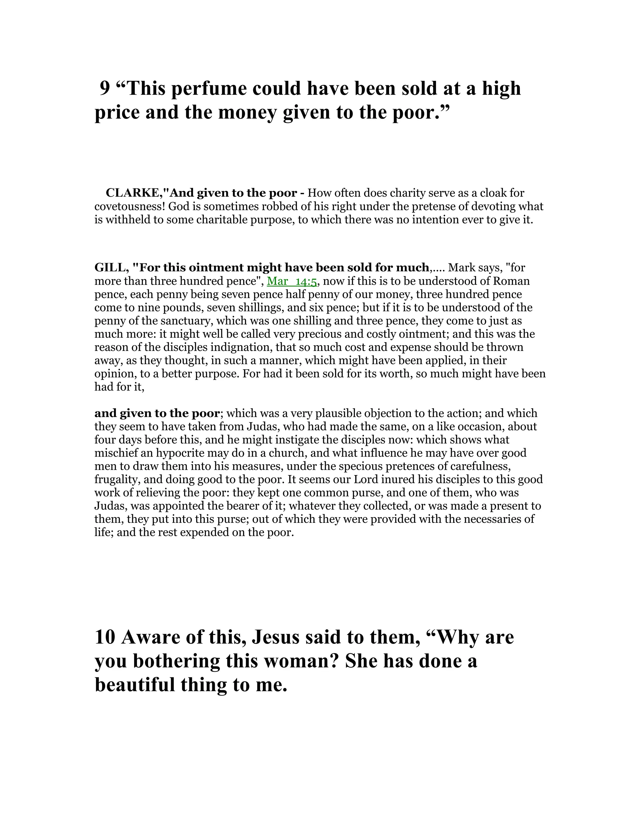 9 “This perfume could have been sold at a high
price and the money given to the poor.”
CLARKE,"And given to the poor - How often does charity serve as a cloak for
covetousness! God is sometimes robbed of his right under the pretense of devoting what
is withheld to some charitable purpose, to which there was no intention ever to give it.
GILL, "For this ointment might have been sold for much,.... Mark says, "for
more than three hundred pence", Mar_14:5, now if this is to be understood of Roman
pence, each penny being seven pence half penny of our money, three hundred pence
come to nine pounds, seven shillings, and six pence; but if it is to be understood of the
penny of the sanctuary, which was one shilling and three pence, they come to just as
much more: it might well be called very precious and costly ointment; and this was the
reason of the disciples indignation, that so much cost and expense should be thrown
away, as they thought, in such a manner, which might have been applied, in their
opinion, to a better purpose. For had it been sold for its worth, so much might have been
had for it,
and given to the poor; which was a very plausible objection to the action; and which
they seem to have taken from Judas, who had made the same, on a like occasion, about
four days before this, and he might instigate the disciples now: which shows what
mischief an hypocrite may do in a church, and what influence he may have over good
men to draw them into his measures, under the specious pretences of carefulness,
frugality, and doing good to the poor. It seems our Lord inured his disciples to this good
work of relieving the poor: they kept one common purse, and one of them, who was
Judas, was appointed the bearer of it; whatever they collected, or was made a present to
them, they put into this purse; out of which they were provided with the necessaries of
life; and the rest expended on the poor.
10 Aware of this, Jesus said to them, “Why are
you bothering this woman? She has done a
beautiful thing to me.
 