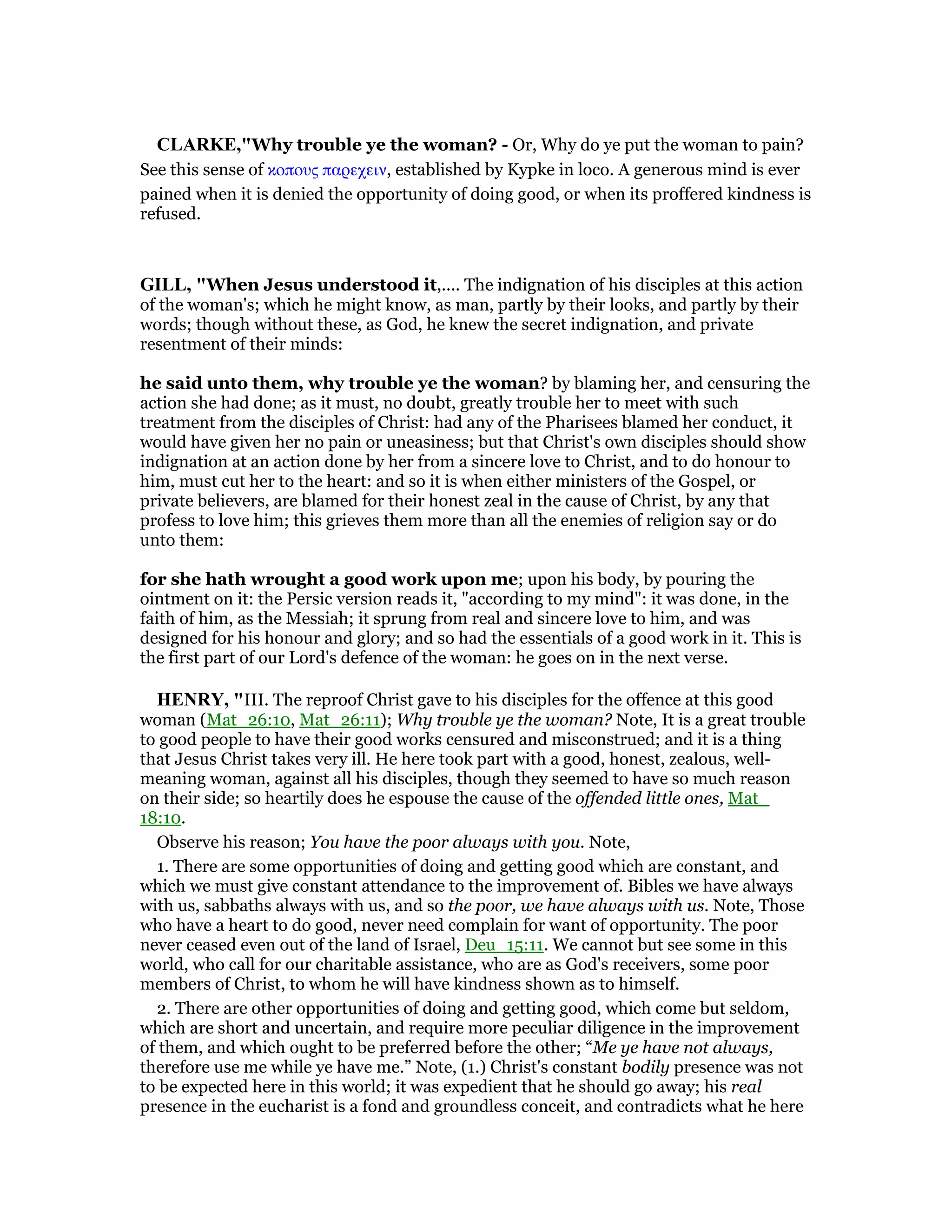 CLARKE,"Why trouble ye the woman? - Or, Why do ye put the woman to pain?
See this sense of κοπους παρεχειν, established by Kypke in loco. A generous mind is ever
pained when it is denied the opportunity of doing good, or when its proffered kindness is
refused.
GILL, "When Jesus understood it,.... The indignation of his disciples at this action
of the woman's; which he might know, as man, partly by their looks, and partly by their
words; though without these, as God, he knew the secret indignation, and private
resentment of their minds:
he said unto them, why trouble ye the woman? by blaming her, and censuring the
action she had done; as it must, no doubt, greatly trouble her to meet with such
treatment from the disciples of Christ: had any of the Pharisees blamed her conduct, it
would have given her no pain or uneasiness; but that Christ's own disciples should show
indignation at an action done by her from a sincere love to Christ, and to do honour to
him, must cut her to the heart: and so it is when either ministers of the Gospel, or
private believers, are blamed for their honest zeal in the cause of Christ, by any that
profess to love him; this grieves them more than all the enemies of religion say or do
unto them:
for she hath wrought a good work upon me; upon his body, by pouring the
ointment on it: the Persic version reads it, "according to my mind": it was done, in the
faith of him, as the Messiah; it sprung from real and sincere love to him, and was
designed for his honour and glory; and so had the essentials of a good work in it. This is
the first part of our Lord's defence of the woman: he goes on in the next verse.
HE RY, "III. The reproof Christ gave to his disciples for the offence at this good
woman (Mat_26:10, Mat_26:11); Why trouble ye the woman? Note, It is a great trouble
to good people to have their good works censured and misconstrued; and it is a thing
that Jesus Christ takes very ill. He here took part with a good, honest, zealous, well-
meaning woman, against all his disciples, though they seemed to have so much reason
on their side; so heartily does he espouse the cause of the offended little ones, Mat_
18:10.
Observe his reason; You have the poor always with you. Note,
1. There are some opportunities of doing and getting good which are constant, and
which we must give constant attendance to the improvement of. Bibles we have always
with us, sabbaths always with us, and so the poor, we have always with us. Note, Those
who have a heart to do good, never need complain for want of opportunity. The poor
never ceased even out of the land of Israel, Deu_15:11. We cannot but see some in this
world, who call for our charitable assistance, who are as God's receivers, some poor
members of Christ, to whom he will have kindness shown as to himself.
2. There are other opportunities of doing and getting good, which come but seldom,
which are short and uncertain, and require more peculiar diligence in the improvement
of them, and which ought to be preferred before the other; “Me ye have not always,
therefore use me while ye have me.” Note, (1.) Christ's constant bodily presence was not
to be expected here in this world; it was expedient that he should go away; his real
presence in the eucharist is a fond and groundless conceit, and contradicts what he here
 