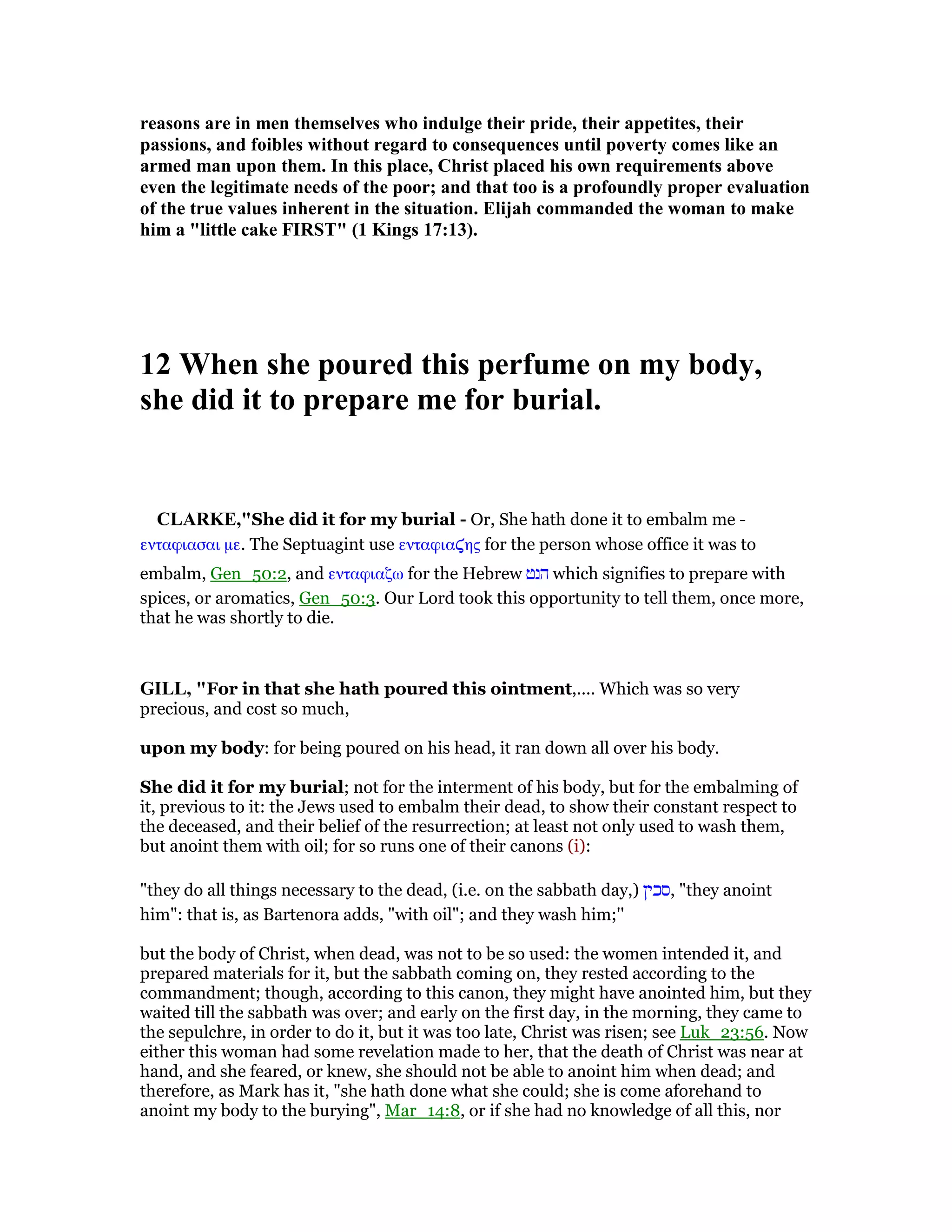 reasons are in men themselves who indulge their pride, their appetites, their
passions, and foibles without regard to consequences until poverty comes like an
armed man upon them. In this place, Christ placed his own requirements above
even the legitimate needs of the poor; and that too is a profoundly proper evaluation
of the true values inherent in the situation. Elijah commanded the woman to make
him a "little cake FIRST" (1 Kings 17:13).
12 When she poured this perfume on my body,
she did it to prepare me for burial.
CLARKE,"She did it for my burial - Or, She hath done it to embalm me -
ενταφιασαι µε. The Septuagint use ενταφια̣ης for the person whose office it was to
embalm, Gen_50:2, and ενταφιαζω for the Hebrew ‫הנט‬ which signifies to prepare with
spices, or aromatics, Gen_50:3. Our Lord took this opportunity to tell them, once more,
that he was shortly to die.
GILL, "For in that she hath poured this ointment,.... Which was so very
precious, and cost so much,
upon my body: for being poured on his head, it ran down all over his body.
She did it for my burial; not for the interment of his body, but for the embalming of
it, previous to it: the Jews used to embalm their dead, to show their constant respect to
the deceased, and their belief of the resurrection; at least not only used to wash them,
but anoint them with oil; for so runs one of their canons (i):
"they do all things necessary to the dead, (i.e. on the sabbath day,) ‫,סכין‬ "they anoint
him": that is, as Bartenora adds, "with oil"; and they wash him;''
but the body of Christ, when dead, was not to be so used: the women intended it, and
prepared materials for it, but the sabbath coming on, they rested according to the
commandment; though, according to this canon, they might have anointed him, but they
waited till the sabbath was over; and early on the first day, in the morning, they came to
the sepulchre, in order to do it, but it was too late, Christ was risen; see Luk_23:56. Now
either this woman had some revelation made to her, that the death of Christ was near at
hand, and she feared, or knew, she should not be able to anoint him when dead; and
therefore, as Mark has it, "she hath done what she could; she is come aforehand to
anoint my body to the burying", Mar_14:8, or if she had no knowledge of all this, nor
 