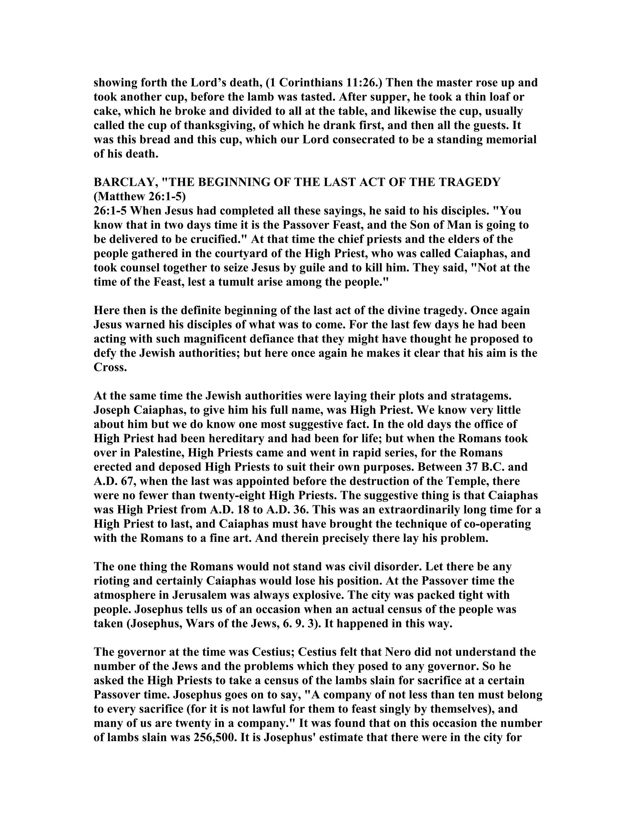showing forth the Lord’s death, (1 Corinthians 11:26.) Then the master rose up and
took another cup, before the lamb was tasted. After supper, he took a thin loaf or
cake, which he broke and divided to all at the table, and likewise the cup, usually
called the cup of thanksgiving, of which he drank first, and then all the guests. It
was this bread and this cup, which our Lord consecrated to be a standing memorial
of his death.
BARCLAY, "THE BEGI I G OF THE LAST ACT OF THE TRAGEDY
(Matthew 26:1-5)
26:1-5 When Jesus had completed all these sayings, he said to his disciples. "You
know that in two days time it is the Passover Feast, and the Son of Man is going to
be delivered to be crucified." At that time the chief priests and the elders of the
people gathered in the courtyard of the High Priest, who was called Caiaphas, and
took counsel together to seize Jesus by guile and to kill him. They said, " ot at the
time of the Feast, lest a tumult arise among the people."
Here then is the definite beginning of the last act of the divine tragedy. Once again
Jesus warned his disciples of what was to come. For the last few days he had been
acting with such magnificent defiance that they might have thought he proposed to
defy the Jewish authorities; but here once again he makes it clear that his aim is the
Cross.
At the same time the Jewish authorities were laying their plots and stratagems.
Joseph Caiaphas, to give him his full name, was High Priest. We know very little
about him but we do know one most suggestive fact. In the old days the office of
High Priest had been hereditary and had been for life; but when the Romans took
over in Palestine, High Priests came and went in rapid series, for the Romans
erected and deposed High Priests to suit their own purposes. Between 37 B.C. and
A.D. 67, when the last was appointed before the destruction of the Temple, there
were no fewer than twenty-eight High Priests. The suggestive thing is that Caiaphas
was High Priest from A.D. 18 to A.D. 36. This was an extraordinarily long time for a
High Priest to last, and Caiaphas must have brought the technique of co-operating
with the Romans to a fine art. And therein precisely there lay his problem.
The one thing the Romans would not stand was civil disorder. Let there be any
rioting and certainly Caiaphas would lose his position. At the Passover time the
atmosphere in Jerusalem was always explosive. The city was packed tight with
people. Josephus tells us of an occasion when an actual census of the people was
taken (Josephus, Wars of the Jews, 6. 9. 3). It happened in this way.
The governor at the time was Cestius; Cestius felt that ero did not understand the
number of the Jews and the problems which they posed to any governor. So he
asked the High Priests to take a census of the lambs slain for sacrifice at a certain
Passover time. Josephus goes on to say, "A company of not less than ten must belong
to every sacrifice (for it is not lawful for them to feast singly by themselves), and
many of us are twenty in a company." It was found that on this occasion the number
of lambs slain was 256,500. It is Josephus' estimate that there were in the city for
 
