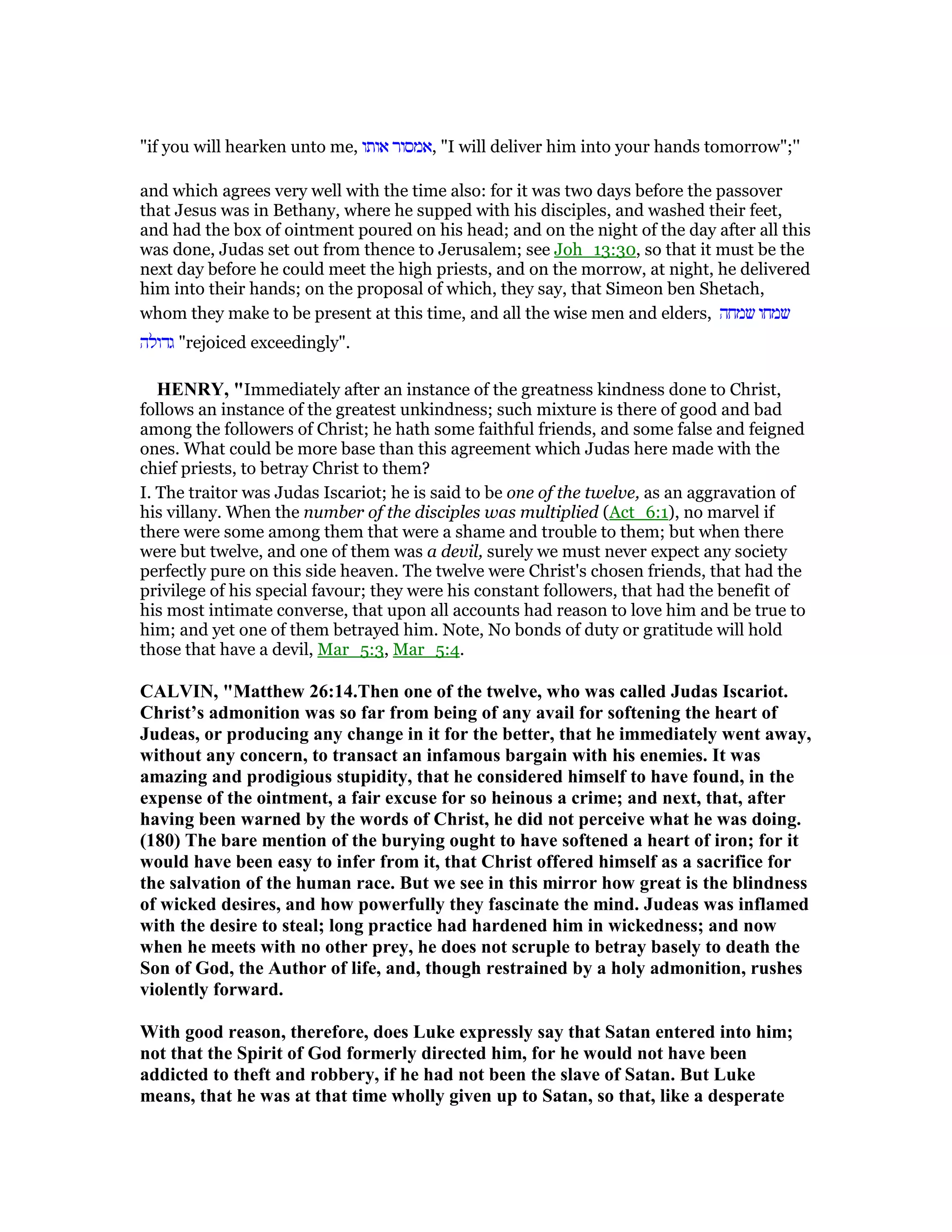 "if you will hearken unto me, ‫אותו‬ ‫,אמסור‬ "I will deliver him into your hands tomorrow";''
and which agrees very well with the time also: for it was two days before the passover
that Jesus was in Bethany, where he supped with his disciples, and washed their feet,
and had the box of ointment poured on his head; and on the night of the day after all this
was done, Judas set out from thence to Jerusalem; see Joh_13:30, so that it must be the
next day before he could meet the high priests, and on the morrow, at night, he delivered
him into their hands; on the proposal of which, they say, that Simeon ben Shetach,
whom they make to be present at this time, and all the wise men and elders, ‫שמחה‬ ‫שמחו‬
‫גדולה‬ "rejoiced exceedingly".
HE RY, "Immediately after an instance of the greatness kindness done to Christ,
follows an instance of the greatest unkindness; such mixture is there of good and bad
among the followers of Christ; he hath some faithful friends, and some false and feigned
ones. What could be more base than this agreement which Judas here made with the
chief priests, to betray Christ to them?
I. The traitor was Judas Iscariot; he is said to be one of the twelve, as an aggravation of
his villany. When the number of the disciples was multiplied (Act_6:1), no marvel if
there were some among them that were a shame and trouble to them; but when there
were but twelve, and one of them was a devil, surely we must never expect any society
perfectly pure on this side heaven. The twelve were Christ's chosen friends, that had the
privilege of his special favour; they were his constant followers, that had the benefit of
his most intimate converse, that upon all accounts had reason to love him and be true to
him; and yet one of them betrayed him. Note, No bonds of duty or gratitude will hold
those that have a devil, Mar_5:3, Mar_5:4.
CALVI , "Matthew 26:14.Then one of the twelve, who was called Judas Iscariot.
Christ’s admonition was so far from being of any avail for softening the heart of
Judeas, or producing any change in it for the better, that he immediately went away,
without any concern, to transact an infamous bargain with his enemies. It was
amazing and prodigious stupidity, that he considered himself to have found, in the
expense of the ointment, a fair excuse for so heinous a crime; and next, that, after
having been warned by the words of Christ, he did not perceive what he was doing.
(180) The bare mention of the burying ought to have softened a heart of iron; for it
would have been easy to infer from it, that Christ offered himself as a sacrifice for
the salvation of the human race. But we see in this mirror how great is the blindness
of wicked desires, and how powerfully they fascinate the mind. Judeas was inflamed
with the desire to steal; long practice had hardened him in wickedness; and now
when he meets with no other prey, he does not scruple to betray basely to death the
Son of God, the Author of life, and, though restrained by a holy admonition, rushes
violently forward.
With good reason, therefore, does Luke expressly say that Satan entered into him;
not that the Spirit of God formerly directed him, for he would not have been
addicted to theft and robbery, if he had not been the slave of Satan. But Luke
means, that he was at that time wholly given up to Satan, so that, like a desperate
 