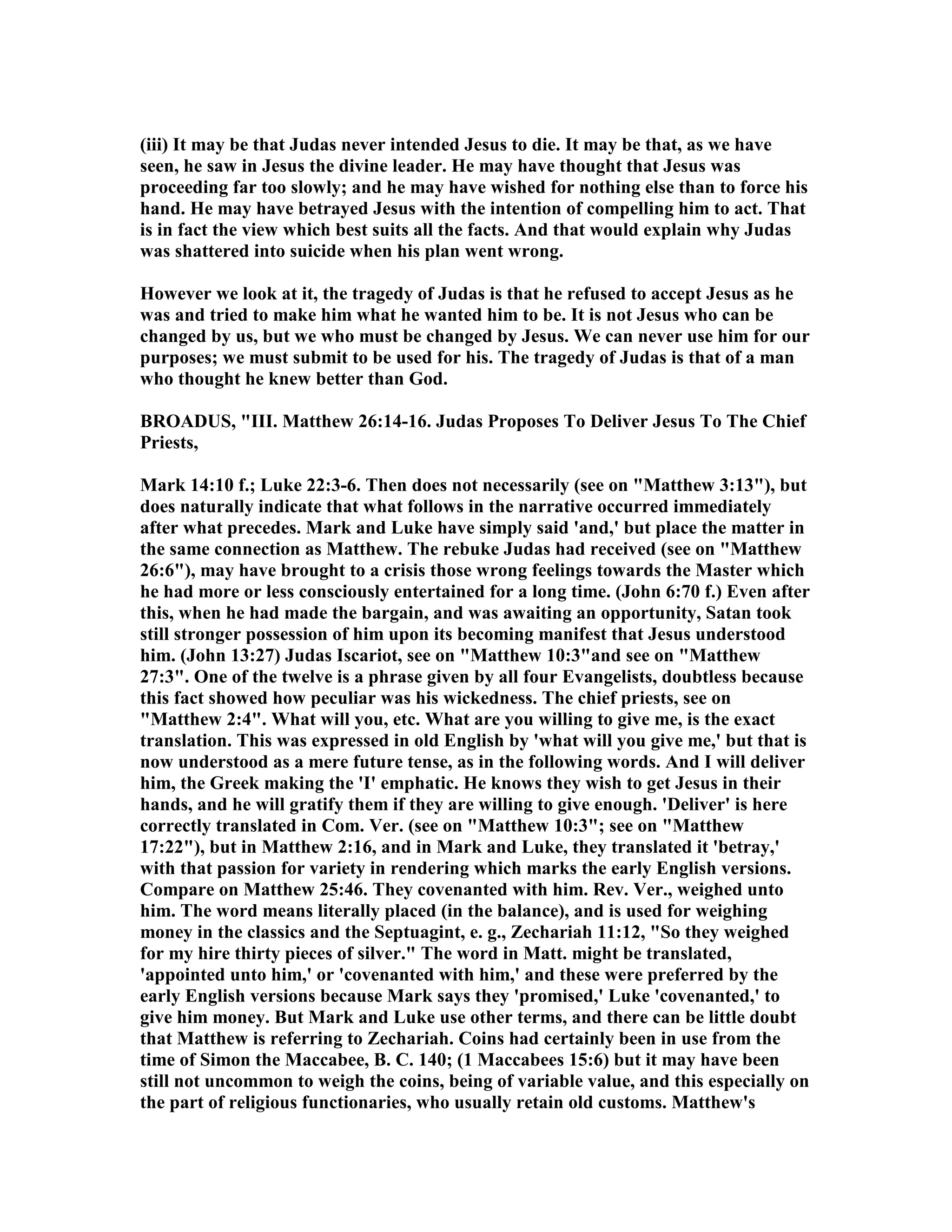 (iii) It may be that Judas never intended Jesus to die. It may be that, as we have
seen, he saw in Jesus the divine leader. He may have thought that Jesus was
proceeding far too slowly; and he may have wished for nothing else than to force his
hand. He may have betrayed Jesus with the intention of compelling him to act. That
is in fact the view which best suits all the facts. And that would explain why Judas
was shattered into suicide when his plan went wrong.
However we look at it, the tragedy of Judas is that he refused to accept Jesus as he
was and tried to make him what he wanted him to be. It is not Jesus who can be
changed by us, but we who must be changed by Jesus. We can never use him for our
purposes; we must submit to be used for his. The tragedy of Judas is that of a man
who thought he knew better than God.
BROADUS, "III. Matthew 26:14-16. Judas Proposes To Deliver Jesus To The Chief
Priests,
Mark 14:10 f.; Luke 22:3-6. Then does not necessarily (see on "Matthew 3:13"), but
does naturally indicate that what follows in the narrative occurred immediately
after what precedes. Mark and Luke have simply said 'and,' but place the matter in
the same connection as Matthew. The rebuke Judas had received (see on "Matthew
26:6"), may have brought to a crisis those wrong feelings towards the Master which
he had more or less consciously entertained for a long time. (John 6:70 f.) Even after
this, when he had made the bargain, and was awaiting an opportunity, Satan took
still stronger possession of him upon its becoming manifest that Jesus understood
him. (John 13:27) Judas Iscariot, see on "Matthew 10:3"and see on "Matthew
27:3". One of the twelve is a phrase given by all four Evangelists, doubtless because
this fact showed how peculiar was his wickedness. The chief priests, see on
"Matthew 2:4". What will you, etc. What are you willing to give me, is the exact
translation. This was expressed in old English by 'what will you give me,' but that is
now understood as a mere future tense, as in the following words. And I will deliver
him, the Greek making the 'I' emphatic. He knows they wish to get Jesus in their
hands, and he will gratify them if they are willing to give enough. 'Deliver' is here
correctly translated in Com. Ver. (see on "Matthew 10:3"; see on "Matthew
17:22"), but in Matthew 2:16, and in Mark and Luke, they translated it 'betray,'
with that passion for variety in rendering which marks the early English versions.
Compare on Matthew 25:46. They covenanted with him. Rev. Ver., weighed unto
him. The word means literally placed (in the balance), and is used for weighing
money in the classics and the Septuagint, e. g., Zechariah 11:12, "So they weighed
for my hire thirty pieces of silver." The word in Matt. might be translated,
'appointed unto him,' or 'covenanted with him,' and these were preferred by the
early English versions because Mark says they 'promised,' Luke 'covenanted,' to
give him money. But Mark and Luke use other terms, and there can be little doubt
that Matthew is referring to Zechariah. Coins had certainly been in use from the
time of Simon the Maccabee, B. C. 140; (1 Maccabees 15:6) but it may have been
still not uncommon to weigh the coins, being of variable value, and this especially on
the part of religious functionaries, who usually retain old customs. Matthew's
 