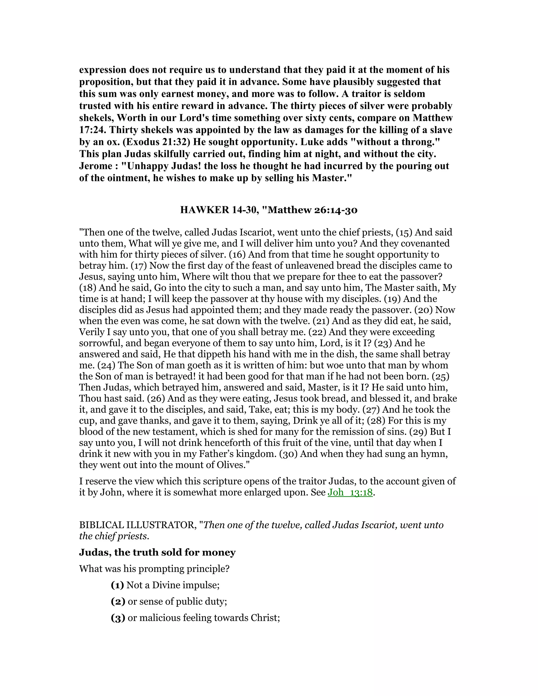 expression does not require us to understand that they paid it at the moment of his
proposition, but that they paid it in advance. Some have plausibly suggested that
this sum was only earnest money, and more was to follow. A traitor is seldom
trusted with his entire reward in advance. The thirty pieces of silver were probably
shekels, Worth in our Lord's time something over sixty cents, compare on Matthew
17:24. Thirty shekels was appointed by the law as damages for the killing of a slave
by an ox. (Exodus 21:32) He sought opportunity. Luke adds "without a throng."
This plan Judas skilfully carried out, finding him at night, and without the city.
Jerome : "Unhappy Judas! the loss he thought he had incurred by the pouring out
of the ointment, he wishes to make up by selling his Master."
HAWKER 14-30, "Matthew 26:14-30
"Then one of the twelve, called Judas Iscariot, went unto the chief priests, (15) And said
unto them, What will ye give me, and I will deliver him unto you? And they covenanted
with him for thirty pieces of silver. (16) And from that time he sought opportunity to
betray him. (17) Now the first day of the feast of unleavened bread the disciples came to
Jesus, saying unto him, Where wilt thou that we prepare for thee to eat the passover?
(18) And he said, Go into the city to such a man, and say unto him, The Master saith, My
time is at hand; I will keep the passover at thy house with my disciples. (19) And the
disciples did as Jesus had appointed them; and they made ready the passover. (20) Now
when the even was come, he sat down with the twelve. (21) And as they did eat, he said,
Verily I say unto you, that one of you shall betray me. (22) And they were exceeding
sorrowful, and began everyone of them to say unto him, Lord, is it I? (23) And he
answered and said, He that dippeth his hand with me in the dish, the same shall betray
me. (24) The Son of man goeth as it is written of him: but woe unto that man by whom
the Son of man is betrayed! it had been good for that man if he had not been born. (25)
Then Judas, which betrayed him, answered and said, Master, is it I? He said unto him,
Thou hast said. (26) And as they were eating, Jesus took bread, and blessed it, and brake
it, and gave it to the disciples, and said, Take, eat; this is my body. (27) And he took the
cup, and gave thanks, and gave it to them, saying, Drink ye all of it; (28) For this is my
blood of the new testament, which is shed for many for the remission of sins. (29) But I
say unto you, I will not drink henceforth of this fruit of the vine, until that day when I
drink it new with you in my Father’s kingdom. (30) And when they had sung an hymn,
they went out into the mount of Olives."
I reserve the view which this scripture opens of the traitor Judas, to the account given of
it by John, where it is somewhat more enlarged upon. See Joh_13:18.
BIBLICAL ILLUSTRATOR, "Then one of the twelve, called Judas Iscariot, went unto
the chief priests.
Judas, the truth sold for money
What was his prompting principle?
(1) Not a Divine impulse;
(2) or sense of public duty;
(3) or malicious feeling towards Christ;
 